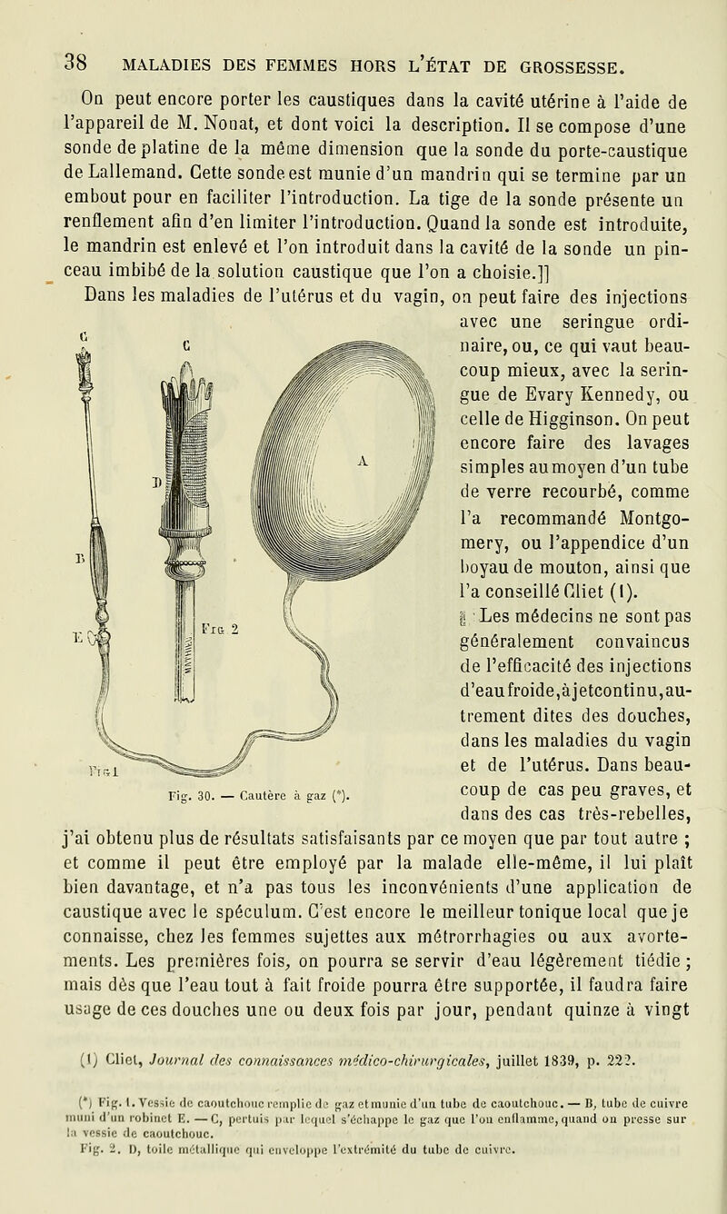 Oq peut encore porter les caustiques dans la cavité utérine à l'aide de l'appareil de M. Nonat, et dont voici la description. Il se compose d'une sonde de platine de la même dimension que la sonde du porte-caustique deLallemand. Cette sonde est munie d'un mandrin qui se termine par un embout pour en faciliter l'introduction. La tige de la sonde présente un renflement afin d'en limiter l'introduction. Quand la sonde est introduite, le mandrin est enlevé et l'on introduit dans la cavité de la sonde un pin- ceau imbibé de la solution caustique que l'on a choisie.]] Dans les maladies de l'utérus et du vagin, on peut faire des injections avec une seringue ordi- naire, ou, ce qui vaut beau- coup mieux, avec la serin- gue de Evary Kennedy, ou celle de Higginson. On peut encore faire des lavages simples aumoyen d'un tube de verre recourbé, comme l'a recommandé Montgo- mery, ou l'appendice d'un boyau de mouton, ainsi que l'a conseillé Oliet (l). fj: Les médecins ne sont pas généralement convaincus de l'efficacité des injections d'eaufroide,àjetcontinu,au- trement dites des douches, dans les maladies du vagin et de l'utérus. Dans beau- coup de cas peu graves, et dans des cas très-rebelles, j'ai obtenu plus de résultats satisfaisants par ce moyen que par tout autre ; et comme il peut être employé par la malade elle-même, il lui plaît bien davantage, et n'a pas tous les inconvénients d'une application de caustique avec le spéculum. C'est encore le meilleur tonique local que je connaisse, chez les femmes sujettes aux métrorrhagies ou aux avorte- ments. Les premières fois, on pourra se servir d'eau légèrement tiédie; mais dès que l'eau tout à fait froide pourra être supportée, il faudra faire usage de ces douches une ou deux fois par jour, pendant quinze à vingt Fig. 30. — Cautère à gaz (*). (I) Cliel, Journal des connaissances ni'iclico-chirurgicales, juillet 1839, p. 222. (*; Fig. 1. Vessie de caoutchouc i-emplic de gaz et munie d'iia tube de caoutchouc. — B, tube de cuivre muni d'un robinet E. —C, portuis par lequel s'échappe le gaz que l'on cndamme, quand on presse sur la vessie de caoutchouc. Fig. 2. D, toile métallique qui enveloppe l'extrémité du tube de cuivre.