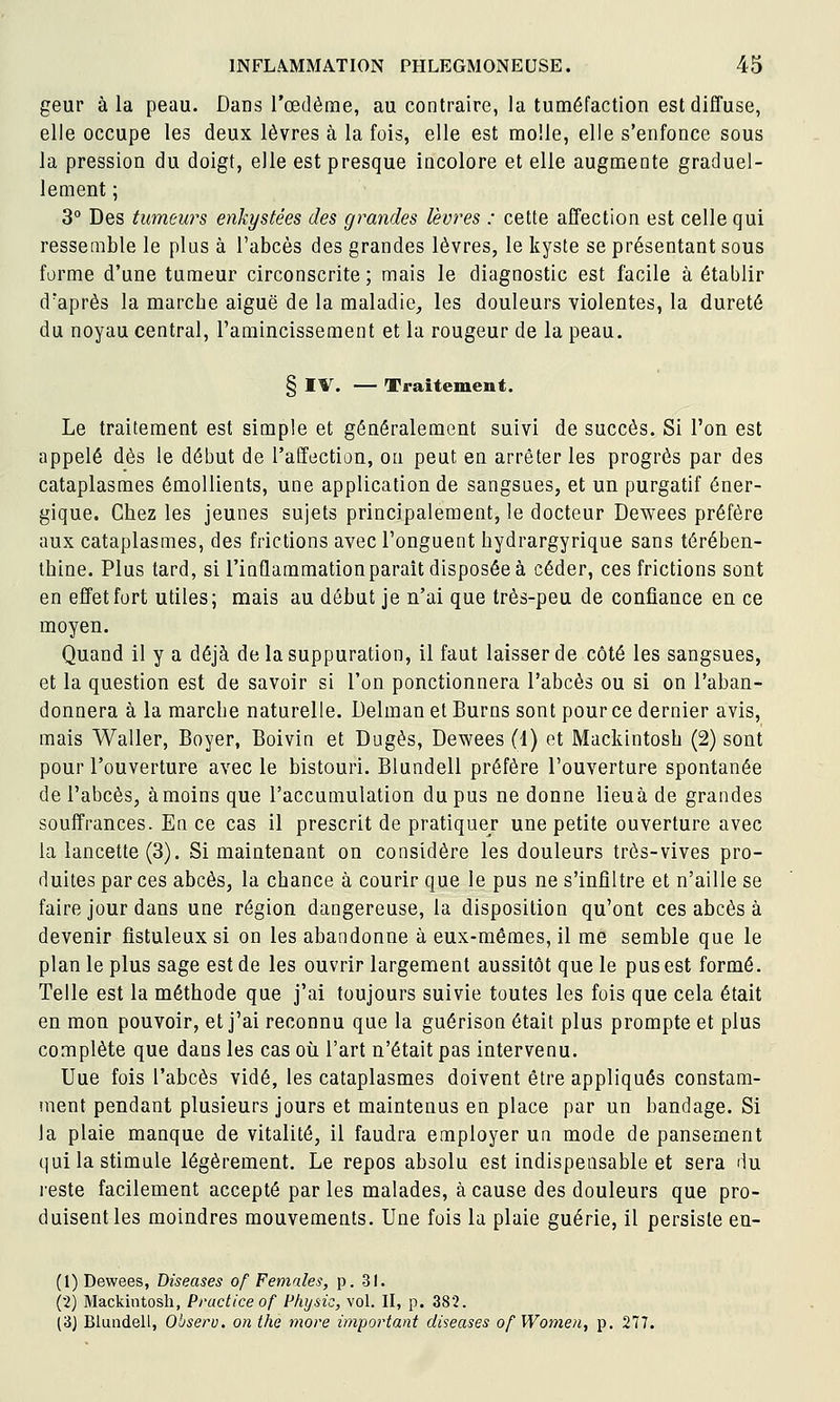 geur à la peau. Dans l'œdème, au contraire, la tuméfaction est diffuse, elle occupe les deux lèvres à la fois, elle est molle, elle s'enfonce sous la pression du doigt, elle est presque incolore et elle augmente graduel- lement ; 3° Des tumews enkystées des grandes lèvres : cette affection est celle qui ressemble le plus à l'abcès des grandes lèvres, le kyste se présentant sous forme d'une tumeur circonscrite ; mais le diagnostic est facile à établir d'après la marcbe aiguë de la maladie, les douleurs violentes, la dureté du noyau central, l'amincissement et la rougeur de la peau. § IV. — Traitement. Le traitement est simple et généralement suivi de succès. Si l'on est appelé dès le début de l'affection, on peut en arrêter les progrès par des cataplasmes émollients, une application de sangsues, et un purgatif éner- gique. Chez les jeunes sujets principalement, le docteur Dewees préfère aux cataplasmes, des frictions avec l'onguent bydrargyrique sans térében- thine. Plus tard, si l'inQammationparaît disposée à céder, ces frictions sont en effet fort utiles; mais au début je n'ai que très-peu de confiance en ce moyen. Quand il y a déjà de la suppuration, il faut laisser de côté les sangsues, et la question est de savoir si l'on ponctionnera l'abcès ou si on l'aban- donnera à la marche naturelle. Delman et Burns sont pour ce dernier avis, mais Waller, Boyer, Boivin et Dugès, Dewees (1) et Mackintosh (2) sont pour l'ouverture avec le bistouri. Blundell préfère l'ouverture spontanée de l'abcès, à moins que l'accumulation du pus ne donne lieuà de grandes souffrances. En ce cas il prescrit de pratiquer une petite ouverture avec la lancette (3). Si maintenant on considère les douleurs très-vives pro- duites par ces abcès, la chance à courir que le pus ne s'infiltre et n'aille se faire jour dans une région dangereuse, la disposition qu'ont ces abcès à devenir flstuleux si on les abandonne à eux-mêmes, il me semble que le plan le plus sage est de les ouvrir largement aussitôt que le pus est formé. Telle est la méthode que j'ai toujours suivie toutes les fois que cela était en mon pouvoir, et j'ai reconnu que la guérison était plus prompte et plus complète que dans les cas où l'art n'était pas intervenu. Uue fois l'abcès vidé, les cataplasmes doivent être appliqués constam- ment pendant plusieurs jours et maintenus en place par un bandage. Si la plaie manque de vitalité, il faudra employer un mode de pansement qui la stimule légèrement. Le repos absolu est indispensable et sera du reste facilement accepté par les malades, à cause des douleurs que pro- duisent les moindres mouvements. Une fois la plaie guérie, il persiste en- (1) Dewees, Diseuses of Femnles, p. 31. (2) Mackintosh, Practiceof Physic, vol. Il, p. 382. (3) Blundell, Observ. on the more important diseuses of Women, p. 277.
