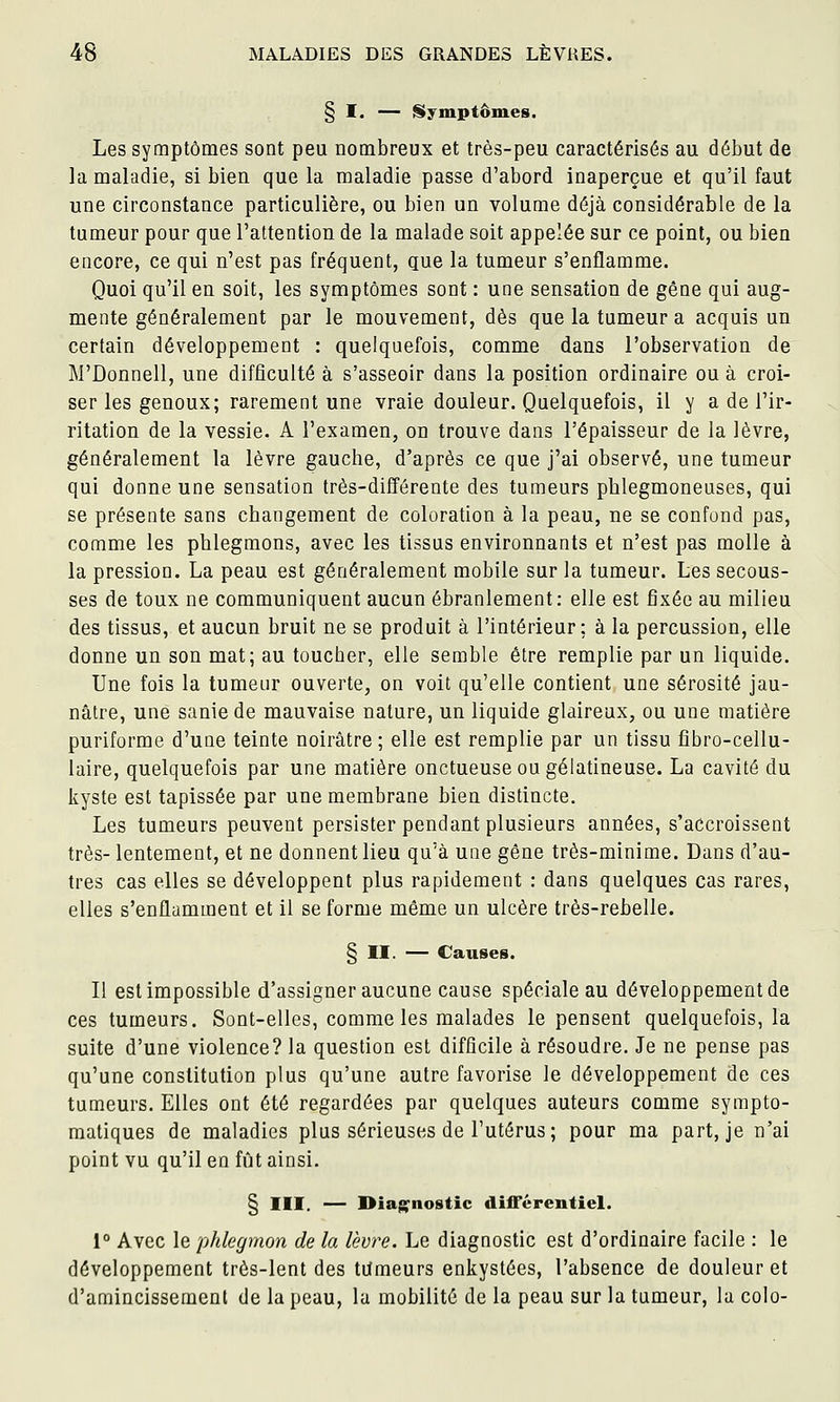 § I. — {Symptômes. Les symptômes sont peu nombreux et très-peu caractérisés au début de la maladie, si bien que la maladie passe d'abord inaperçue et qu'il faut une circonstance particulière, ou bien un volume déjà considérable de la tumeur pour que l'attention de la malade soit appelée sur ce point, ou bien encore, ce qui n'est pas fréquent, que la tumeur s'enflamme. Quoi qu'il en soit, les synaptômes sont : une sensation de gêne qui aug- mente généralement par le mouvement, dès que la tumeur a acquis un certain développement : quelquefois, comme dans l'observation de M'Donnell, une difficulté à s'asseoir dans la position ordinaire ou à croi- ser les genoux; rarement une vraie douleur. Quelquefois, il y a de l'ir- ritation de la vessie. A l'examen, on trouve dans l'épaisseur de la lèvre, généralement la lèvre gauche, d'après ce que j'ai observé, une tumeur qui donne une sensation très-différente des tumeurs pblegmoneuses, qui se présente sans changement de coloration à la peau, ne se confond pas, comme les phlegmons, avec les tissus environnants et n'est pas molle à la pression. La peau est généralement mobile sur la tumeur. Les secous- ses de toux ne communiquent aucun ébranlement: elle est fixée au milieu des tissus, et aucun bruit ne se produit à l'intérieur; à la percussion, elle donne un son mat; au toucher, elle semble être remplie par un liquide. Une fois la tumeur ouverte, on voit qu'elle contient une sérosité jau- nâtre, une saniede mauvaise nature, un liquide glaireux, ou une matière puriforme d'une teinte noirâtre; elle est remplie par un tissu fîbro-cellu- laire, quelquefois par une matière onctueuse ou gélatineuse. La cavité du kyste est tapissée par une membrane bien distincte. Les tumeurs peuvent persister pendant plusieurs années, s'accroissent très- lentement, et ne donnent lieu qu'à une gêne très-minime. Dans d'au- tres cas elles se développent plus rapidement : dans quelques cas rares, elles s'enflamment et il se forme même un ulcère très-rebelle. § II. — Causes. Il est impossible d'assigner aucune cause spéciale au développement de ces tumeurs. Sont-elles, comme les malades le pensent quelquefois, la suite d'une violence? la question est difficile à résoudre. Je ne pense pas qu'une constitution plus qu'une autre favorise le développement de ces tumeurs. Elles ont été regardées par quelques auteurs comme syrapto- matiques de maladies plus sérieuses de l'utérus; pour ma part, je n'ai point vu qu'il en fût ainsi. § III. — Diagnostic différentiel. 1° Avec le phlegmon de la lex>re. Le diagnostic est d'ordinaire facile : le développement très-lent des tumeurs enkystées, l'absence de douleur et d'amincissement de la peau, la mobilité de la peau sur la tumeur, la colo-