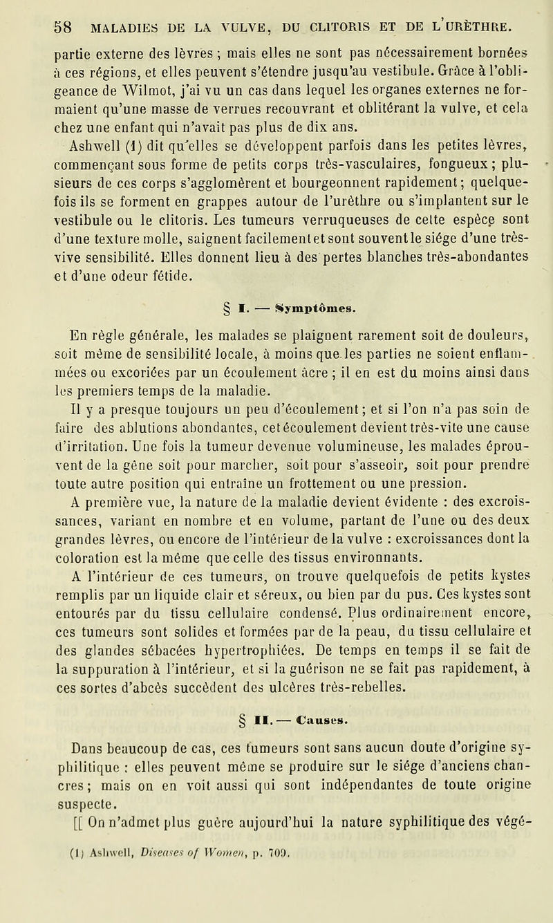 partie externe des lèvres ; mais elles ne sont pas nécessairement bornées à ces régions, et elles peuvent s'étendre jusqu'au vestibule. Grâce à l'obli- geance de Wilmot, j'ai vu un cas dans lequel les organes externes ne for- maient qu'une masse de verrues recouvrant et oblitérant la vulve, et cela chez une enfant qui n'avait pas plus de dix ans. Ashwell (i) dit qu'elles se développent parfois dans les petites lèvres, commençant sous forme de petits corps très-vasculaires, fongueux ; plu- sieurs de ces corps s'agglomèrent et bourgeonnent rapidement ; quelque- fois ils se forment en grappes autour de l'urèthre ou s'implantent sur le vestibule ou le clitoris. Les tumeurs verruqueuses de celte espèce sont d'une texture molle, saignent facilement et sont souvent le siège d'une très- vive sensibilité. Elles donnent lieu à des pertes blanches très-abondantes et d'une odeur fétide. § I, — Symptômes. En règle générale, les malades se plaignent rarement soit de douleurs, soit même de sensibilité locale, à moins que.les parties ne soient enflam- mées ou excoriées par un écoulement acre ; il en est du moins ainsi dans les premiers temps de la maladie. Il y a presque toujours un peu d'écoulement ; et si l'on n'a pas soin de faire des ablutions abondantes, cet écoulement devient très-vite une cause d'irritation. Une fois la tumeur devenue volumineuse, les malades éprou- vent de la gêne soit pour marcher, soit pour s'asseoir, soit pour prendre toute autre position qui entraîne un frottement ou une pression. A première vue, la nature de la maladie devient évidente : des excrois- sances, variant en nombre et en volume, partant de l'une ou des deux grandes lèvres, ou encore de l'intéiieur de la vulve : excroissances dont la coloration est la même que celle des tissus environnants. A l'intérieur de ces tumeurs, on trouve quelquefois de petits kystes remplis par un liquide clair et séreux, ou bien par du pus. Ces kystes sont entourés par du tissu cellulaire condensé. Plus ordinairement encore^ ces tumeurs sont solides et formées par de la peau, du tissu cellulaire et des glandes sébacées hypertrophiées. De temps en temps il se fait de la suppuration à l'intérieur, et si la guérison ne se fait pas rapidement, à ces sortes d'abcès succèdent des ulcères très-rebelles. § II. — Causes. Dans beaucoup de cas, ces tumeurs sont sans aucun doute d'origine sy- pbilitiquc ; elles peuvent même se produire sur le siège d'anciens chan- cres ; mais on en voit aussi qui sont indépendantes de toute origine suspecte. [[ On n'admet plus guère aujourd'hui la nature syphilitique des végé-