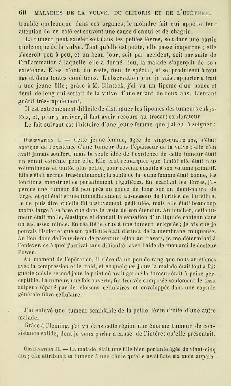 trouble quelconque dans ces organes, le moindre fait qui appelle leur attention de ce côtô est souvent une cause d'ennui et de chagrin. La tumeur peut exister soit dans les petites lèvres, soit dans une partie quelconque de la vulve. Tant qu'elle est petite, elle passe inaperçue; elle s'accroît peu à peu, et un beau jour, soit par accident, soit par suite de l'inflammation à laquelle elle a donné lieu, la malade s'aperçoit de son existence. Elles n'ont, du reste, rien de spécial, et se produisent à tout âge et dans toutes conditions. L'observation que je vais rapporter a trait à une jeune 611e; grâce à M. Clintock, j'ai vu un lipome d'un pouce et demi de long qui sortait de la vulve d'une enfant de deux ans. L'enfant guérit très-rapidement. Il est extrêmement difficile de distinguer les lipomes des tumeurs enkys- tées, et, peur y arriver, il faut avoir recours au Irocart explorateur. Le fait suivant est l'histoire d'une jeune femme que j'ai eu à soigner : Observation I. — Cette jeune femme, âgée de vingt-quatre ans, s'était aperçue de l'existence d'une tumeur dans l'épaisseur de la vulve ; elle n'en avuit jamais souffert, mais la seule idée de l'existence de cette tumeur était un ennui extrême pour elle. Elle crut remarquer que tantôt elle était plus volumineuse et tantôt plus petite, pour revenir ensuite à son volume primitif, iîlle s'était accrue très-lentement; la santé de la jeune femme était bonne, les fonctions menstruelles parfaitement régulières. En écartant les lèvres, j'a- perçus une tumeur d'à peu près un pouce de long sur un demi-pouce de large, et qui était située immédiatement au-dessous de l'orifice de l'urèthre. Je ne puis dire qu'elle fût positivement pédiculée, mais elle était beaucoup moins large à sa base que dans le reste de son étendue. Au toucher, cette tu- meur était molle, élastique et donnait la sensation d'un liquide contenu dans un sac assez mince. En réalité je crus à une tumeur enkystée; je vis que je pouvais l'isoler et que son pédicule était distinct de la membrane muqueuse. Au lieu donc de l'ouvrir ou de passer un séton au travers, je me déterminai à l'enlever, ce à quoi j'arrivai sans difficulté, avec l'aide de mon ami le docteur Power. Au moment de l'opération, il s'écoula un peu de sang que nous arrêtâmes avec la compression et le froid, et en quelques jours la malade était tout à fait guérie : dès le second jour, le point où avait geraié la tumeur était à peine per- ceptible. La tumeur, une fois ouverte, fut trouvée composée seulement de tissu adipeux séparé par des cloisons cellulaires e\> enveloppée dans une capsule générale fibro-cellulaire. J'ai enlevé une tumeur semblable de la petite lèvre droite d'une autre malade. Grâce à Fleming, j'ai vu dans cette région une énorme tumeur de con- sistance solide, dont je veux parler à cause de l'intérêt qu'elle présentait. Observation 11. — I.a malade était une fille bien portante âgée de vingt-cinq ans ; elle attribuait sa tumeur à une chute qu'elle avait faite six mois aupara-