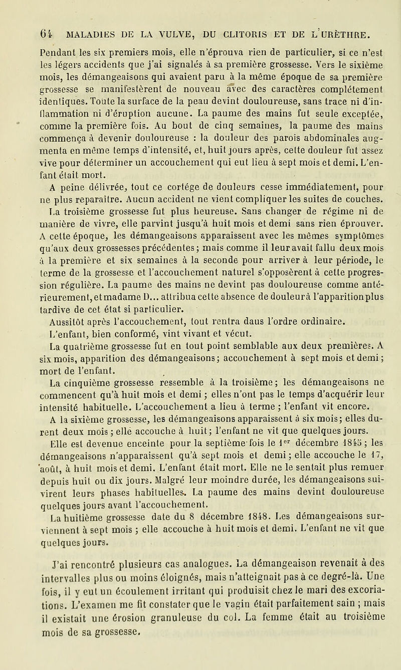 Pendant les six premiers mois, elle n'éprouva rien de particulier, si ce n'est les légers accidents que j'ai signalés à sa première grossesse. Vers le sixième mois, les démangeaisons qui avaient paru à la même époque de sa première grossesse se manifestèrent de nouveau avec des caractères complètement identiques. Toute la surface de la peau devint douloureuse, sans trace ni d'in- flammation ni d'éruption aucune. La paume des mains fut seule exceptée, comme la première fois. Au bout de cinq semaines, la paume des mains commença à devenir douloureuse : la douleur des parois abdominales aug- menta en même temps d'intensité, et, huit jours après, cette douleur fut assez vive pour déterminer un accouchement qui eut lieu à sept mois et demi. L'en- fant était mort. A peine délivrée, tout ce cortège de douleurs cesse immédiatement, pour ne plus reparaître. Aucun accident ne vient compliquer les suites de couches. La troisième grossesse fut plus heureuse. Sans changer de régime ni de manière de vivre, elle parvint jusqu'à huit mois et demi sans rien éprouver. A cette époque, les démangeaisons apparaissent avec les mômes symptômes qu'aux deux grossesses précédentes; mais comme il leur avait fallu deux mois à la première et six semaines à la seconde pour arriver à leur période, le terme de la grossesse et l'accouchement naturel s'opposèrent à cette progres- sion régulière. La paume des mains ne devint pas douloureuse comme anté- rieurement, etmadame D... attribua cette absence de douleurà l'apparition plus tardive de cet état si particulier. Aussitôt après l'accouchement, tout rentra dans l'ordre ordinaire. L'enfant, bien conformé, vint vivant et vécut, La quatrième grossesse fut en tout point semblable aux deux premières. A six mois, apparition des démangeaisons; accouchement à sept mois et demi; mort de l'enfant. La cinquième grossesse ressemble à la troisième ; les démangeaisons ne commencent qu'à huit mois et demi ; elles n'ont pas le temps d'acquérir leur intensité habituelle. L'accouchement a lieu à terme; l'enfant vit encore. A la sixième grossesse, les démangeaisons apparaissent à six mois; elles du- rent deux mois ; elle accouche à huit; l'enfant ne vit que quelques jours. Elle est devenue enceinte pour la septième-fois le l^^ décembre 1845 ; les démangeaisons n'apparaissent qu'à sept mois et demi; elle accouche le 17, 'août, à huit mois et demi. L'enfant était mort. Elle ne le sentait plus remuer depuis huit ou dix jours. Malgré leur moindre durée, les démangeaisons sui- virent leurs phases habituelles. La paume des mains devint douloureuse quelques jours avant l'accouchement. La huitième grossesse date du 8 décembre 1848. Les démangeaisons sur- viennent à sept mois ; elle accouche à huit mois et demi. L'enfant ne vit que quelques jours. J'ai rencontré plusieurs cas analogues. La démangeaison revenait à des intervalles plus ou moins éloignés, mais n'atteignait pas à ce degré-là. Une fois, il y eut un écoulement irritant qui produisit chez le mari des excoria- tions. L'examen me fit constater que le vagin était parfaitement sain ; mais il existait une érosion granuleuse du col. La femme était au troisième mois de sa grossesse.