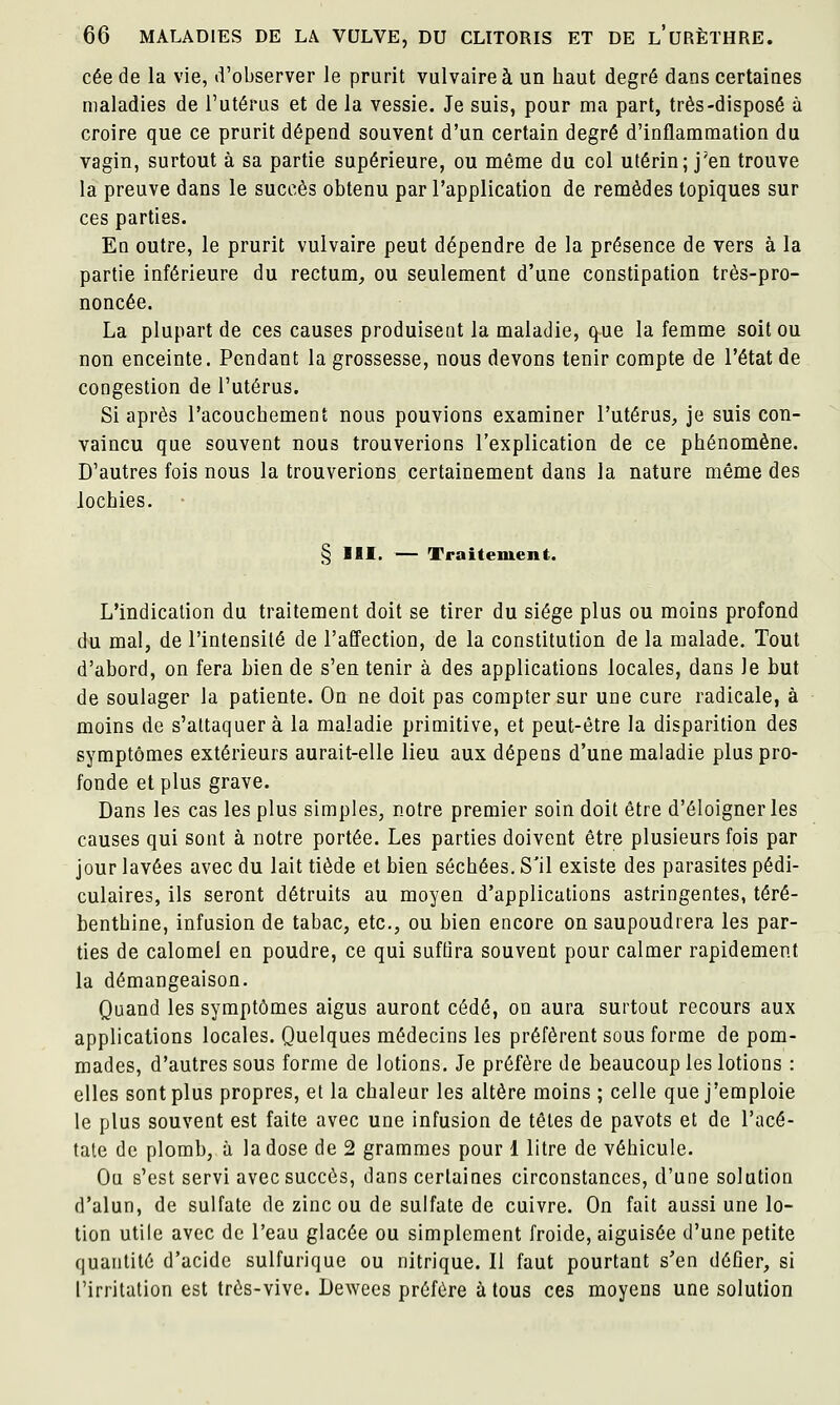 cée de la vie, d'observer le prurit vulvaireà un haut degré dans certaines maladies de l'utérus et de la vessie. Je suis, pour ma part, très-disposé à croire que ce prurit dépend souvent d'un certain degré d'inflammation du vagin, surtout à sa partie supérieure, ou même du col utérin; j'en trouve la preuve dans le succès obtenu par l'application de remèdes topiques sur ces parties. En outre, le prurit vulvaire peut dépendre de la présence de vers à la partie inférieure du rectum^ ou seulement d'une constipation très-pro- noncée. La plupart de ces causes produisent la maladie, que la femme soit ou non enceinte. Pendant la grossesse, nous devons tenir compte de l'état de congestion de l'utérus. Si après l'acouchement nous pouvions examiner l'utérus, je suis con- vaincu que souvent nous trouverions l'explication de ce phénomène. D'autres fois nous la trouverions certainement dans la nature même des lochies. § m. — Traitement. L'indication du traitement doit se tirer du siège plus ou moins profond du mal, de l'intensité de l'affection, de la constitution de la malade. Tout d'abord, on fera bien de s'en tenir à des applications locales, dans le but de soulager la patiente. On ne doit pas compter sur une cure radicale, à moins de s'attaquera la maladie primitive, et peut-être la disparition des symptômes extérieurs aurait-elle lieu aux dépens d'une maladie plus pro- fonde et plus grave. Dans les cas les plus simples, notre premier soin doit être d'éloigner les causes qui sont à notre portée. Les parties doivent être plusieurs fois par jour lavées avec du lait tiède et bien séchées. S'il existe des parasites pédi- culaires, ils seront détruits au moyen d'applications astringentes, téré- benthine, infusion de tabac, etc., ou bien encore on saupoudrera les par- ties de calomel en poudre, ce qui suffira souvent pour calmer rapidement la démangeaison. Quand les symptômes aigus auront cédé, on aura surtout recours aux applications locales. Quelques médecins les préfèrent sous forme de pom- mades, d'autres sous forme de lotions. Je préfère de beaucoup les lotions : elles sont plus propres, et la chaleur les altère moins ; celle que j'emploie le plus souvent est faite avec une infusion de têtes de pavots et de l'acé- tate de plomb, à la dose de 2 grammes pour 1 litre de véhicule. Ou s'est servi avec succès, dans certaines circonstances, d'une solution d'alun, de sulfate de zinc ou de sulfate de cuivre. On fait aussi une lo- tion utile avec de l'eau glacée ou simplement froide, aiguisée d'une petite quantité d'acide sulfurique ou nitrique. Il faut pourtant s'en défier, si l'irritation est très-vive. Dewees préfère à tous ces moyens une solution