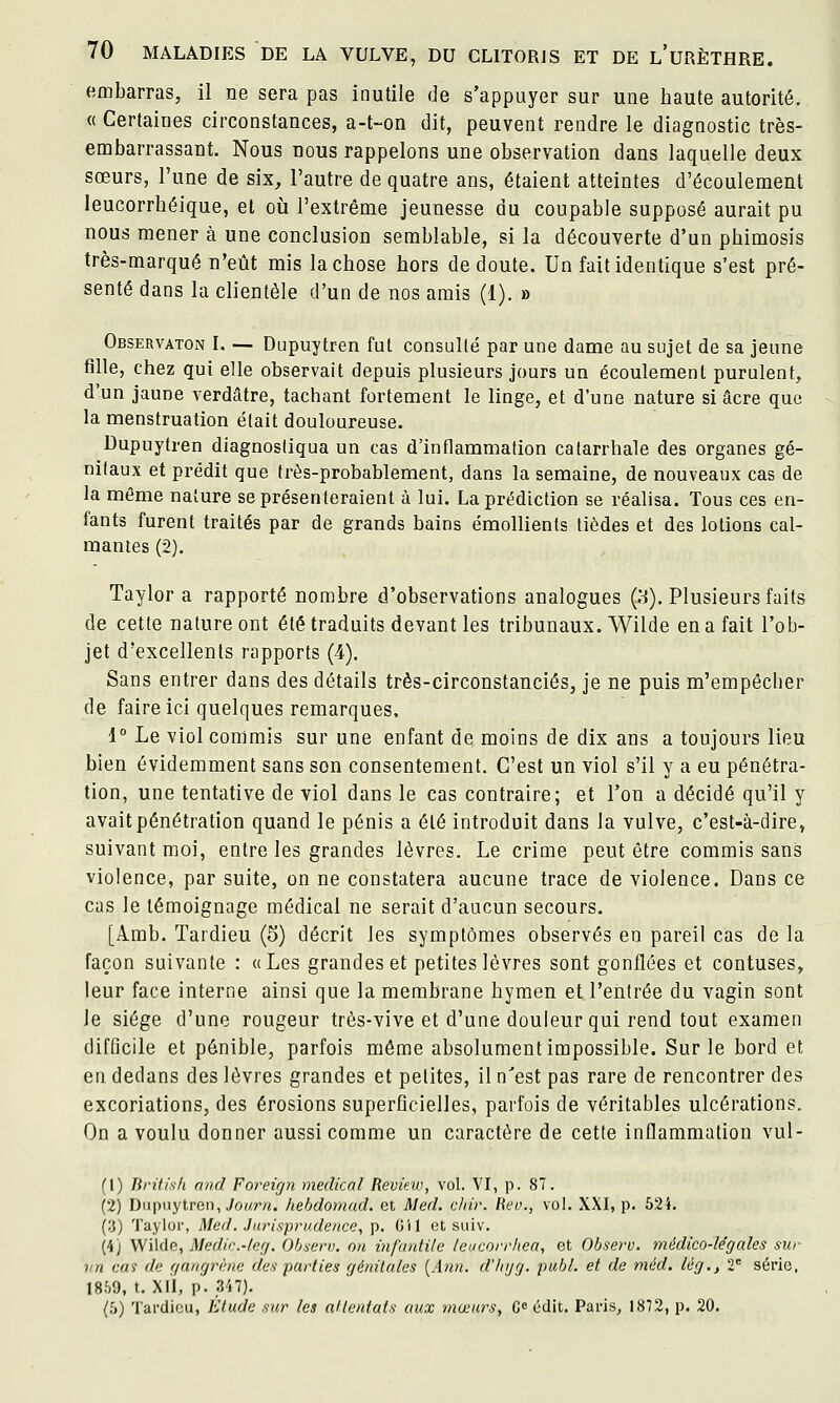 embarras, il ne sera pas inutile de s'appuyer sur une haute autorité. « Certaines circonstances, a-t-on dit, peuvent rendre le diagnostic très- embarrassant. Nous nous rappelons une observation dans laquelle deux sœurs, l'une de six, l'autre de quatre ans, étaient atteintes d'écoulement leucorrhéique, et où l'extrême jeunesse du coupable supposé aurait pu nous mener à une conclusion semblable, si la découverte d'un phimosis très-marqué n'eût mis la chose hors de doute. Un fait identique s'est pré- senté dans la clientèle d'un de nos amis (1). » Observaton l. — Dupuytren fut consullé par une dame au sujet de sa jeune fille, chez qui elle observait depuis plusieurs jours un écoulement purulent, d'un jaune verdâtre, tachant fortement le linge, et d'une nature si acre que la menstruation était douloureuse. Dupuytren diagnostiqua un cas d'inflammation calarrhale des organes gé- nitaux et prédit que très-probablement, dans la semaine, de nouveaux cas de la même nature se présenteraient à lui. La prédiction se réalisa. Tous ces en- fants furent traités par de grands bains émollients tiôdes et des lotions cal- mantes (2). Taylor a rapporté nombre d'observations analogues (:-!). Plusieurs faits de cette nature ont été traduits devant les tribunaux. Wilde en a fait l'ob- jet d'excellents rapports (4). Sans entrer dans des détails très-circonstanciés, je ne puis m'empôcher de faire ici quelques remarques, 1° Le viol commis sur une enfant de moins de dix ans a toujours lieu bien évidemment sans son consentement. C'est un viol s'il y a eu pénétra- tion, une tentative de viol dans le cas contraire; et l'on a décidé qu'il y avait pénétration quand le pénis a été introduit dans la vulve, c'est-à-dire, suivant moi, entre les grandes lèvres. Le crime peut être commis sans violence, par suite, on ne constatera aucune trace de violence. Dans ce cas le témoignage médical ne serait d'aucun secours. [Amb. Tardieu (5) décrit les symptômes observés en pareil cas de la façon suivante : «Les grandes et petites lèvres sont gonflées et confuses, leur face interne ainsi que la membrane hymen et l'entrée du vagin sont le siège d'une rougeur très-vive et d'une douleur qui rend tout examen difficile et pénible, parfois même absolument impossible. Sur le bord et en dedans des lèvres grandes et petites, il n'est pas rare de rencontrer des excoriations, des érosions superflcielles, parfois de véritables ulcérations. On a voulu donner aussi comme un caractère de cette inflammation vul- (1) Tiritish and Foreign médical Review, vol. VI, p. 87. (2) Dupuytren, JoM?'/*. hehdomad. et Med. cinr. liev., vol. XXI, p. 524. (.'}) Taylor, Med. Jurisprudence, p. G'il et suiv. (4) Wilde, Medi>:.-/erj. Ohsern. on infantile leucorrlœa, et Observ. médico-le'gales sur vn cai de f/anfjrène des parties qénitales {Ann. d'iiijrj. publ. et de méd. lèg., 2 série, 1859, t. Xl'l, p. 347). {l>) Tardieu, Etude sur les attentats aux mœurs, C^ édit. Paris, 1872, p. 20.