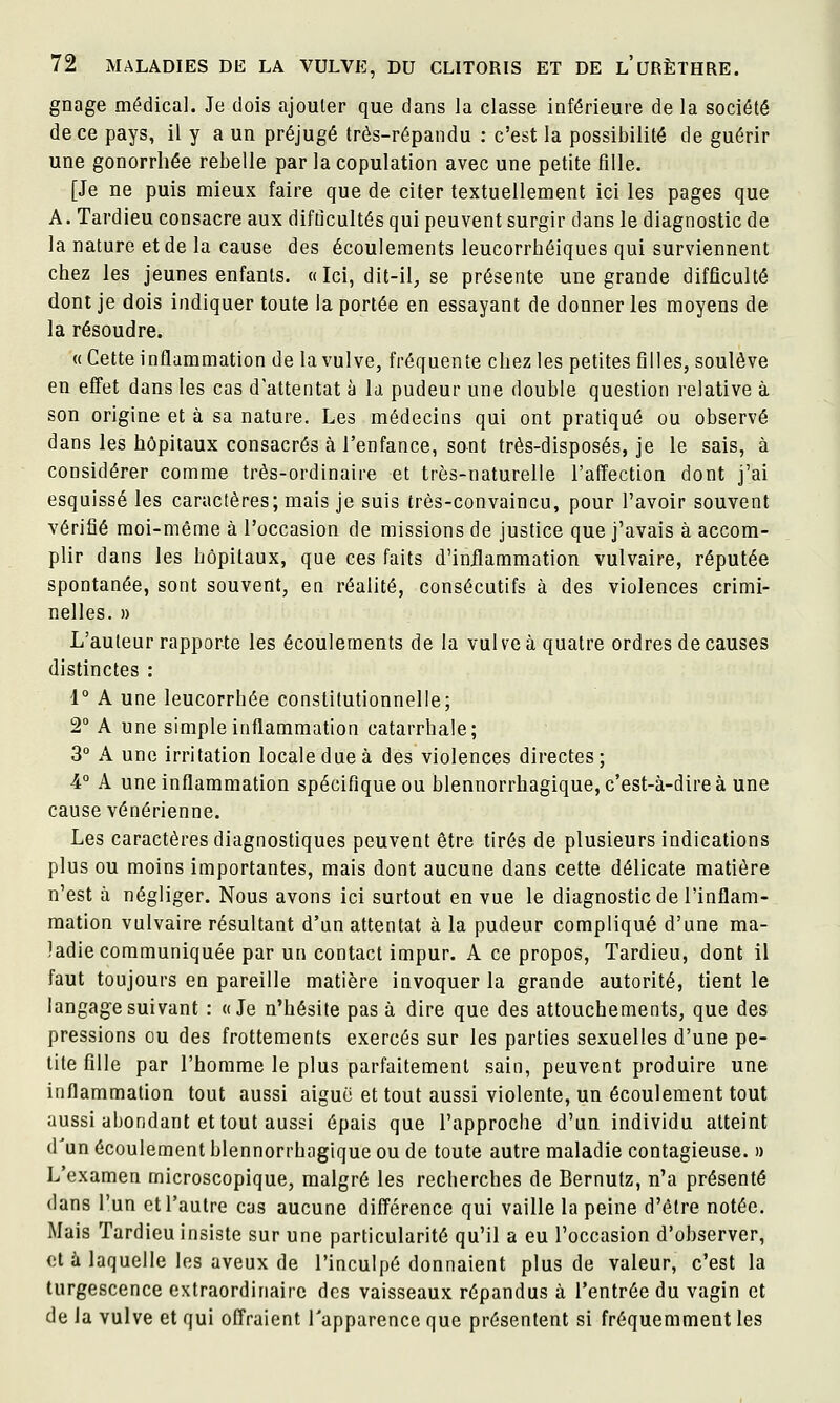 gnage médical. Je dois ajouter que dans la classe inférieure de la société de ce pays, il y a un préjugé très-répandu : c'est la possibilité de guérir une gonorrhée rebelle par la copulation avec une petite fille. [Je ne puis mieux faire que de citer textuellement ici les pages que A. Tardieu consacre aux difficultés qui peuvent surgir dans le diagnostic de la nature et de la cause des écoulements leucorrhéiques qui surviennent chez les jeunes enfants. « Ici, dit-il, se présente une grande difficulté dont je dois indiquer toute la portée en essayant de donner les moyens de la résoudre. « Cette inflammation de la vulve, fréquente chez les petites filles, soulève en effet dans les cas d'attentat à la pudeur une double question relative à son origine et à sa nature. Les médecins qui ont pratiqué ou observé dans les hôpitaux consacrés à l'enfance, sont très-disposés, je le sais, à considérer comme très-ordinaire et très-naturelle l'afïection dont j'ai esquissé les caractères; mais je suis très-convaincu, pour l'avoir souvent vérifié moi-même à l'occasion de missions de justice que j'avais à accom- plir dans les hôpitaux, que ces faits d'inflammation vulvaire, réputée spontanée, sont souvent, en réalité, consécutifs à des violences crimi- nelles. » L'auteur rapporte les écoulements de la vulve à quatre ordres de causes distinctes : 1° A une leucorrhée constitutionnelle; 2° A une simple inflammation catarrhale; 3° A une irritation locale due à des violences directes; 4° A une inflammation spécifique ou blennorrhagique, c'est-à-dire à une cause vénérienne. Les caractères diagnostiques peuvent être tirés de plusieurs indications plus ou moins importantes, mais dont aucune dans cette délicate matière n'est à négliger. Nous avons ici surtout en vue le diagnostic de l'inflam- mation vulvaire résultant d'un attentat à la pudeur compliqué d'une ma- ladie communiquée par un contact impur. A ce propos, Tardieu, dont il faut toujours en pareille matière invoquer la grande autorité, tient le langage suivant : «Je n'hésite pas à dire que des attouchements, que des pressions ou des frottements exercés sur les parties sexuelles d'une pe- tite fille par l'homme le plus parfaitement sain, peuvent produire une inflammation tout aussi aiguë et tout aussi violente, un écoulement tout aussi abondant et tout aussi épais que l'approche d'un individu atteint d'un écoulement blennorrhagique ou de toute autre maladie contagieuse. » L'examen microscopique, malgré les recherches de Bernutz, n'a présenté dans l'un et l'autre cas aucune différence qui vaille la peine d'être notée. Mais Tardieu insiste sur une particularité qu'il a eu l'occasion d'observer, et à laquelle les aveux de l'inculpé donnaient plus de valeur, c'est la turgescence extraordinaire des vaisseaux répandus à l'entrée du vagin et de Ja vulve et qui ofTraient l'apparence que présentent si fréquemment les