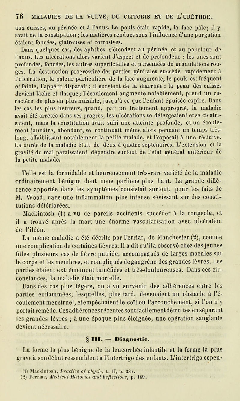 aux cuisses, au périnée et à l'anus. Le pouls était rapide, la face pâle; il y avait de la constipation ; les matières rendues sous l'influence d'une purgalion étaient foncées, glaireuses et corrosives. Dans quelques cas, des aphthes s'étendent au périnée et au pourtour de l'anus. Les ulcérations alors varient d'aspect et de profondeur : les unes sont profondes, foncées, les autres superficielles et parsemées de granulations rou- ges. La destruction progressive des parties génitales succède rapidement à l'ulcération, la pâleur particulière de la face augmente, le pouls est fréquent et faible, l'appétit disparaît; il survient de la diarrhée; la peau des cuisses devient lâche et flasque; l'écoulement augmente notablement, prend un ca- ractère de plus en plus nuisible, jusqu'à ce que l'enfant épuisée expire. Dans les cas les plus heureux, quand, par un traitement approprié, la maladie avait été arrêtée dans ses progrès, les ulcérations se détergeaient et se cicatri- saient, mais la constitution avait subi une atteinte profonde, et un écoule- ment jaunâtre, abondant, se continuait môme alors pendant un temps très- long, affaiblissant notablement la petite malade, et l'exposait à une récidive. La durée de la maladie était de deux à quatre septénaires. L'extension et la gravité du mal paraissaient dépendre surtout de l'état général antérieur de la pelile malade. Telle est la formidable et heureusement très-rare variété de la maladie ordinairement bénigne dont nous parlions plus haut. La grande dilTé- rence apportée dans les symptômes consistait surtout, pour les faits de M. Wood, dans une inflammation plus intense sévissant sur des consti- tutions détériorées. Mackintosh (1) a vu de pareils accidents succéder à la rougeole, et il a trouvé après la mort une énorme vascularisation avec ulcération de l'iléon. La même maladie a été décrite par Ferriar, de Manchester (2), comme une complication de certaines fièvres. Il a dit qu'ila observé chez des jeunes filles plusieurs cas de fièvre putride, accompagnés de larges macules sur le corps et les membres, et compliqués degangrène des grandes lèvres. Les parties étaient extrêmement tuméfiées et très-douloureuses. Dans ces cir- constances, la maladie était mortelle. Dans des cas plus légers, on a vu survenir des adhérences entre les parties enflammées, lesquelles, plus tard, devenaient un obstacle à l'é- coulement menstruel, etempêchaient le coït ou l'accouchement, si l'on n'y portait remède. Ces adhérences récentes sont facilement détruites enséparant les grandes lèvres ; à une époque plus éloignée, une opération sanglante devient nécessaire. § m. — Oia^^nostic. La forme la plus bénigne de la leucorrhée infantile et la forme la plus grave à son début ressemblent à l'intertrigo des enfants. L'intertrigo cepen- (1) Mackintosli, Vructke of phy^ic, t. II, p. 38i. (2j Ferriar, Médical Historiés ami liefledio/is, p. lGi>.