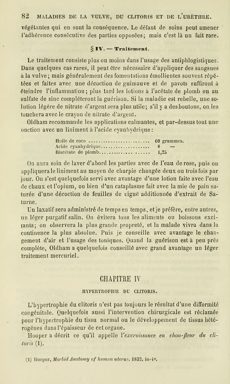 végétantes qui en sont la conséquence. Le défaut de soins peut amener l'adhérence consécutive des parties opposées; mais c'est là un fait rare. § IV. — TTraîtement. Le traitement consiste plus ou moins dans l'usage des antiphlogistiques. Dans quelques cas rares, il peut être nécessaire d'appliquer des sangsues à la vulve ; mais généralement des fomentations émollientes souvent répé- tées et faites avec une décoction de guimauve et de pavots sufûront à éteindre l'inflammation ; plus tard les lotions à l'acétate de plomb ou au sulfate de zinc compléteront la guérison. Si la maladie est rebelle, une so- lution légère de nitrate d'argent sera plus utile; s'il y a desboutons, on les touchera avec le crayon de nitrate d'argent. Oldham recommande les applications calmantes, et par-dessus tout une onction avec un Uniment à l'acide cyanhydrique : Huile de coco 60 grammes. Acide cyanhydrique 8 — Biacétate de plomb 1,25 On aura soin de laver d'abord les parties avec de l'eau de rose, puis on appliquerale Uniment au moyen de charpie changée deux ou trois fois par jour. On s'est quelquefois servi avec avantage d'une lotion faite avec l'eau de chaux et l'opium, ou bien d'un cataplasme fait avec la mie de pain sa- turée d'une décoction de feuilles de ciguë additionnée d'extrait de Sa- turne. Un laxatif sera administré de temps en temps, et je préfère, entre autres, un léger purgatif salin. On évitera tous les aliments ou boissons exci- tants; on observera la plus grande propreté, et la malade vivra dans la continence la plus absolue. Puis je conseille avec avantage le chan- gement d'air et l'usage des toniques. Quand la guérison est à peu près complète, Oldham a quelquefois conseillé avec grand avantage un léger traitement mercuriel. CHAPITRE IV HYPERTROPHIE DU CLITORIS. L'hypertrophie du clitoris n'est pas toujours le résultat d'une difformité congénitale. Quelquefois aussi l'intervention chirurgicale est réclamée pour l'hypertrophie du tissu normal ou le développement de tissus hété- rogènes dans l'épaisseur de cet organe. Hooper a décrit ce qu'il appelle Y excroissance en chou-(leur du cli- toris (1). (I) liooper, Morbid Anatomy of human ulerui. 1832, iu-i».