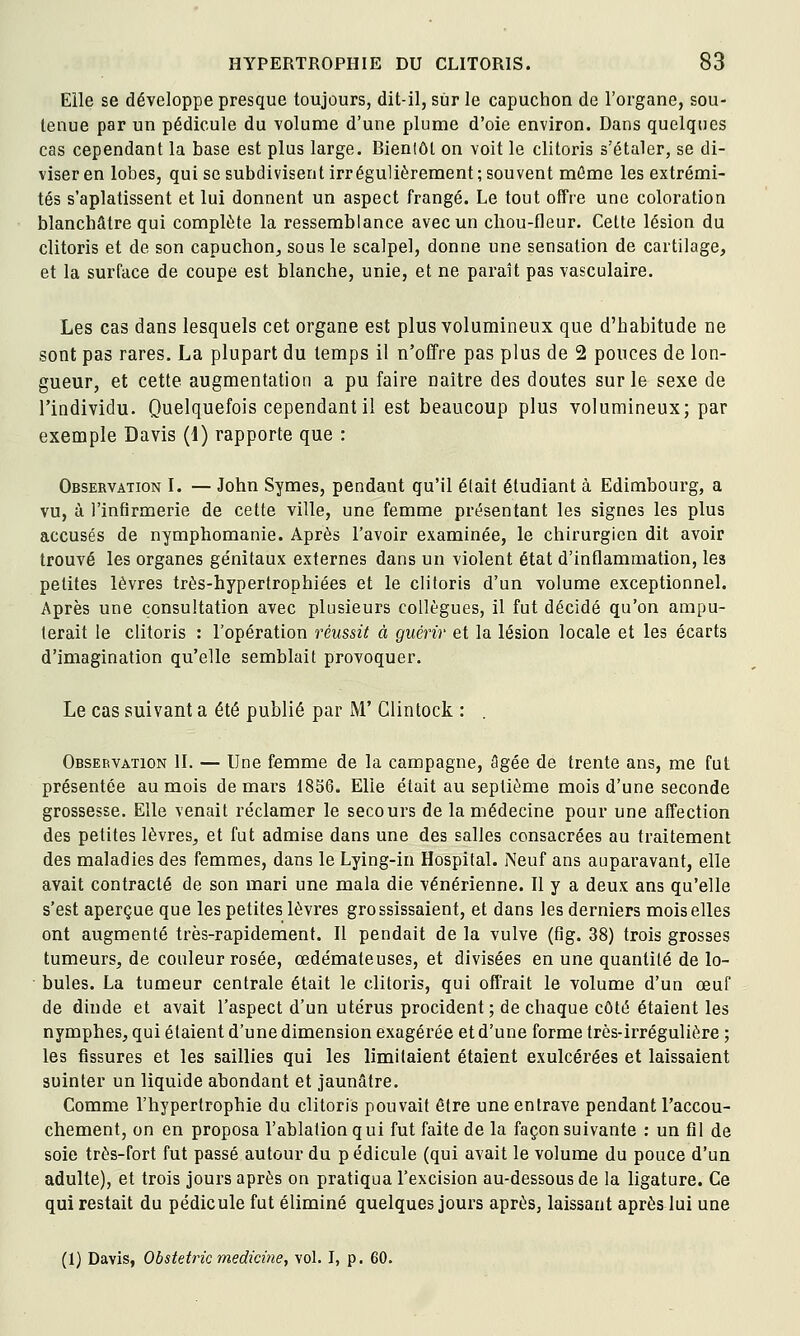 Elle se développe presque toujours, dit-il, sur le capuchon de l'organe, sou- tenue par un pédicule du volume d'une plume d'oie environ. Dans quelques cas cependant la base est plus large. Bienlôl on voit le clitoris s'étaler, se di- viser en lobes, qui se subdivisent irrégulièrement ; souvent môme les extrémi- tés s'aplatissent et lui donnent un aspect frangé. Le tout offre une coloration blanchâtre qui complète la ressemblance avec un chou-fleur. Cette lésion du clitoris et de son capuchon^ sous le scalpel, donne une sensation de cartilage, et la surface de coupe est blanche, unie, et ne paraît pas vasculaire. Les cas dans lesquels cet organe est plus volumineux que d'habitude ne sont pas rares. La plupart du temps il n'offre pas plus de 2 pouces de lon- gueur, et cette augmentation a pu faire naître des doutes sur le sexe de l'individu. Quelquefois cependant il est beaucoup plus volumineux; par exemple Davis (1) rapporte que : Observation I. — John Symes, pendant qu'il élait étudiant à Edimbourg, a vu, à l'infirmerie de cette ville, une femme présentant les signes les plus accusés de nymphomanie. Après l'avoir examinée, le chirurgien dit avoir trouvé les organes génitaux externes dans un violent état d'inflammation, les petites lèvres très-hypertrophiées et le clitoris d'un volume exceptionnel. Après une consultation avec plusieurs collègues, il fut décidé qu'on ampu- terait le clitoris : l'opération réussit à guérir et la lésion locale et les écarts d'imagination qu'elle semblait provoquer. Le cas suivant a été publié par M' Clintock : . Observation II. — Une femme de la campagne, âgée de trente ans, me fut présentée au mois de mars 1856. Elle élait au septième mois d'une seconde grossesse. Elle venait réclamer le secours de la médecine pour une affection des petites lèvres, et fut admise dans une des salles consacrées au traitement des maladies des femmes, dans le Lying-in Hospital. Neuf ans auparavant, elle avait contracté de son mari une mala die vénérienne. Il y a deux ans qu'elle s'est aperçue que les petites lèvres grossissaient, et dans les derniers mois elles ont augmenté très-rapidement. Il pendait de la vulve (fig. 38) trois grosses tumeurs, de couleur rosée, œdémateuses, et divisées en une quantité de lo- • bules. La tumeur centrale était le clitoris, qui offrait le volume d'un œuf de dinde et avait l'aspect d'un utérus procident; de chaque côté étaient les nymphes, qui étaient d'une dimension exagérée et d'une forme très-irrégulière ; les fissures et les saillies qui les limitaient étaient exulcérées et laissaient suinter un liquide abondant et jaunâtre. Comme l'hypertrophie du clitoris pouvait être une entrave pendant l'accou- chement, on en proposa l'ablation qui fut faite de la façon suivante : un fil de soie très-fort fut passé autour du pédicule (qui avait le volume du pouce d'un adulte), et trois jours après on pratiqua l'excision au-dessous de la ligature. Ce qui restait du pédicule fut éliminé quelques jours après, laissant après lui une (1) Davis, Obstetric medicme, vol. I, p. 60.