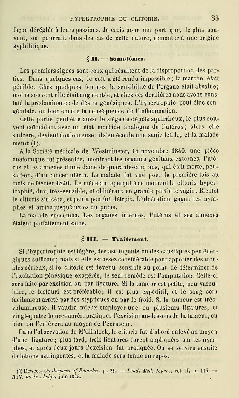 façon déréglée à leurs passions. Je crois pour ma part que, le plus sou- vent, on pourrait, dans des cas de cette nature, remonter à une origine syphilitique. § II. — {Symptômes. Les premiers signes sont ceux qui résultent de la disproportion des par- ties. Dans quelques cas, le coït a été rendu impossible; la marche était pénible. Chez quelques femmes la sensibilité de l'organe était absolue; moins souvent elle était augmentée, et chez ces dernières nous avons cons- taté laprédominance de désirs génésiques. L'hypertrophie peut être con- génitale, ou bien encore la conséquence de l'inflammation. Cette partie peut être aussi le siège de dépôts squirrheux, le plus sou- vent coïncidant avec un état morbide analogue de l'utérus; alors elle s'ulcère, devient douloureuse ; ils'en écoule une sanie fétide, et la malade meurt (1). A la Société médicale de Westminster, 14 novembre 1840, une pièce anatomique fut présentée, montrant les organes génitaux externes, l'uté- rus et les annexes d'une dame de quarante-cinq ans, qui était morte, pen- sait-on, d'un cancer utérin. La malade fut vue pour la première fois au mois de février 1840. Le médecin aperçut à ce moment le clitoris hyper- trophié, dur, très-sensible, et oblitérant en grande partie le vagin. Bientôt le clitoris s'ulcéra, et peu à peu fut détruit. L'ulcération gagna les nym- phes et arrivajusqu'aux os du pubis. La malade succomba. Les organes internes, l'utérus et ses annexes étaient parfaitement sains. § III. —- Traitement. Si l'hypertrophie est légère, des astringents ou des caustiques peu éner- giques suffiront; mais si elle est assez considérable pour apporter des trou- bles sérieux, si le clitoris est devenu sensible au point de déterminer de l'excitation génésique exagérée, le seul remède est l'amputation. Celle-ci sera faite par excision ou par ligature. Si la tumeur est petite, peu vascu- laire, le bistouri est préférable; il est plus expéditif, et le sang sera facilement arrêté par des styptiques ou par le froid. Si la tumeur est très- volumineuse, il vaudra mieux employer une ou plusieurs ligatures, et vingt-quatre heures après, pratiquer l'excision au-dessous de la tumeur, ou bien on l'enlèvera au moyen de Técraseur. Dans l'observation de M'Glintock, le clitoris fut d'abord enlevé au moyen d'une ligature ; plus tard, trois ligatures furent appliquées sur les nym- phes, et après deux jours l'excision fut pratiquée. On se servira ensuite de lotions astringentes, et la malade sera tenue en repos. (3) Dewees, On diseuses of Females, p. 25. — Lond. Med. Journ., vol. II, p. 115. -« Bull. médv\ belge, juin 1835.