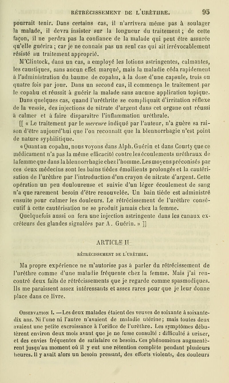 pourrait tenir. Dans certains cas, 11 n'arrivera même pas à soulager la malade, il devra insister sur la longueur du traitement ; de celte façon, il ne perdra pas la confiance de la malade qui peut être assurée qu'elle guérira ; car je ne connais pas un seul cas qui ait irrévocablement résisté au traitement approprié. M'Glintock, dans un cas, a employé les lotions astringentes, calmantes, les caustiques, sans aucun effet marqué, mais la maladie céda rapidement à l'administration du baume de copahu, à la dose d'une capsule, trois ou quatre fois par jour. Dans un second cas, il commença le traitement par le copabu et réussit à guérir la malade sans aucune application topique. Dans quelques cas, quand l'urétbrite se compliquait d'irritation réflexe de la vessie, des injections de nitrate d'argent dans cet organe ont réussi à calmer et à faire disparaître l'inflammation urétbrale. [[ « Le traitement par le mercure indiqué par l'auteur, n'a guère sa rai- son d'être aujourd'hui que l'on reconnaît que la blennorrbagie n'est point de nature syphilitique. ((Quant au copahu, nous voyons dans Alph.Guérin et dans Gourty quece médicament n'a pas la même efficacité contre les écoulements urétbraux de lafemmequedanslablennorrhagiechezl'bomme.Lesmoyenspréconisés par ces deux médecins sont les bains tièdes émollieuts prolongés et la cautéri- sation de l'urèthre par l'introduction d'un crayon de nitrate d'argent. Cette opération un peu douloureuse et suivie d'un léger écoulement de sang n'a que rarement besoin d'être renouvelée. Un bain tiède est administré ensuite pour calmer les douleurs. Le rétrécissement de l'urèthre consé- cutif à cette cautérisation ne se produit jamais chez la femme. Quelquefois aussi on fera une injection astringente dans les canaux ex- créteurs des glandes signalées par A. Guérin. » ]] ARTICLE II RÉTRÉCISSEMENT DE l'uRÈTHRE. Ma propre expérience ne m'autorise pas à parler du rétrécissement de l'urèthre comme d'une maladie fréquente chez la femme. Mais j'ai ren- contré deux faits de rétrécissements que je regarde comme spasmodiques. Ils me paraissent assez Intéressants et assez rares pour que je leur donne place dans ce livre. Observation I. —Les deux malades étaient des veuves de soixante à soixante- dix ans. Ni l'une ni l'autre n'avaient de maladie utérine; mais toutes deux avaient une petite excroissance à rorifice de l'urèthre. Les symptômes débu- tèrent environ deux mois avant que je ne fusse consulté : difficullé à uriner, et des envies fréquentes de satisfaire ce besoin. Ces phénomènes augmentè- rent jusqu'au moment où il y eut une rétention complète pendant plusieurs heures. Il y avait alors un besoin pressant, des elJbrts violents, des douleurs