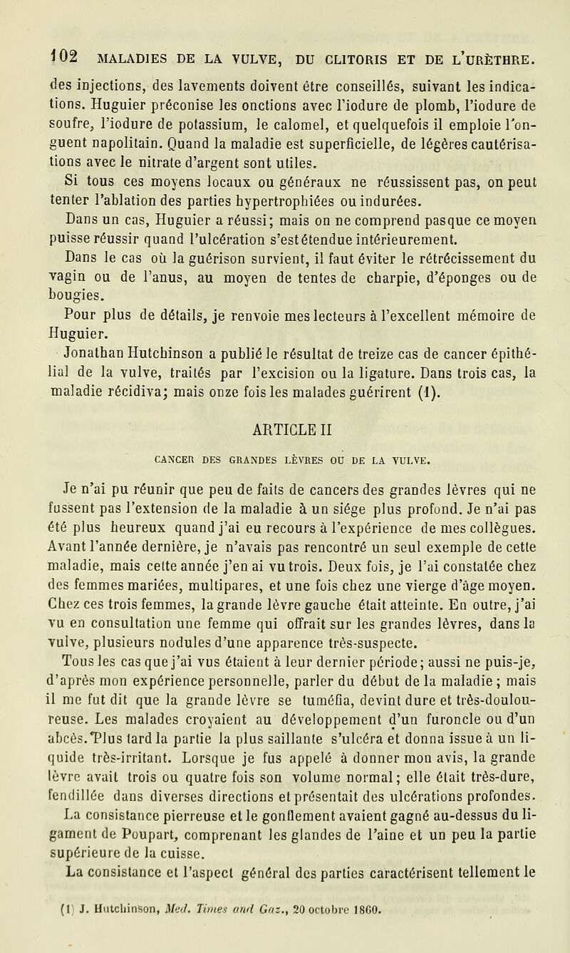 des injections, des lavements doivent être conseillés, suivant les indica- tions. Huguier préconise les onctions avec l'iodure de plomb, l'iodure de soufre, l'iodure de potassium, le calomel, et quelquefois il emploie Ton- guent napolitain. Quand la maladie est superficielle, de légères cautérisa- tions avec le nitrate d'argent sont utiles. Si tous ces moyens locaux ou généraux ne réussissent pas, on peut tenter l'ablation des parties hypertrophiées ou indurées. Dans un cas, Huguier a réussi; mais on ne comprend pas que ce moyen puisse réussir quand l'ulcération s'est étendue intérieurement. Dans le cas où la guérison survient, il faut éviter le rétrécissement du ■vagin ou de l'anus, au moyen de tentes de charpie, d'épongés ou de bougies. Pour plus de détails, je renvoie mes lecteurs à l'excellent ménaoire de Huguier. Jonathan Hutchinson a publié le résultat de treize cas de cancer épithé- lial de la vulve, traités par l'excision ou la ligature. Dans trois cas, la maladie récidiva; mais onze fois les malades guérirent (1). ARTICLE II CANCER DES GRANDES LÈVRES OU DE LA VULVE. Je n'ai pu réunir que peu de faits de cancers des grandes lèvres qui ne fussent pas l'extension de la maladie à un siège plus profond. Je n'ai pas été plus heureux quand j'ai eu recours à l'expérience de mes collègues. Avant l'année dernière, je n'avais pas rencontré un seul exemple de cette maladie, mais celte année j'en ai vu trois. Deux fois, je l'ai constatée chez des femmes mariées, multipares, et une fois chez une vierge d'âge moyen. Chez ces trois femmes, la grande lèvre gauche était atteinte. En outre, j'ai vu en consultation une fename qui offrait sur les grandes lèvres, dans la vulve, plusieurs nodules d'une apparence très-suspecte. Tous les cas que j'ai vus étaient à leur dernier période; aussi ne puis-je, d'après mon expérience personnelle, parler du début de la maladie ; mais il me fut dit que la grande lèvre se tuméfia, devint dure et très-doulou- reuse. Les malades croyaient au développement d'un furoncle ou d'un abcès.Tlus tard la partie la plus saillante s'ulcéra et donna issue à un li- quide très-irritant. Lorsque je fus appelé à donner mon avis, la grande lèvre avait trois ou quatre fois son volume normal; elle était très-dure, fendillée dans diverses directions et présentait des ulcérations profondes. La consistance pierreuse et le gonflement avaient gagné au-dessus du li- gament de Poupart, comprenant les glandes de l'aine et un peu la partie supérieure de la cuisse. La consistance et l'aspect général des parties caractérisent tellement le (i; J. Hiitcliinson, i>/<.v/. Times ctnd Gaz., 20 octobre 18G0.