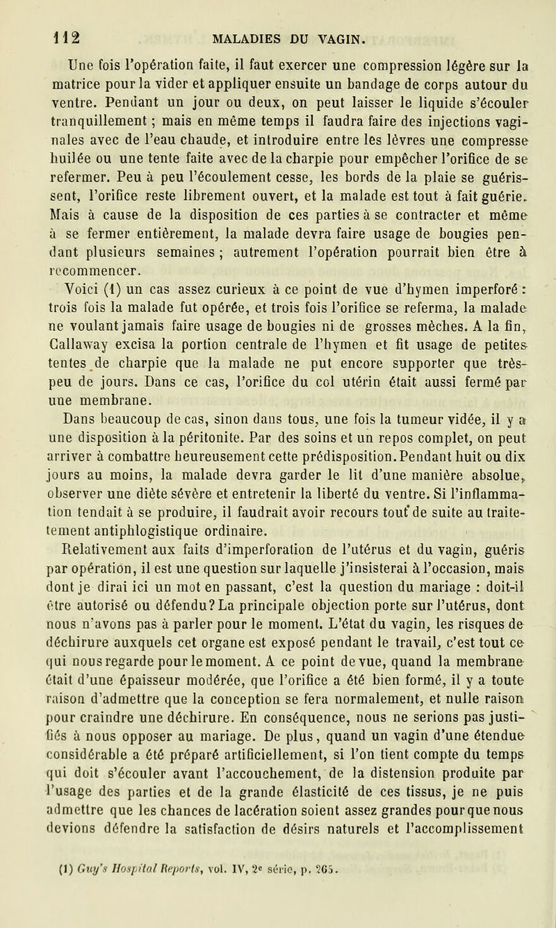 Une fois l'opération faite, il faut exercer uoe compression légère sur la matrice pour la vider et appliquer ensuite un bandage de corps autour du ventre. Pendant un jour ou deux, on peut laisser le liquide s'écouler tranquillement ; mais en même temps il faudra faire des injections vagi- nales avec de l'eau chaude, et introduire entre les lèvres une compresse huilée ou une tente faite avec de la charpie pour empêcher l'orifice de se refermer. Peu à peu l'écoulement cesse, les bords de la plaie se guéris- sent, l'orifice reste librement ouvert, et la malade est tout à fait guérie. Mais à cause de la disposition de ces parties à se contracter et même à se fermer entièrement, la malade devra faire usage de bougies pen- dant plusieurs semaines ; autrement l'opération pourrait bien être à recommencer. Voici (1) un cas assez curieux à ce point de vue d'hymen imperforé : trois fois la malade fut opérée, et trois fois l'orifice se referma, la malade ne voulant jamais faire usage de bougies ni de grosses mèches. A la fîn,^ Callaway excisa la portion centrale de l'hymen et fit usage de petites tentes de charpie que la malade ne put encore supporter que très- peu de jours. Dans ce cas, l'orifice du col utérin était aussi fermé par une membrane. Dans beaucoup de cas, sinon dans tous, une fois la tumeur vidée, il y a une disposition à la péritonite. Par des soins et un repos complet, on peut arriver à combattre heureusement cette prédisposition. Pendant huit ou dix jours au moins, la malade devra garder le lit d'une manière absolue,, observer une diète sévère et entretenir la liberté du ventre. Si l'inflamma- tion tendait à se produire, il faudrait avoir recours tout*de suite au Iraite- tement antiphlogistique ordinaire. Relativement aux faits d'imperforation de l'utérus et du vagin, guéris par opération, il est une question sur laquelle j'insisterai à l'occasion, mais dont je dirai ici un mot en passant, c'est la question du mariage : doit-il être autorisé ou défendu? La principale objection porte sur l'utérus, dont nous n'avons pas à parler pour le moment. L'état du vagin, les risques de déchirure auxquels cet organe est exposé pendant le travail, c'est tout ce qui nous regarde pour le moment. A ce point de vue, quand la membrane était d'une épaisseur modérée, que l'orifice a été bien formé, il y a toute raison d'admettre que la conception se fera normalement, et nulle raisons pour craindre une déchirure. En conséquence, nous ne serions pas justi- fiés à nous opposer au mariage. De plus, quand un vagin d'une étendue considérable a été préparé artificiellement, si l'on tient compte du temps qui doit s'écouler avant l'accouchement, de la distension produite par l'usage des parties et de la grande élasticité de ces tissus, je ne puis admettre que les chances de lacération soient assez grandes pour que nous devions défendre la satisfaction de désirs naturels et l'accomplissement (1) Giii/s Hospital Reports, vol. IV, 2« série, p. '2G5.