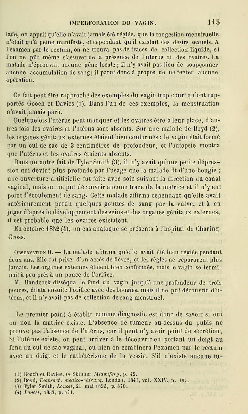 lade, on apprit qu'elle n'avait jamais été réglée, que la congestion menstruelle n'était qu'à peine manifeste, et cependant qu'il existait des désirs sexuels. A l'examen par le rectum, on ne trouva pas de traces de collection liquide, et l'on ne pût même s'assurer de la présence de l'utérus ni des ovaires. La malade n'éprouvait aucune gêne locale; il n'y avait pas lieu de soupçonner aucune accumulation de sang; il parut donc à propos de ne tenter aucune opération. Ce fait peut être rapproché des exemples du vagin trop court qu'ont rap- portés Gooch et Davies (1). Dans l'un de ces exemples, la menstruation n'avaitjamais paru. Quelquefois l'utérus peut manquer et les ovaires être à leur place, d'au- tres fois les ovaires et l'utérus sont absents. Sur une malade de Boyd (2), les organes génitaux externes étaient bien conformés : le vagin était formé par un cul-de-sac de 3 centimètres de profondeur, et l'autopsie montra que l'utérus et les ovaires étaients absents. Dans un autre fait de Tyler Smith (3), il n'y avait qu'une petite dépres- sion qui devint plus profonde par l'usage que la malade Qt d'une bougie ; une ouverture artificielle fut faite avec soin suivant la direction du canal vaginal, mais on ne put découvrir aucune trace de la matrice et il n'y eut point d'écoulement de sang. Cette malade affirma cependant qu'elle avait antérieurement perdu quelques gouttes de sang par la vulve, et à en juger d'après le développement des seins et des organes génitaux externes, il est probable que les ovaires existaient. En octobre J8o2(4), un cas analogue se présenta à l'hôpital de Gharing- Gross. Observation II. — La malade affirma qu'elle avait été bien réglée pendant deux ans. Elle fut prise d'un accès de fièvre^ et les règles ne reparurent plus jamais. Les organes externes étaient bien conformés, mais le vagin se termi- nait à peu près à un pouce de l'orifice. M. Handcock disséqua le fond du vagin jusqu'à une profondeur de trois pouces, dilata ensuite l'orifice avec des bougies, mais il ne put découvrir d'u- térus, et il n'y avait pas de collection de sang menstruel. Le premier point à établir comme diagnostic est donc de savoir si oui ou non la matrice existe. L'absence de tumeur au-dessus du pubis ne prouve pas l'absence de l'utérus, car il peut n'y avoir point de sécrétion. Si l'utérus existe, on peut arriver à le découvrir en portant un doigt au fond du cul-de-sac vaginal, ou bien on combinera l'examen par le rectum avec un doigt et le cathétérisme de la vessie. S'il n'existe aucune tu- (1) Goocli et Davie?, in Skinner Midvoiferij, p. 45. (2) Boyd, Tra7isact. medico-chirurg. London, 1841, vol. XXIV, p. 187. (3) Tyler Smitli, Lancet, 21 mai 1853, p. 470. <4) Lancet, 1853, p. 471.