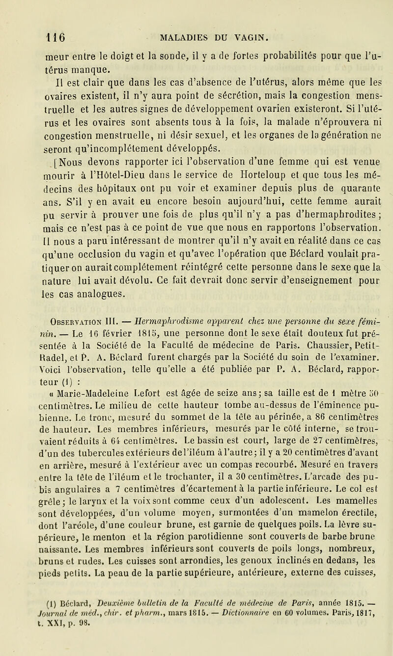 meur entre le doigt et la sonde, il y a de fortes probabilités pour que l'u- térus manque. Il est clair que dans les cas d'absence de Tutérus, alors même que les ovaires existent, il n'y aura point de sécrétion, mais la congestion mens- truelle et les autres signes de développement ovarien existeront. Si l'uté- rus et les ovaires sont absents tous à la fois, la malade n'éprouvera ni congestion menstruelle, ni désir sexuel, et les organes de la génération ne seront qu'incomplètement développés. [Nous devons rapporter ici l'observation d'une femme qui est venue mourir à l'Hôtel-Dieu dans le service de Horteloup et que tous les mé- decins des hôpitaux ont pu voir et examiner depuis plus de quarante ans. S'il y en avait eu encore besoin aujourd'hui, cette femme aurait pu servir à prouver une fois de plus qu'il n'y a pas d'hermaphrodites ; mais ce n'est pas à ce point de vue que nous en rapportons l'observation. [1 nous a paru intéressant de montrer qu'il n'y avait en réalité dans ce cas qu'une occlusion du vagin et qu'avec l'opération que Béclard voulait pra- tiqueron aurait complètement réintégré celte personne dans le sexe que la nature lui avait dévolu. Ce fait devrait donc servir d'enseignement pour les cas analogues. Observation III. — Hermaphrodis7ne apparent chez une personne du sexe fémi- nin. — Le IG février 1815, une personne dont le sexe était douteux fut pré- sentée à la Société de la Faculté de médecine de Paris. Chaussier, Petit- Radel, et P. A. Béclard furent chargés par la Société du soin de Texaminer. Voici l'observation, telle qu'elle a été publiée par P. A. Béclard, rappor- teur (1) : « Marie-Madeleine Lefort est âgée de seize ans; sa taille est de 1 naètre oO centimètres. Le milieu de cette hauteur tombe au-dessus de l'érainence pu- bienne. Le tronc, mesuré du sommet de la léte au périnée, a 86 centimètres de hauteur. Les membres inférieurs, mesurés par le côté interne, se trou- vaient réduits à 64 centimètres. Le bassin est court, large de 27 centimètres, d'un des tubercules extérieurs del'iléum àl'autre; il y a 20 centimètres d'avant en arrière, mesuré à l'extérieur avec un compas recourbé. Mesuré en travers entre la tête de l'iléum elle trochanter, il a 30 centimètres. L'arcade des pu- bis angulaires a 7 centimètres d'écartement à la partie inférieure. Le col est grêle j le larynx et la voix sont comme ceux d'un adolescent. Les mamelles sont développées, d'un volume moyen, surmontées d'un mamelon érectile, dont l'aréole, d'une couleur brune, est garnie de quelques poils. La lèvre su- périeure, le menton et la région parotidienne sont couverts de barbe brune naissante. Les membres inférieurs sont couverts de poils longs, nombreux, bruns et rudes. Les cuisses sont arrondies, les genoux inclinés en dedans, les pieds petits. La peau de la partie supérieure, antérieure, externe des cuisses. (1) Béclard, Deuxième bulletin de la Faculté de médeciiie de Paris, année 1815. — Journal de rnéd., chir. et pharm., mars 1815. — Dictionnaire en 60 volumes. Paris, 1817, t. XXI, p. 98.