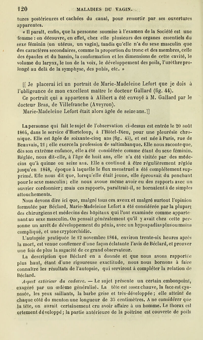 tures postérieures et cachées du canal, pour ressortir par ses ouvertures apparentes. « Il paraît, entîn, que la personne soumise à l'examen de la Société est une femme : on découvre, en effet, chez elle plusieurs des organes essentiels du sexe féminin (un utérus, un vagin), tandis qu'elle n'a du sexe masculin que des caractères secondaires, comme la proportion du tronc et des membres, celle des épaules et du bassin, la conformation et les dimensions de cette cavité, le volume du larynx, le ton de la voix, le développement des poils, l'urèthrepro- longé au delà de la symphyse, des pubis, etc. » [[ Je placerai ici un portrait de Marie-Madeleine Lefort que je dois à l'obligeance de mon excellent maître le docteur Gallard (Qg. 44). Ce portrait qui a appartenu à Alibert a été envoyé à M. Gallard par Je docteur Bras, de Villefranche (Aveyron). Marie-Madeleine Lefort était alors âgée de seize ans.]] Lapersonne qui fait le sujet de l'observation ci-dessus est entrée le 20 août 1864, dans le service d'Horteloup, à l'Hôlel-Dieu, pour une pleurésie chro- nique. Elle est âgée de soixante-cinq ans (fig. 43), et est née à Paris, rue de Beauvais, 21 ; elle exerce la profession de saltimbanque. Elle nous raconte que^ dès son extrême enfance, elle a été considérée comme étant du sexe féminin. Réglée, nous dit-elle, à l'âge de huit ans, elle n'a été visitée par des méde- cins qu'à quinze ou seize ans. Elle a continué à être régulièrement réglée jusqu'en 1848, époque à laquelle le flux menstruel a été complètement sup- primé. Elle nous dit que, lorsqu'elle était jeune, elle éprouvait du penchant pour le sexe masculin; elle nous avoue même avoir eu des rapports avec un ouvrier cordonnier; mais ces rapports, paraîtrait-il, se bornaient à de simples attouchements. Nous devons dire ici que, malgré tous ces. aveux et malgré surtout l'opinion formulée par Béclard, Marie-Madeleine Lefort a été considérée par la plupart des chirurgiens et médecins des hôpitaux qui l'ont examinée comme apparte nantau sexe masculin. On pensait généralement qu'il y avait chez cette per- sonne un arrêt de développement du pénis, avec un hypospadiasplusoumoins compliqué, et unecryptorchidie. L'autopsie pratiquée le 12 novembre 1864, environ trente-six heures après la mort, est venue confirmer d'une façon éclatante l'avis de Béclard, et prouver une fois déplus la sagacité de ce grand observateur. La description que Béclard en a donnée et que nous avons rapportée plus haut, étant d'une rigoureuse exactitude, nous nous bornons à faire connaître les résultats de l'autopsie, qui serviront à compléter la relation de Béclard. Af'pect extérieur du cadavre. — Le sujet présente un certain,embonpoint, exagéré par un œdème généralisé. La tête est assez chauve, la face est cya- nosée, les yeux saillants, la barbe grise et très-développée ; elle atteint de chaque côté du menton une longueur de 35 centimètres. A ne considérer que la tête, on aurait certainement cru avoir affaire à un homme. Le thorax esl ortement développé; la partie antérieure de la poitrine est couverte de poils