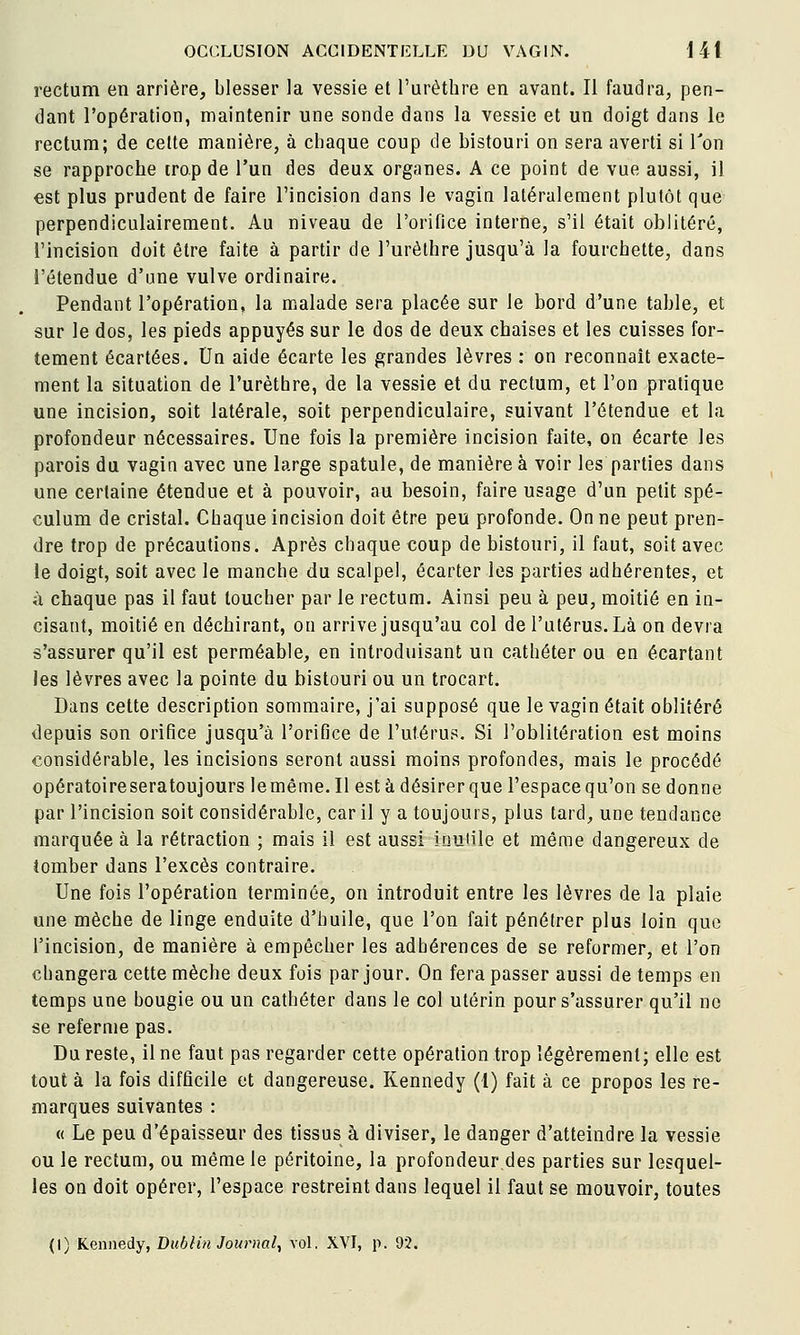 rectum en arrière, blesser la vessie et l'urèthre en avant. Il faudra, pen- dant l'opération, maintenir une sonde dans la vessie et un doigt dans le rectum; de celte manière, à chaque coup de bistouri on sera averti si Ton se rapproche trop de l'un des deux organes. A ce point de vue aussi, il est plus prudent de faire l'incision dans le vagin latéralement plutôt que perpendiculairement. Au niveau de l'orifice interne, s'il était oblitéré, l'incision doit être faite à partir de l'urèthre jusqu'à la fourchette, dans l'étendue d'une vulve ordinaire. Pendant l'opération, la malade sera placée sur le bord d'une table, et sur le dos, les pieds appuyés sur le dos de deux chaises et les cuisses for- tement écartées. Un aide écarte les grandes lèvres : on reconnaît exacte- ment la situation de l'urèthre, de la vessie et du rectum, et l'on pratique une incision, soit latérale, soit perpendiculaire, suivant l'étendue et la profondeur nécessaires. Une fois la première incision faite, on écarte les parois du vagin avec une large spatule, de manière à voir les parties dans une certaine étendue et à pouvoir, au besoin, faire usage d'un petit spé- culum de cristal. Chaque incision doit être peu profonde. On ne peut pren- dre trop de précautions. Après chaque coup de bistouri, il faut, soit avec le doigt, soit avec le manche du scalpel, écarter les parties adhérentes, et à chaque pas il faut toucher par le rectum. Ainsi peu à peu, moitié en in- cisant, moitié en déchirant, on arrive jusqu'au col de l'utérus. Là on devra s'assurer qu'il est perméable, en introduisant un cathéter ou en écartant les lèvres avec la pointe du bistouri ou un trocart. Dans celte description sommaire, j'ai supposé que le vagin était oblitéré depuis son orifice jusqu'à l'orifice de l'utérus. Si l'oblitération est moins considérable, les incisions seront aussi moins profondes, mais le procédé opératoire sera toujours lemême. Il est à désirer que l'espace qu'on se donne par l'incision soit considérable, car il y a toujours, plus tard, une tendance marquée à la rétraction ; mais il est aussi inutile et même dangereux de tomber dans l'excès contraire. Une fois l'opération terminée, on introduit entre les lèvres de la plaie une mèche de linge enduite d'huile, que l'on fait pénétrer plus loin que l'incision, de manière à empêcher les adhérences de se reformer, et l'on changera cette mèche deux fois par jour. On fera passer aussi de temps en temps une bougie ou un cathéter dans le col utérin pour s'assurer qu'il ne se referme pas. Du reste, il ne faut pas regarder cette opération trop légèrement; elle est tout à la fois difficile et dangereuse. Kennedy (l) fait à ce propos les re- marques suivantes : « Le peu d'épaisseur des tissus à diviser, le danger d'atteindre la vessie ou le rectum, ou même le péritoine, la profondeur des parties sur lesquel- les on doit opérer, l'espace restreint dans lequel il faut se mouvoir, toutes {\) Kennedy, Dublin Jour)wl, vol. XVI, p. 92.