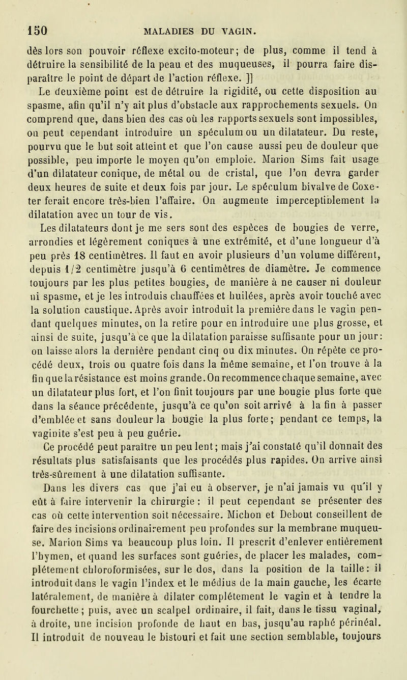 dès lors son pouvoir réflexe excito-moteur; de plus, comme il tend à détruire la sensibilité de la peau et des muqueuses, il pourra faire dis- paraître le point de départ de l'action réflexe. ]] Le deuxième point est de détruire la rigidité, ou cette disposition au spasme, afin qu'il n'y ait plus d'obstacle aux rapprochements sexuels. On comprend que, dans bien des cas où les rapports sexuels sont impossibles, on peut cependant introduire un spéculum ou un dilatateur. Du reste, pourvu que le but soit atteint et que l'on cause aussi peu de douleur que possible, peu importe le moyen qu'on emploie. Marion Siras fait usage d'un dilatateur conique, de métal ou de cristal, que l'on devra garder deux heures de suite et deux fois par jour. Le spéculum bivalve de Coxe- ter ferait encore très-bien l'affaire. On augmente imperceptiblement la dilatation avec un tour de vis. Les dilatateurs dont je me sers sont des espèces de bougies de verre, arrondies et légèrement coniques à une extrémité, et d'une longueur d'à peu près 18 centimètres. Il faut en avoir plusieurs d'un volume difl'érent, depuis 1/2 centimètre jusqu'à 6 centimètres de diamètre. Je commence toujours par les plus petites bougies, de manière à ne causer ni douleur ni spasme, et je les introduis chauffées et huilées, après avoir touché avec la solution caustique. Après avoir introduit la première dans le vagin pen- dant quelques minutes, on la retire pour en introduire une plus grosse, et ainsi de suite, jusqu'à ce que la dilatation paraisse suffisante pour un jour: on laisse alors la dernière pendant cinq ou dix minutes. On répète ce pro- cédé deux, trois ou quatre fois dans la même semaine, et l'on trouve à la finquelarésistance est moins grande. On recommence chaque semaine, avec un dilatateur plus fort, et l'on finit toujours par une bougie plus forte que dans la séance précédente, jusqu'à ce qu'on soit arrivé à la fin à passer d'emblée et sans douleur la bougie la plus forte; pendant ce temps, la vaginite s'est peu à peu guérie. Ce procédé peut paraître un peu lent ; mais j'ai constaté qu'il doTinait des résultats plus satisfaisants que les procédés plus rapides. On arrive ainsi très-sûrement à une dilatation suffisante. Dans les divers cas que j'ai eu à observer, je n'ai jamais vu qu'il y eût à faire intervenir la chirurgie : il peut cependant se présenter des cas où cette intervention soit nécessaire. Michon et Debout conseillent de faire des incisions ordinairement peu profondes sur la membrane muqueu- se. Maiion Sims va beaucoup plus loin. Il prescrit d'enlever entièrement l'hymen, et quand les surfaces sont guéries, de placer les malades, com- plètement chloroformisées, sur le dos, dans la position de la taille: il introduit dans le vagin l'index et le médius de la main gauche, les écarte latéralement, de manière à dilater complètement le vagin et à tendre la fourchette; puis, avec un scalpel ordinaire, il fait, dans le tissu vaginal, adroite, une incision profonde de haut en bas, jusqu'au raphé périnéal. Il introduit de nouveau le bistouri et fait une section semblable, toujours