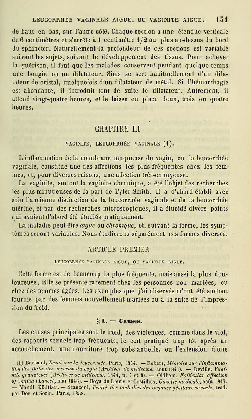 de haut en bas, sur l'autre côté. Chaque section a une étendue verticale de 6 centimètres et s'arrête à 1 centimètre 1/2 au plus au-dessus du bord du sphincter. Naturellement la profondeur de ces sections est variable suivant les sujets, suivant le développement des tissus. Pour achever la guérison, il faut que les malades conservent pendant quelque temps une bougie ou un dilatateur. Sims se sert habituellement d'un dila- tateur de cristal, quelquefois d'un dilatateur de métal. Si l'hémorrhagie est abondante, il introduit tout de suite le dilatateur. Autrement, il attend vingt-quatre heures, et le laisse en place deux, trois ou quatre heures. CHAPITRE m VAGINITE, LEUCORRHÉE VAGINALE (1). L'inflammation de la membrane muqueuse du vagin, ou la leucorrhée vaginale, constitue une des affections les plus fréquentes chez les fem- mes, et, pour diverses raisons, une affection très-ennuyeuse. La vaginite, surtout la vaginite chronique, a été l'objet des recherches les plus minutieuses de la part de Tyler Smith. Il a d'abord établi avec soin l'ancienne distinction de la leucorrhée vaginale et de la leucorrhée utérine, et par des recherches microscopiques, il a élucidé divers points qui avaient d'abord été étudiés pratiquement. La maladie peut être aiguë ou cht^onique, et, suivant la forme, les symp- tômes seront variables. Nous étudierons séparément ces formes diverses. ARTICLE PREMIER LEUCORRHÉE VAGINALE AIGUE, OU VAGINITE AIGUË. Cette forme est de beaucoup la plus fréquente, mais aussi la plus dou- loureuse. Elle se présente rarement chez les personnes non mariées, ou chez des femmes âgées. Les exemples que j'ai observés m'ont été surtout fournis par des femmes nouvellement mariées ou à la suite de l'impres- sion du froid. § I. — Causes. Les causes principales sont le froid, des violences, comme dans le viol, des rapports sexuels trop fréquents, le coït pratiqué trop tôt après Un accouchement, une nourriture trop substantielle, ou l'extension d'une (1) Bureaud, Essai sw la leucorrhée. Paris, 1834. — Robert, Mémoire sur l'inflamma- lion des follicules nerveux du vagin {Archives de médecine, août 1841). — Deville, Vagi- nite granuleuse {Archives de médecine, 1K44, p. 7 et 8). — Oldliam, Follicular affection ofvaginu (Lo«ce/, mai 1846).— Boys de Loury etCostillies, Gazette médicale, ^oti 1847. — Mandl, Kôlliker, — Soanzoni, Traité des maladies des organes génitaux sexuels, trad. par Dor et Socin. Paris, 1858.