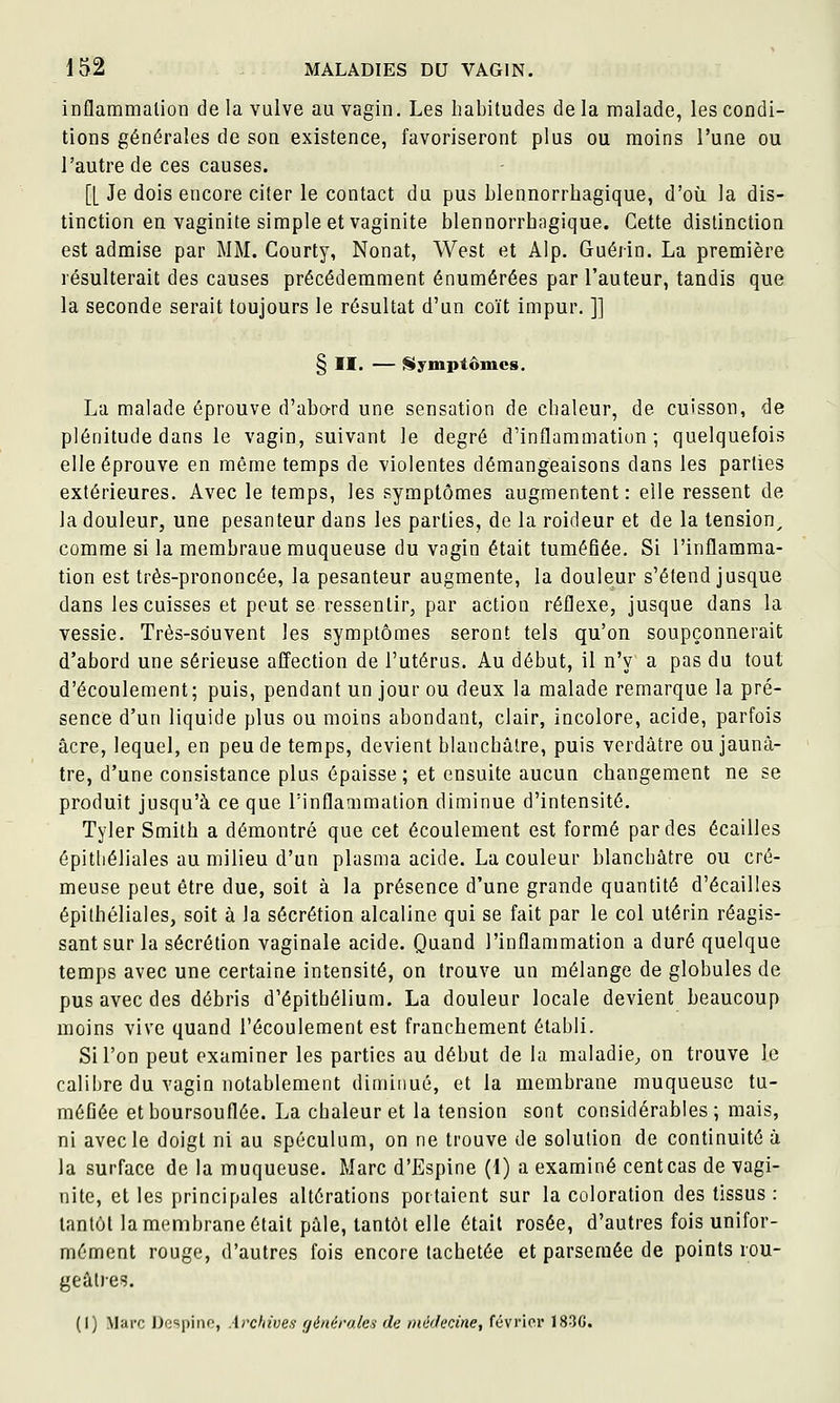 inflammation de la vulve au vagin. Les habitudes de la malade, les condi- tions générales de son existence, favoriseront plus ou moins l'une ou l'autre de ces causes. [[ Je dois encore citer le contact du pus blennorrhagique, d'où la dis- tinction en vaginite simple et vaginite blennorrhagique. Cette distinction est admise par MM. Courty, Nonat, West et Alp. Guérin. La première résulterait des causes précédemment énumérées par l'auteur, tandis que la seconde serait toujours le résultat d'un coït impur. ]] § II. — Symptômes. La malade éprouve d'abo-rd une sensation de chaleur, de cuisson, de plénitude dans le vagin, suivant le degré d'inflammation; quelquefois elle éprouve en même temps de violentes démangeaisons dans les parties extérieures. Avec le temps, les symptômes augmentent: elle ressent de la douleur, une pesanteur dans les parties, de la roideur et de la tension^ comme si la membraue muqueuse du vagin était tuméfiée. Si l'inflamma- tion est très-prononcée, la pesanteur augmente, la douleur s'étend jusque dans les cuisses et peut se ressentir, par action réflexe, jusque dans la vessie. Très-souvent les symptômes seront tels qu'on soupçonnerait d'abord une sérieuse affection de l'utérus. Au début, il n'y a pas du tout d'écoulement; puis, pendant un jour ou deux la malade remarque la pré- sence d'un liquide plus ou moins abondant, clair, incolore, acide, parfois acre, lequel, en peu de temps, devient blanchâtre, puis verdâtre ou jaunâ- tre, d'une consistance plus épaisse; et ensuite aucun changement ne se produit jusqu'à ce que l'inflammation diminue d'intensité. Tyler Smith a démontré que cet écoulement est formé par des écailles épitliéliales au milieu d'un plasma acide. La couleur blanchâtre ou cré- meuse peut être due, soit à la présence d'une grande quantité d'écailles épithéliales, soit à la sécrétion alcaline qui se fait par le col utérin réagis- sant sur la sécrétion vaginale acide. Quand l'inflammation a duré quelque temps avec une certaine intensité, on trouve un mélange de globules de pus avec des débris d'épithélium. La douleur locale devient beaucoup moins vive quand l'écoulement est franchement établi. Si l'on peut examiner les parties au début de la maladie^ on trouve le calibre du vagin notablement diminué, et la membrane muqueuse tu- méGée et boursouflée. La chaleur et la tension sont considérables ; mais, ni avec le doigt ni au spéculum, on ne trouve de solution de continuité ù la surface de la muqueuse. Marc d'Espine (1) a examiné cent cas de vagi- nite, et les principales altérations portaient sur la coloration des tissus : tantôt la membrane était pâle, tantôt elle était rosée, d'autres fois unifor- mément rouge, d'autres fois encore tachetée et parsemée de points rou- geâlres. (I) Marc J)o<;i)iiio, Archives fjénéro.lcs de iné'Jecine, février 18-3C.