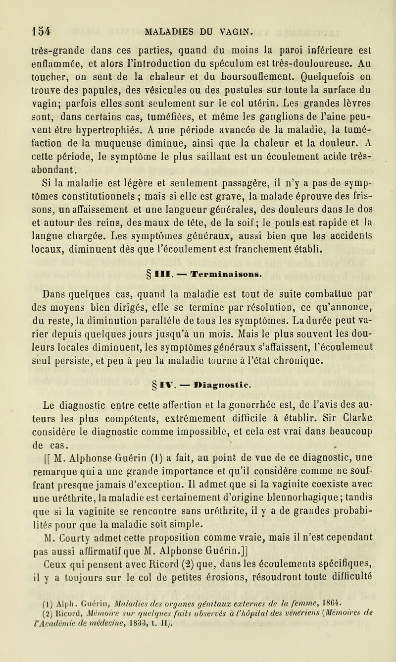 très-grande dans ces parties, quand du moins la paroi inférieure est enflammée, et alors l'introduction du spéculum est très-douloureuse. Au toucher, on sent de la chaleur et du boursouflement. Quelquefois on trouve des papules, des vésicules ou des pustules sur toute la surface du vagin; parfois elles sont seulement sur le col utérin. Les grandes lèvres sont, dans certains cas, tuméfiées, et même les ganglions de l'aine peu- vent être hypertrophiés. A une période avancée de la maladie, la tumé- faction de la muqueuse diminue, ainsi que la chaleur et la douleur. A cette période, le symptôme le plus saillant est un écoulement acide très- abondant. Si la maladie est légère et seulement passagère, il n'y a pas de symp- tômes constitutionnels ; mais si elle est grave, la malade éprouve des fris- sons, un affaissement et une langueur générales, des douleurs dans le dos et autour des reins, des maux de tête, de la soif; le pouls est rapide et la langue chargée. Les symptômes généraux, aussi bien que les accidents locaux, diminuent dès que l'écoulement est franchement établi. § III. — Terminaisons. Dans quelques cas, quand la maladie est tout de suite combattue par des moyens bien dirigés, elle se termine par résolution, ce qu'annonce, du reste, la diminution parallèle de tous les symptômes. La durée peut va- rier depuis quelques jours jusqu'à un mois. Mais le plus souvent les dou- leurs locales diminuent, les symptômes généraux s'affaissent, Técoulemeut seul persiste, et peu à peu la maladie tourne à l'état chronique. § IV. — I>iagnostic. Le diagnostic entre cette affection et la gonorrhée est, de l'avis des au- teurs les plus compétents, extrêmement difficile à établir. Sir Clarke considère le diagnostic comme impossible, et cela est vrai dans beaucoup de cas. [[ M. Alphonse Guérin (1) a fait, au point de vue de ce diagnostic, une remarque qui a une grande importance et qu'il considère comme ne souf- frant presque jamais d'exception. Il admet que si la vaginite coexiste avec une urôthrite, la maladie est certainement d'origine blennorhagique ; tandis que si la vaginite se rencontre sans uréthrite, il y a de grandes probabi- lités pour que la maladie soit simple. M. Courty admet cette proposition comme vraie, mais il n'est cependant pas aussi afûrmatif que M. Alphonse Guérin.]] Ceux qui pensent avec Ricord ('2) que, dans les écoulements spécifiques, il y a toujours sur le col de petites érosions, résoudront toute difficulté (1) Alpli. Guérin, Maladies des organes génitaux externes de la femme, 18G4. (2) lîicord, Mémoire sur quelques faiti observés à l'hôpital des vénériens [Mémoires de l'Académie de médecine, 1833, t. Jly.