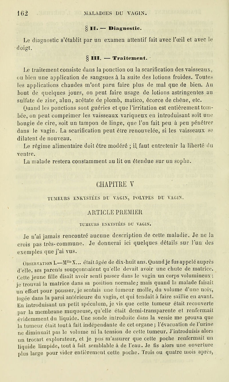 § If. — Diag^nostic. Le diagnostic s'établit par un examen attentif fait avec l'œil et avec ie doigt, § III. — Traiteiuent. - Le traitement consiste dans la ponction ou la scarification des vaisseaux, ou bien une application de sangsues à la suite des lotions froides. Toutes les applications chaudes m'ont paru faire plus de mal que de bien. Au bout de quelques jours, on peut faire usage de lotions astringentes au sulfate de zinc, alun, acétate de plomb, matico, écorce de cbêne, etc. Quand les ponctions sont guéries et que l'irritation est entièrement tom- bée, on peut comprimer les vaisseaux variqueux en introduisant soit une bougie de cire, soit un tampon de linge, que l'on fait peu à peu pénétrer dans le vagin. La scarification peut être renouvelée, si les vaisseaux se dilatent de nouveau. Le régime alimentaire doit être modéré ; il, faut entretenir la liberté du ventre. La malade restera constamment au lit ou étendue sur un sopha. CHAPITRE V TUMEURS ENKYSTÉES DU VAGIN, POLYPES DU VAGIN. ARTICLE PREMIER TOMEDRS ENKYSTÉES DU VAGIN. Je n'ai jamais rencontré aucune description de cette maladie. Je ne la crois pas très-commune. Je donnerai ici quelques détails sur Tun des exemples que j'ai vus. Observation L—M'^X... était âgée de dix-huit ans. Quandje fus appelé auprès d'elle, ses parenis soupçonnaient qu'elle devait avoir une chute de matrice. Cette jeune fille disait avoir senti passer dans le vagin un corps volumineux ; ie trouvai la matrice dans sa position normale; mais quand la malade faisait un effort pour pousser, je sentais une tumeur molle, du volume d'une noix, logée dans la paroi anlérieure du vagin, et qui tendait à faire saillie en avant. En introduisant un petit spéculum, je vis que cette tumeur était recouverte par la membrane muqueuse, qu'elle était demi-transparente et renfermait évidemment du liquide. Une sonde introduite dans la vessie me prouva que la tumeur était tout à fait indépendante de cet organe; l'évacuation de l'urine ne diminuait pas le volume ni la tension de cette tumeur. J'introduisis alors un trocart explorateur, et je pus m'assurer que cette poche renfermait uu liquide limpide, tout à l'ait semblable à de l'eau. Je fis alors une ouverture plus large pour vider enlièremcnt cette poche. Trois ou quatre mois après,