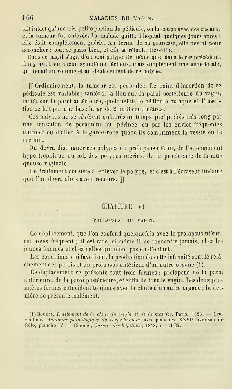 tait intact qu'une très-petite portion du pédicule, on la coupa avec des ciseaux, et la tumeur fut enlevée. La malade quitta l'hôpital quelques jours après : elle était complètement guérie. Au terme de sa grossesse, elle revint pour accoucher : tout se passa bien, et elle se rétablit très-vite. Dans ce cas, il s'agit d'un vrai polype. De même que, dans le cas précédent, il n'y avait eu aucun symptôme fâcheux, mais simplement une gêne locale, qui tenait au volume et au déplacement de ce polype. [[ Ordinairement, la tumeur est pédiculée. Le point d'insertion de ce pédicule est variable; tantôt il a lieu sur la paroi postérieure du vagin, tantôt sur la paroi antérieure, quelquefois le pédicule manque et l'inser- tion se fait par une base large de 2 ou 3 centimètres. Ces polypes ne se révèlent qu'après un temps quelquefois très-long par une sensation de pesanteur au périnée ou par les envies fréquentes d'uriner ou d'aller à la garde-robe quand ils compriment la vessie ou le rectum. On devra distinguer ces polypes du prolapsus utérin, de l'allongement hypertropbique du col, des polypes utérins, de la procidence de la mu- queuse vaginale. Le traitement consiste à enlever le polype, et c'est à l'écraseur linéaire que l'on devra alors avoir recours. ]] CHAPITRE VI PROLAPSUS DU VAGIN. Ce déplacement, que l'on confond quelquefois avec le prolapsus utériii, est assez fréquent ; il est rare, si même il se rencontre jamais, chez les jeunes femmes et chez celles qui n'ont pas eu d'enfant. Les conditions qui favorisent la production de cette infirmité sont le relâ- chement des parois et un prolapsus antérieur d'un autre organe (1). Ce déplacement se présente sous trois formes : prolapsus de la paroi antérieure, de la paroi postérieure, et enfin de tout le vagin. Les deux pre- mières formes coïncident toujours avec la chute d'un autre organe ; la der- nière se présente isolément. (l)Boiidet, Traitement de la chute du vagin et de la matrice. Paris, 1828. — Gru- veilhier, Anatomie patholorjique du corps humain, avec planclies, XXVP livraison in- folio, planclie IV. — Clioinel, Gazette des hôpitaux, 1848, ns 11-35.