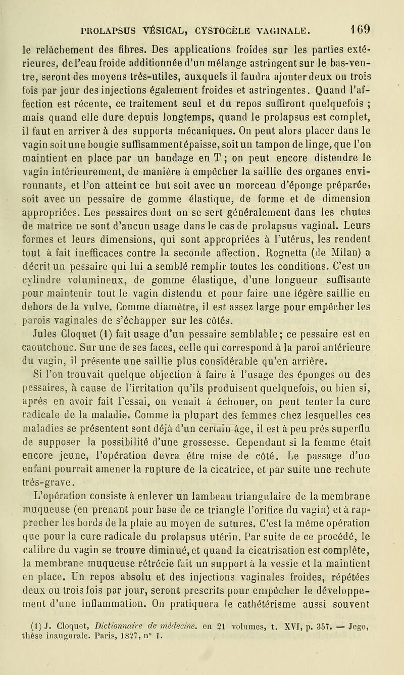 le relâchement des fibres. Des applications froides sur les parties exté- rieures^ del'eau froide additionnée d'un mélange astringent sur le bas-ven- tre, seront des moyens très-utiles, auxquels il faudra ajouter deux ou trois fois par jour des injections également froides et astringentes. Quand l'af- fection est récente, ce traitement seul et du repos suffiront quelquefois ; mais quand elle dure depuis longtemps, quand le prolapsus est complet, il faut en arriver à des supports mécaniques. On peut alors placer dans le vagin soit une bougie suffisammentépaisse, soit un tampon de linge, que l'on maintient en place par un bandage en T ; on peut encore distendre le vagin intérieurement, de manière à empêcher la saillie des organes envi- ronnants, et l'on atteint ce but soit avec un morceau d'épongé préparée» soit avec un pessaire de gomme élastique, de forme et de dimension appropriées. Les pessaires dont on se sert généralement dans les chutes de matrice ne sont d'aucun usage dans le cas de prolapsus vaginal. Leurs formes et leurs dimensions, qui sont appropriées à l'utérus, les rendent tout à fait inefficaces contre la seconde affection. Rognetta (de Milan) a décrit un pessaire qui lui a semblé remplir toutes les conditions. C'est un cylindre volumineux, de gomme élastique, d'une longueur suffisante pour maintenir tout le vagin distendu et pour faire une légère saillie en dehors de la vulve. Gomme diamètre, il est assez large pour empêcher les parois vaginales de s'échapper sur les côtés. Jules Cloquet (!) fait usage d'un pessaire semblable; ce pessaire est en caoutchouc. Sur une de ses faces, celle qui correspond à la paroi antérieure du vagin, il présente une saillie plus considérable qu'en arrière. Si l'on trouvait quelque objection à faire à l'usage des éponges ou des pessaires, à cause de l'irritation qu'ils produisent quelquefois, ou bien si, après en avoir fait l'essai, on venait à échouer, on peut tenter la cure radicale de la maladie. Gomme la plupart des femmes chez lesquelles ces maladies se présentent sont déjà d'un certain âge, il est à peu près superflu de supposer la possibilité d'une grossesse. Cependant si la femme était encore jeune, l'opération devra être mise de côté. Le passage d'un enfant pourrait amener la rupture de la cicatrice, et par suite une rechute très-grave. L'opération consiste à enlever un lambeau triangulaire de la membrane muqueuse (en prenant pour base de ce triangle l'orifice du vagin) et à rap- procher les bords de la plaie au moyen de sutures. C'est la même opération que pour la cure radicale du prolapsus utérin. Par suite de ce procédé, le calibre du vagin se trouve diminué,et quand la cicatrisation est complète, la membrane muqueuse rétrécie fait un support à la vessie et la maintient en place. Un repos absolu et des injections vaginales froides, répétées deux ou trois fois par jour, seront prescrits pour empêcher le développe- ment d'une inflammation. On pratiquera le cathétérisme aussi souvent (t)J. Cloquet, Dictionnaire de médecine, en 21 volumes, t. XVI, p. 357. — Jego, thèse inaugurale. Paris, 1827, n° 1.