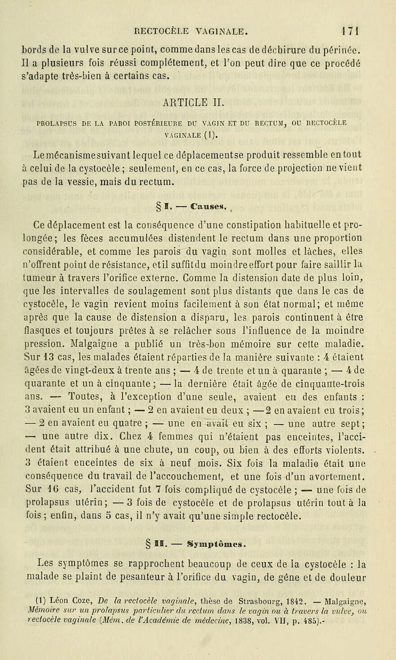 bords de la vulve surce point, comme dans les cas de déchirure du périnée. Il a plusieurs fois réussi complètement, et Ton peut dire que ce procédé s'adapte très-bien à certains cas. ARTICLE IL PROLAPSDS DE LA PABOI POSTÉRIEURE DU VAGIN ET DU RECTUM, OU RECTOCÈLE VAGINALE (1). Lemécanismesuivant lequel ce déplacementse produit ressemble en tout à celui de lacystocèle; seulement, en ce cas, la force de projection ne vient pas de la vessie, mais du rectum. § I. — Causes. Ce déplacement est la conséquence d'une constipation habituelle et pro- longée; les fèces accumulées distendent le rectum dans une proportion considérable, et comme les parois du vagin sont molles et lâches, elles n'offrent point de résistance, etil suffîtdu moindre effort pour faire saillir la tumeur à travers l'orifice externe. Comme la distension date de plus loin, que les intervalles de soulagement sont plus distants que dans le cas de cystocèle, le vagin revient moins facilement à son état normal; et même après que la cause de distension a disparu, les parois continuent à être flasques et toujours prêtes à se relâcher sous l'influence de la moindre pression. Malgaigne a publié un très-bon mémoire sur cette maladie. Sur 13 cas, les malades étaient réparties de la manière suivante : 4 étaient âgées de vingt-deux à trente ans ; — 4 de trente et un à quarante ; — 4 de quarante et un à cinquante ; — la dernière était âgée de cinquante-trois ans. — Toutes, à l'exception d'une seule, avaient eu des enfants : 3 avaient eu un enfant ; — 2 en avaient eu deux ; —2 en avaient eu trois ; — 2 en avaient eu quatre ; — une en avait eu six ; — une autre sept ; — une autre dix. Chez 4 femmes qui n'étaient pas enceintes, l'acci- dent était attribué à une chute, un coup, ou bien à des efforts violents. 3 étaient enceintes de six à neuf mois. Six fois la maladie était une conséquence du travail de l'accouchement, et une fois d'un avortement. Sur 16 cas, l'accident fut 7 fois compliqué de cystocèle ; — une fois de prolapsus utérin; — 3 fois de cystocèle et de prolapsus utérin tout à la fois ; enfin, dans 5 cas, il n'y avait qu'une simple rectocèle. § II. — {Symptômes. Les symptômes se rapprochent beaucoup de ceux de la cystocèle : la malade se plaint de pesanteur à l'orifice du vagin, de gêne et de douleur (1) Léon Coze, De la rectocèle vaginale, thèse de Strasbourg, 1842. — Malgaigne, Mémoire sur un prolapsus particulier du rectum dans le vagin ou à travers la vulve, ou rectocèle vaginale {Mém. de l'Académie de médecine, 1838, vol. VII, p. 485).-