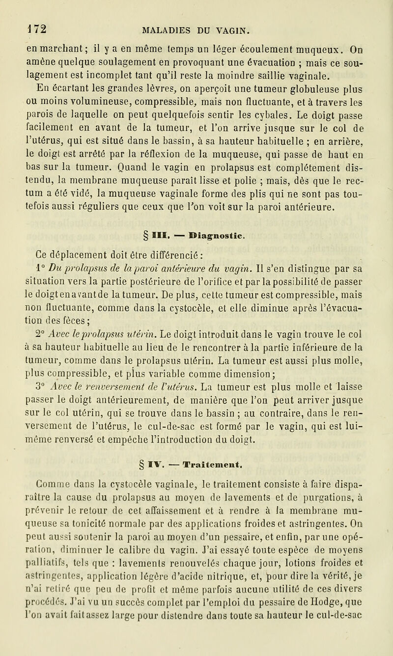 en marchant ; il y a en même temps un léger écoulement muqueux. On amène quelque soulagement en provoquant une évacuation ; mais ce sou- lagement est incomplet tant qu'il reste la moindre saillie vaginale. En écartant les grandes lèvres^ on aperçoit une tumeur globuleuse plus ou moins volumineuse, compressible, mais non fluctuante, et à travers les parois de laquelle on peut quelquefois sentir les cybales. Le doigt passe facilement en avant de la tumeur, et l'on arrive jusque sur le col de l'utérus, qui est situé dans le bassin, à sa hauteur habituelle ; en arrière, le doigt est arrêté par la réflexion de la muqueuse, qui passe de haut en bas sur la tumeur. Quand le vagin en prolapsus est complètement dis- tendu, la membrane muqueuse paraît lisse et polie ; mais, dès que le rec- tum a été vidé, la muqueuse vaginale forme des plis qui ne sont pas tou- tefois aussi réguliers que ceux que Von voit sur la paroi antérieure. § Illt — Diag^nostic. Ce déplacement doit être difl'érencié : 1° Du prolapsus de la paroi antérieure du vagin. Il s'en distingue par sa situation vers la partie postérieure de l'orifice et par la possibilité de passer le doigtenavantde la tumeur. De plus, cette tumeur est compressible, mais non fluctuante, comme dans la cystocèle, et elle diminue après l'évacua- tion des fèces; 2° Avec lep7'olapsus utérin. Le doigt introduit dans le vagin trouve le coi à sa hauteur habituelle au lieu de le rencontrer à la partie inférieure de la tumeur, comme dans le prolapsus utérin. La tumeur est aussi plus molle, plus compressible, et plus variable comme dimension; 3° Avec le renversement de l'utérus. La tumeur est plus molle et laisse passer le doigt antérieurement, de manière que Ton peut arriver jusque sur le col utérin, qui se trouve dans le bassin ; au contraire, dans le ren- versement de l'utérus, le cul-de-sac est formé par le vagin, qui est lui- même renversé et empêche l'introduction du doigt. § IV. — Traitenieut. Gomme dans la cystocèle vaginale, le traitement consiste à faire dispa- raître la cause du prolapsus au moyen de lavements et de purgations, à prévenir le retour de cet aflaissement et à rendre à la membrane mu- queuse sa tonicité normale par des applications froides et astringentes. On peut aussi soutenir la paroi au moyen d'un pessaire, et enfin, par une opé- ration, diminuer le calibre du vagin. J'ai essayé toute espèce de moyens palliatifs, tels que : lavements renouvelés chaque jour, lotions froides et astringentes, application légère d'acide nitrique, et, pour dire la vérité, je n'ai retiré que peu de profit et même parfois aucune utilité de ces divers procédés. J'ai vu un succès complet par l'emploi du pessaire de Hodge, que l'on avait fait assez large pour distendre dans toute sa hauteur le cul-de-sac