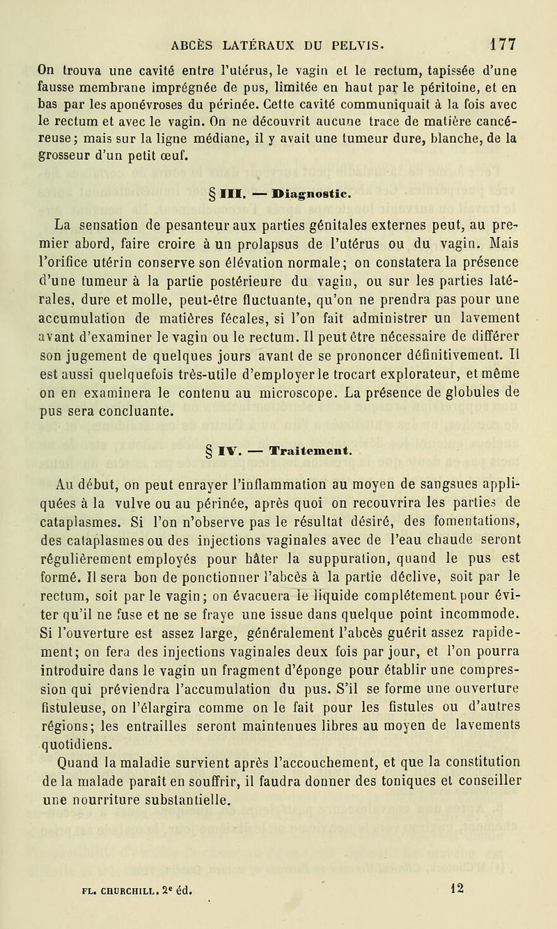 On trouva une cavité entre l'utérus, le vagin et le rectum, tapissée d'une fausse membrane imprégnée de pus, limitée en haut par le péritoine, et en bas par les aponévroses du périnée. Cette cavité communiquait à la fois avec le rectum et avec le vagin. On ne découvrit aucune trace de matière cancé- reuse; mais sur la ligne médiane, il y avait une tumeur dure, blanche, de la grosseur d'un petit œuf. § III. — Diag^nostic. La sensation de pesanteur aux parties génitales externes peut, au pre- mier abord, faire croire à un prolapsus de l'utérus ou du vagin. Mais Torifice utérin conserve son élévation normale; on constatera la présence d'une tumeur à la partie postérieure du vagin, ou sur les parties laté- rales, dure et molle, peut-être fluctuante, qu'on ne prendra pas pour une accumulation de matières fécales, si l'on fait administrer un lavement avant d'examiner le vagin ou le rectum. Il peut être nécessaire de différer son jugement de quelques jours avant de se prononcer définitivement. Il est aussi quelquefois très-utile d'employer le trocart explorateur, et même on en examinera le contenu au microscope. La présence de globules de pus sera concluante. § IV. — Traitement. Au début, on peut enrayer l'inflammation au moyen de sangsues appli- quées à la vulve ou au périnée, après quoi on recouvrira les parties de cataplasmes. Si l'on n'observe pas le résultat désiré, des fomentations, des cataplasmes ou des injections vaginales avec de l'eau chaude seront régulièrement employés pour hâter la suppuration, quand le pus est formé. Il sera bon de ponctionner l'abcès à la partie déclive, soit par le rectum, soit par le vagin; on évacuera le liquide complètement.pour évi- ter qu'il ne fuse et ne se fraye une issue dans quelque point incommode. Si l'ouverture est assez large, généralement l'abcès guérit assez rapide- ment; on fera des injections vaginales deux fois par jour, et l'on pourra introduire dans le vagin un fragment d'épongé pour établir une compres- sion qui préviendra l'accumulation du pus. S'il se forme une ouverture fistuleuse, on l'élargira comme on le fait pour les fistules ou d'autres régions; les entrailles seront maintenues libres au moyen de lavements quotidiens. Quand la maladie survient après l'accouchement, et que la constitution de la malade paraît en souffrir, il faudra donner des toniques et conseiller une nourriture substantielle. FL. CHURCHILL. 2*éd. 12