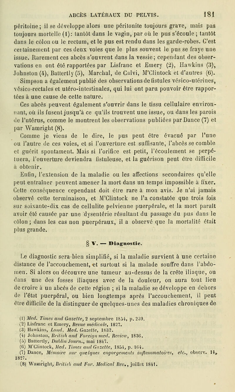 péritoine; il se développe alors une péritonite toujours grave, mais pas toujours mortelle (I): tantôt dans le vagin, par où le pus s'écoule ; tantôt dans le côlon ou le rectum, et le pus est rendu dans les garde-robes. C'est ceitainement par ces deux voies que le plus souvent le pus se fraye une issue. Rarement ces abcès s'ouvrent dans la vessie; cependant des obser- vations en ont été rapportées par Lisfranc et Emery (2), Hawkins (3), Johnston(4), Battertiy(o), Marcbal, de Galvi, M'Glintock et d'autres (6). Simpson a également publié des observations de fistules vésico-utérines, vésico-rectales et utéro-intestinales, qui lui ont paru pouvoir être rappor- tées à une cause de cette nature. Ces abcès peuvent également s'ouvrir dans le tissu cellulaire environ- nant, où ils fusent jusqu'à ce qu'ils trouvent une issue, ou dans les parois de l'utérus, comme le montrent les observations publiées parDance (7) et par Wamright (8). Comme je viens de le dire, le pus peut être évacué par l'une ou l'autre de ces voies, et si l'ouverture est suffisante, l'abcès se comble et guérit spontament. Mais si l'orifice est petit, l'écoulement se perpé- tuera, l'ouverture deviendra fistuleuse, et la guérison peut être difficile à obtenir. Enfin, l'extension de la maladie ou les affections secondaires qu'elle peut entraîner peuvent amener la mort dans un temps impossible à fixer. Cette conséquence cependant doit être rare à mon avis. Je n'ai jamais observé cette terminaison, et M'Clintock ne l'a constatée que trois fois sur soixante-dix cas de cellulite pelvienne puerpérale, et la mort parait avoir été causée par une dysenterie résultant du passage du pus dans le côlon ; dans les cas non puerpéraux, il a observé que la mortalité était plus grande. § V. — Diag^nostîc. Le diagnostic sera-bien simplifié, si la maladie survient à une certaine distance de l'accouchement, et surtout si la malade souffre dans l'abdo- men. Si alors on découvre une tumeur au-dessus de la crête iliaque, ou dans une des fosses iliaques avec de la douleur, on aura tout lieu de croire à un abcès de cette région ; si la maladie se développe en dehors de l'état puerpéral, ou bien longtemps après l'accouchement, il peut être difficile de la distinguer de quelques-unes des maladies chroniques de (1) Med. Times and Gazette, 2 septembre 1854, p. 239. (2) Lisfranc et Emery, Revue médicale, 1827. (3) Hawkins, Lond. Med. Gazette, 1832. (4) Johnston, British and Foreignmed. Review, 1836. (5) Battertly, Dublin Journ., mai 1847. (G) M'Glintock, Med. Times and Gazette, 1854, p. 1G4. (7) Dajice, Mémoire sur quelques engorgements inflammatoires, etc., observ. 14^ 1827. (8) Wamright, British and For. Médical Rev., juillet 1841.