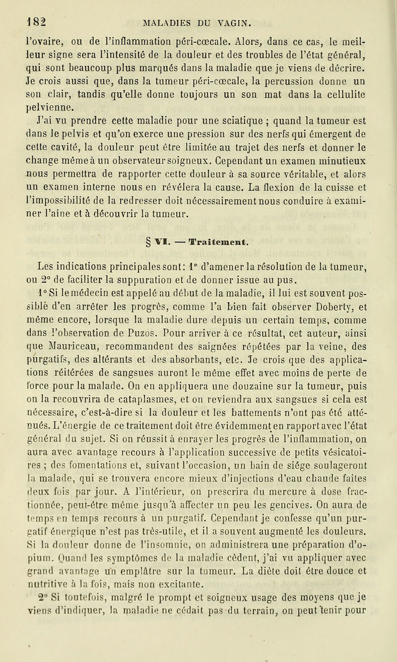 l'ovaire, ou de l'inflammation p(5ri-cœcale. Alors, dans ce cas, le meil- leur signe sera l'intensité de la douleur et des troubles de l'état général, qui sont beaucoup plus marqués dans la maladie que je viens de décrire. Je crois aussi que, dans la tumeur péri-cœcale, la percussion donne un son clair, tandis qu'elle donne toujours un son mat dans la cellulite pelvienne. J'ai vu prendre cette maladie pour une sciatique ; quand la tumeur est dans lepelvis et qu'on exerce une pression sur des nerfs qui émergent de celte cavité, la douleur peut être limitée au trajet des nerfs et donner le change même à un observateur soigneux. Cependant un examen minutieux nous permettra de rapporter cette douleur à sa source véritable, et alors un examen interne nous en révélera la cause. La flexion de la cuisse et l'impossibilité de la redresser doit nécessairement nous conduire à exami- ner l'aine et à découvrir la tumeur. § VI. — Traitement. Les indications principales sont: 1 d'amener la résolution de la tumeur, ou 2 de faciliter la suppuration et de donner issue au pus. 1° Si le médecin est appelé au début delà maladie, il lui est souvent pos- sible d'en arrêter les progrès, comme l'a bien fait observer Doberty, et même encore, lorsque la maladie dure depuis un certain temps, comme dans l'observation de Puzos. Pour arriver à ce résultat, cet auteur, ainsi que Mauriceau, recommandent des saignées répétées par la veine, des purgatifs, des altérants et des absorbants, etc. Je crois que des applica- tions réitérées de sangsues auront le même effet avec moins de perte de force pour la malade. On en appliquera une douzaine sur la tumeur, puis on la recouvrira de cataplasmes, et on reviendra aux sangsues si cela est nécessaire, c'est-à-dire si la douleur et les battements n'ont pas été atté- nués. L'énergie de ce traitement doit être évidemment en rapport avec l'état général du sujet. Si on réussit à enrayer les progrès de l'inflammation, on aura avec avantage recours à l'application successive de petits vésicatoi- res ; des fomentations et, suivant l'occasion, un bain de siège soulageront la malade, qui se trouvera encore mieux d'injections d'eau chaude faites deux fois par jour. A l'intérieur, on prescrira du mercure à dose frac- tionnée^ peut-être môme jusqu'à affecter un peu les gencives. On aura de temps en temps recours à un purgatif. Cependant je confesse qu'un pur- gatif énergique n'est pas très-utile, et il a souvent augmenté les douleurs. Si la douleur donne de l'insomnie, on administrera une préparation d'o- pium. Quand les symptômes de la maladie cèdent, j'ai vu appliquer avec grand avantage un emplâtre sur la tumeur. La diète doit être douce et nutritive à la fois, mais non excitante. 2° Si toutefois, malgré le prompt et soigneux usage des moyens que je viens d'indiquer, la maladie ne cédait pas du terrain, on peut'tenir pour