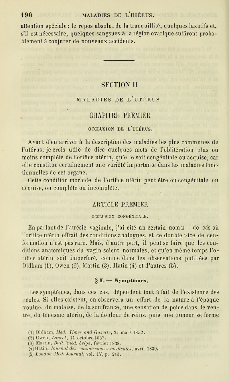 attention spéciale : le repos absolu, de la tranquillitf'i, quelques laxatifs et, s'il est nécessaire, quelques sangsues à la région ovarique suffiront proba- blement à conjurer de nouveaux accidents. SECTION II MALADIES DE l'uTÉRUS CHAPITRE PREMIER OCCLUSION DE l'uTÉRUS. Avant d'en arriver à la description des maladies les plus communes de l'utérus, je crois utile de dire quelques mots de l'oblitération plus ou moins complète de l'orifice utérin, qu'elle soit congénitale ou acquise, car elle constitue certainement une variété importante dans les maladies fonc- tionnelles de cet organe. Cette condition morbide de l'orifice utérin peut être ou congénitale ou acquise, ou complète ou incomplète. ARTICLE PREMIER OCCLL'SION CONGÉNITALE. En parlant de l'atrésie vaginale, j'ai cité un certain nomhi de cas où l'orifice utérin offrait des conditions analogues, et ce double vice de cen- formation n'est pas rare. Mais, d'autre part, il peut se faire que les con- ditions anatomiques du vagin soient normales, et qu'en même temps l'o- rifice utérin soit imperforé, comme dans les observations publiées par Oldham (1), Owen (2), Martin (3), Hatin (4) et d'autres (5). § I. — Siyniptôiues. Les symptômes, dans ces cas, dépendent tout à fait de l'existence des règles. Si elles existent, on observera un effort de la nature à l'époque voulue, du malaise, de la souffrance, une sensation de poids dans le ven- tre, du ténesme utérin, de la douleur de reins, puis une tumeur se forme (1) Oldham, Med Times and Gazelle, 2T mars 1852. (2) Owci), Lancel, 14 octobre 1837. (3) Martin, Uidl. méd. belge, février 1838. (4) Hatin, Journal des connnissnnces médicales, avril 1839. (5) Luudon Med. Journal, vol. IV, p. 2i3.