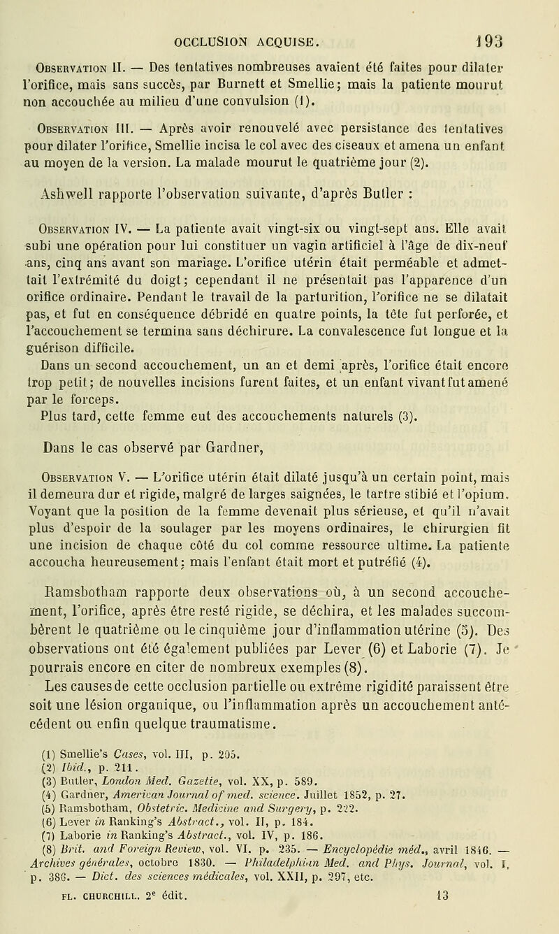 Observation II. — Des tentatives nombreuses avaient été faites pour dilater l'orifice, mais sans succès, par Burnett et Smellie; mais la patiente mourut non accouchée au milieu d'une convulsion (1). Observation III. — Après avoir renouvelé avec persistance des tentatives pour dilater l'orifice, Smellie incisa le col avec des ciseaux et amena un enfant au moyen de la version. La malade mourut le quatrième jour (2). Ashwell rapporte l'observation suivante, d'après Butler : Observation IV. — La patiente avait vingt-six ou vingt-sept ans. Elle avait subi une opération pour lui constituer un vagin artificiel à l'âge de dix-neuf ans, cinq ans avant son mariage. L'orifice utérin était perméable et admet- tait l'extrémité du doigt; cependant il ne présentait pas l'apparence d'un orifice ordinaire. Pendant le travail de la parturition, Toriflce ne se dilatait pas, et fut en conséquence débridé en quatre points, la tête fut perforée, et l'accouchement se termina sans déchirure. La convalescence fut longue et la guérison difficile. Dans un second accouchement, un an et demi après, l'orifice était encore trop petit; de nouvelles incisions furent faites, et un enfant vivant fut amené par le forceps. Plus tard, cette femme eut des accouchements naturels (3). Dans le cas observé par Gardner, Observation V. — L'orifice utérin était dilaté jusqu'à un certain point, mais il demeura dur et rigide, malgré de larges saignées, le tartre stibié et l'opium. Voyant que la position de la femme devenait plus sérieuse, et qu'il n'avait plus d'espoir de la soulager par les moyens ordinaires, le chirurgien fit une incision de chaque côté du col comme ressource ultime. La patiente accoucha heureusement: mais l'enfant était mort et putréfié (4). Ramsbotham rapporte deux observations où, à un second accouche- ment, l'orifice, après être resté rigide, se déchira, et les malades succom- bèrent le quatrième ou le cinquième jour d'inflammation utérine (5). Des observations ont été également publiées par Lever (6) etLaborie (7). Je pourrais encore en citer de nombreux exemples (8). Les causes de cette occlusion partielle ou extrême rigidité paraissent êtve soit une lésion organique, ou l'inflammation après un accouchement anté- cédent ou enfin quelque traumatisme. (1) Smellie's Cases, vol. III, p. 205. (2) Ibid., p. .211. (3) Butler, London xMed. Gazette, vol. XX, p. 589. (4) Gardner, American Journal of med. science. Juillet 1852, p. 27. (5) Ramsbotham, Obstetric. Medicine and Surgery, p. 222. (6) Lever in Ranking's Ahstract., vol. II, p.. 184. (7) Laborie inY^d^nWag's Abstract., vol. IV, p. 186. (8) Brit, and Foreign Review, vol. VI. p. 235. — Encyclopédie méd., avril 1846. — Archives générales, octobre 1830. — Philadelplivin Med. and P/njs. Journal, vol. I, p. 386. — Dict, des sciences médicales, vol. XXII, p. 297, etc. FL. CHURCHILL. 2'' édlt. 13