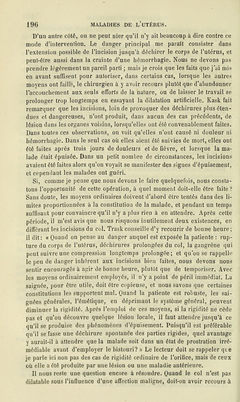 D'un autre côté, on ne peut nier qu'il n'y ait beaucoup à dire contre ce mode d'intervention. Le danger principal me paraît consister dans l'extension possible de l'incision jusqu'à déchirer le corps de l'utérus, et peut-être aussi dans la crainte d'une bémorrhagie. Nous ne devons pas prendre légèrement un pareil parti ; mais je crois que les faits que j'ai mis en avant suffisent pour autoriser, dans certains cas, lorsque les autres moyens ont failli, le chirurgien à y avoir recours plutôt que d'abandonner l'accouchement aux seuls efforts de la nature, ou de laisser le travail se prolonger trop longtemps en essayant la dilatation artificielle. Kask fait remarquer que les incisions, loin de provoquer des déchirures plus éten- dues et dangereuses, n'ont produit, dans aucun des cas précédents, de lésion dans les organes voisins, lorsqu'elles ont été convenablement faites. Dans toutes ces observations, on voit qu'elles n'ont causé ni douleur ni bémorrhagie. Dans le seul cas où elles aient été suivies de mort, elles ont été faites après trois jours de douleurs et de fièvre, et lorsque la ma- lade était épuisée. Dans un petit nombre de circonstances, les incisions avaient été faites alors qu'on voyait se manifester des signes d'épuisement, et cependant les malades ont guéri. Si, comme je pense que nous devons le faire quelquefois, nous consta- tons l'opportunité de cette opération, à quel moment doit-elle être faite? Sans doute, les moyens ordinaires doivent d'abord être tentés dans des li- mites proportionnées à la constitution de la malade, et pendant un temps suffisant pour convaincre qu'il n'y a plus rien à en attendre. Après cette période, il m'est avis que nous risquons inutilement deux existences, en différant les incisions du col. Trask conseille d'y recourir de bonne heure ; il dit: « Quand on pense au danger auquel est exposée la patiente : rup- ture du corps de l'utérus, déchirures prolongées du col, la gangrène qui peut suivre une compression longtemps prolongée; et qu'on se rappelle le peu de danger inhérent aux incisions bien faites, nous devons nous sentir encouragés à agir de bonne heure, plutôt que de temporiser. Avec les moyens ordinairement employés, il n'y a point de péril immédiat. La saignée, pour être utile, doit être copieuse, et nous savons que certaines constitutions les supportent mal. Quand la patiente est robuste, les sai- gnées générales, l'émétique, en déprimant le système général, peuvent diminuer la rigidité. Après l'emploi de ces moyens, si la rigidité ne cède pas et qu'on découvre quelque lésion locale, il faut attendre jusqu'à ce qu'il se produise des phénomènes d'épuisement. Puisqu'il est préférable qu'il se fasse une déchirure spontanée des parties rigides, quel avantage y aurait-il à attendre que la malade soit dans un état de prostration irré- médiable avant d'employer le bistouri? » Le lecteur doit se rappeler que je parle ici non pas des cas de rigidité ordinaire de l'orifice, mais de ceux oii elle a été produite par une lésion ou une maladie antérieure. Il nous reste une question encore à résoudre. Quand le col n'est pas dilatable sous l'influence d'une affection maligne, doit-on avoir recours à