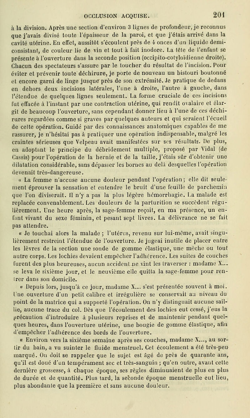 à la division. Après une section d'environ 3 lignes de proTondeui', je reconnus que j'avais divisé toute l'épaisseur de la paroi, et que j'étais arrivé dans la cavité utérine. En effet, aussitôt s'écoulent près de 4 onces d'un liquide demi- consistant, de couleur lie de vin et tout à fait inodore. La tête de l'enfant se présente à l'ouverture dans la seconde position (occipito-cotyloïdienne droite). Chacun des spectateurs s'assure par le toucher du résultat de l'incision. Pour éviter et prévenir toute déchirure, je porte de nouveau un bistouri boutonné et encore garni de linge jusque près de son extrémité. Je pratique de dedans en dehors deux incisions latérales, l'une à droite, l'autre à gauche, dans l'étendue de quelques lignes seulement. La forme cruciale de ces incisions fut effacée à l'instant par une contraction utérine^ qui rendit ovalaire et élar- git de beaucoup l'ouverture, sans cependant donner lieu à l'une de ces déchi- rures regardées comme si graves par quelques auteurs et qui seraient l'écueil de celte opération. Guidé par des connaissances anatomiques capables de me rassurer, je n'hésitai pas à pratiquer une opération indispensable, malgré les craintes sérieuses que Velpeau avait manifestées sur ses résultats. De plus, en adoptant le principe du débridement multiple, proposé par Vidal (de Cassis) pour l'opération de la hernie et de la taille, j'étais sûr d'obtenir une dilatation considérable, sans dépasser les bornes au delà desquelles l'opération devenait très-dangereuse. « La femme n'accuse aucune douleur pendant l'opération; elle dit seule- ment éprouver la sensation et entendre le bruit d'une feuille de parchemin que l'on diviserait. Il n'y a pas la plus légère hémorrhagie. La malade est replacée convenablement. Les douleurs de la parturition se succèdent régu- lièrement. Une heure après, la sage-femme reçoit, en ma présence, un en- fant vivant du sexe féminin, et pesant sept livres. La délivrance ne se fait pas attendre. « Je touchai alors la malade ; l'utérus, revenu sur lui-même, avait singu- lièrement restreint l'étendue de l'ouverture. Je jugeai inutile de placer entre les lèvres de la section une sonde de gomme élastique, une mèche ou tout autre corps. Les lochies devaient empêcher l'adhérence. Les suites de couches furent des plus heureuses, aucun accident ne vint les traverser : madame X... se leva le sixième jour, et le neuvième elle quitta la sage-femme pour ren- Irer dans son domicile. « Depuis lors, jusqu'à ce jour, madame X... s'est présentée souvent à moi. Une ouverture d'un petit calibre et irrégulière se conservait au niveau du point de la matrice qui a supporté l'opération. On n'y distinguait aucune sail- lie, aucune trace du col. Dès que l'écoulement des lochies eut cessé, j'eus la précaution d'introduire à plusieurs reprises et de maintenir pendant quel- ques heures, dans l'ouverture ulérine, une bougie de gomme élastique, afin d'empêcher l'adhérence des bords de l'ouverture. « Environ vers la sixième semaine après ses couches, madame X..., au sor- tir du bain, a vu suinter le fluide menstruel. Cet écoulement a été très-peu marqué. On doit se rappeler que le sujet est âgé de près de quarante ans, qu'il est doué d'un tempérament sec et très-sanguin ; qu'en outre, avant cette dernière grossesse, à chaque époque, ses règles diminuaient de plus en plus de durée et de quantité. Plus tard, la seconde époque menstruelle eut lieu, plus abondante que la première et sans aucune douleur.