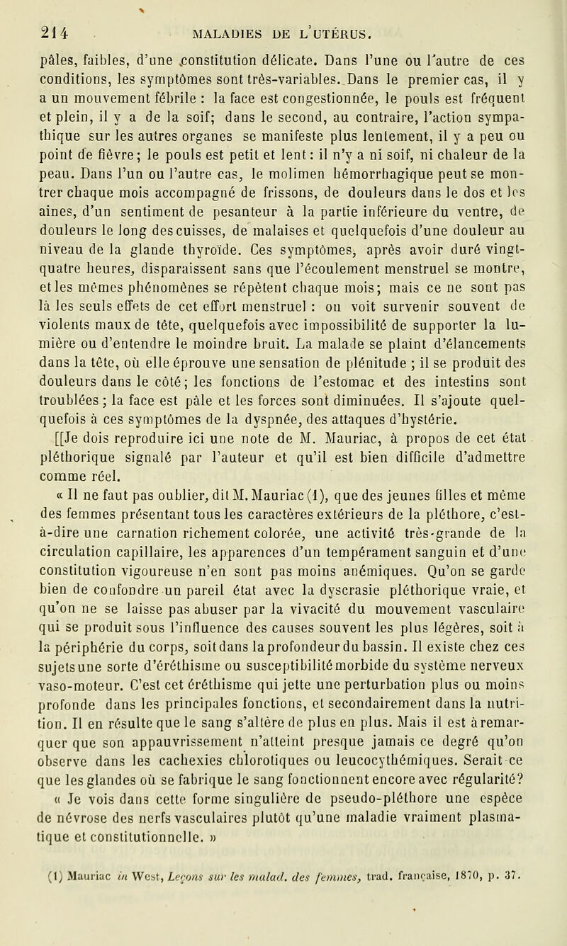 pâles, faibles, d'une ^constitution délicate. Dans l'une ou Tautre de ces conditions, les symptômes sont très-variables. Dans le premier cas, il y a un mouvement fébrile : la face est congestionnée, le pouls est fréquent et plein, il y a de la soif; dans le second, au contraire, l'action sympa- thique sur les autres organes se manifeste plus lentement, il y a peu ou point de fièvre ; le pouls est petit et lent : il n'y a ni soif, ni chaleur de la peau. Dans l'un ou l'autre cas, le molimen hémorrhagique peut se mon- trer chaque mois accompagné de frissons, de douleurs dans le dos et les aines, d'un sentiment de pesanteur à la partie inférieure du ventre, de douleurs le long des cuisses, de malaises et quelquefois d'une douleur au niveau de la glande thyroïde. Ces symptômes, après avoir duré vingt- quatre heures^ disparaissent sans que l'écoulement menstruel se montre, et les mêmes phénomènes se répètent chaque mois; mais ce ne sont pas là les seuls effets de cet effort menstruel : on voit survenir souvent de violents maux de tête, quelquefois avec impossibilité de supporter la lu- mière ou d'entendre le moindre bruit. La malade se plaint d'élancements dans la tête, où elle éprouve une sensation de plénitude ; il se produit des douleurs dans le côté; les fonctions de l'estomac et des intestins sont troublées ; la face est pâle et les forces sont diminuées. Il s'ajoute quel- quefois à ces symptômes de la dyspnée, des attaques d'hystérie. [[Je dois reproduire ici une note de M. Mauriac, à propos de cet état pléthorique signalé par l'auteur et qu'il est bien difficile d'admettre comme réel. a II ne faut pas oublier;, dit M. Mauriac (1), que des jeunes filles et même des femmes présentant tous les caractères extérieurs de la pléthore, c'esl- à-dire une carnation richement colorée, une activité très-grande de la circulation capillaire, les apparences d'un tempérament sanguin et d'une constitution vigoureuse n'en sont pas moins anémiques. Qu'on se garde bien de confondre un pareil état avec la dyscrasie pléthorique vraie, et qu'on ne se laisse pas abuser par la vivacité du mouvement vasculairc qui se produit sous l'influence des causes souvent les plus légères, soit à la périphérie du corps, soit dans laprofondeur du bassin. Il existe chez ces sujets une sorte d'éréthisme ou susceptibilité morbide du système nerveux vaso-moteur. C'est cet éréthisme qui jette une perturbation plus ou moins profonde dans les principales fonctions, et secondairement dans la nutri- tion. Il en résulte que le sang s'altère de plus en plus. Mais il est àremar- quer que son appauvrissement n'atteint presque jamais ce degré qu'on observe dans les cachexies chlorotiques ou leucocythémiques. Serait ce que les glandes où se fabrique le sang fonctionnent encore avec régularité? « Je vois dans cette forme singulière de pseudo-pléthore une espèce de névrose des nerfs vasculaires plutôt qu'une maladie vraiment plasma- tique et constitutionnelle. »