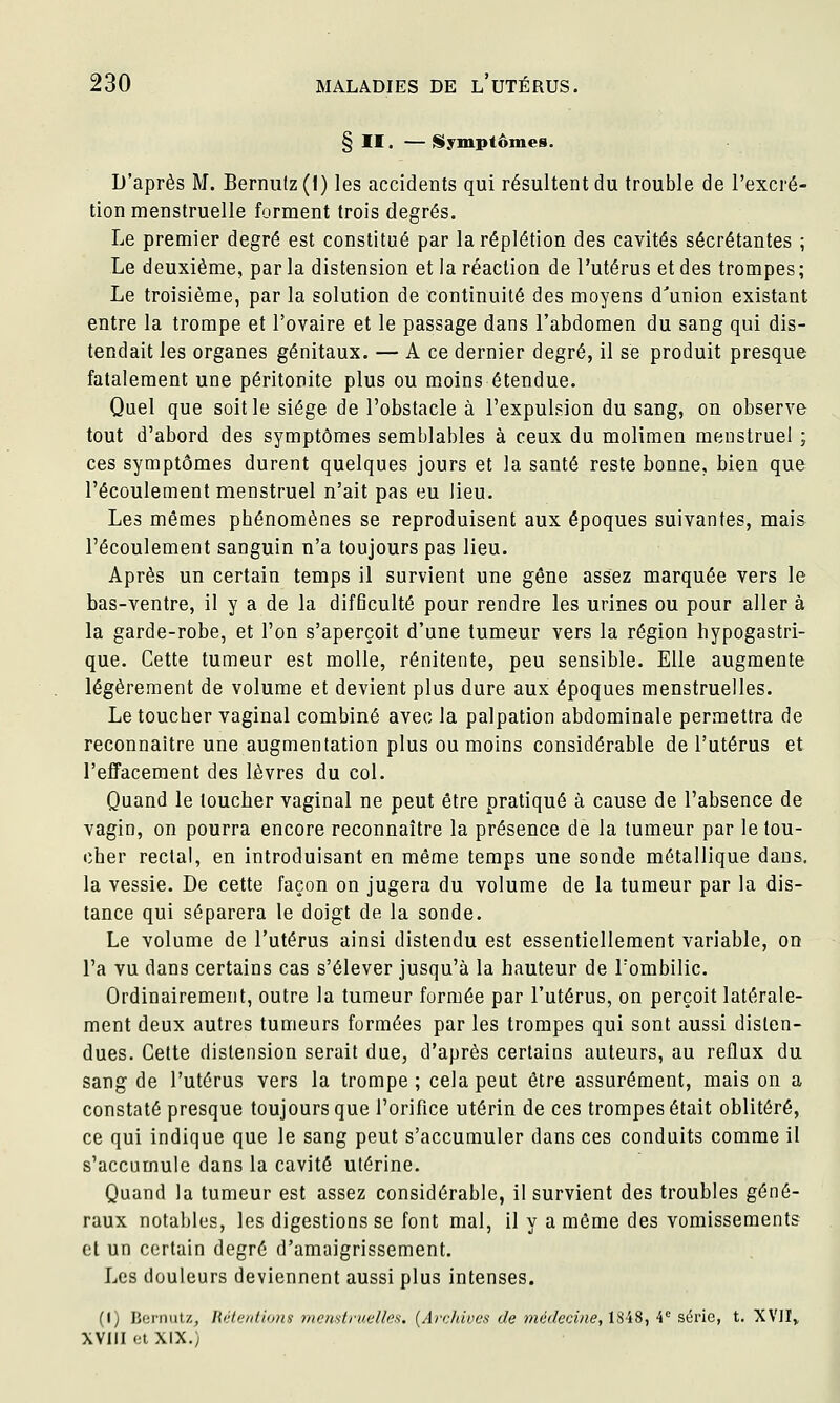 H. — {Symptômes. D'après M. Berniilz (I) les accidents qui résultent du trouble de l'excré- tion menstruelle forment trois degrés. Le premier degré est constitué par laréplétion des cavités sécrétantes ; Le deuxième, par la distension et la réaction de l'utérus et des trompes; Le troisième, par la solution de continuité des moyens d^union existant entre la trompe et l'ovaire et le passage dans l'abdomen du sang qui dis- tendait les organes génitaux. — A ce dernier degré, il se produit presque fatalement une péritonite plus ou m.oins étendue. Quel que soit le siège de l'obstacle à l'expulsion du sang, on observe tout d'abord des symptômes semblables à ceux du molimen menstruel ; ces symptômes durent quelques jours et la santé reste bonne, bien que l'écoulement menstruel n'ait pas eu lieu. Les mêmes phénomènes se reproduisent aux époques suivantes, mais l'écoulement sanguin n'a toujours pas lieu. Après un certain temps il survient une gêne assez marquée vers le bas-ventre, il y a de la difficulté pour rendre les urines ou pour aller à la garde-robe, et l'on s'aperçoit d'une tumeur vers la région hypogastri- que. Cette tumeur est molle, rénitente, peu sensible. Elle augmente légèrement de volume et devient plus dure aux époques menstruelles. Le toucher vaginal combiné avec la palpation abdominale permettra de reconnaître une augmentation plus ou moins considérable de l'utérus et l'effacement des lèvres du col. Quand le loucher vaginal ne peut être pratiqué à cause de l'absence de vagin, on pourra encore reconnaître la présence de la tumeur par le tou- cher rectal, en introduisant en même temps une sonde métallique dans, la vessie. De cette façon on jugera du volume de la tumeur par la dis- tance qui séparera le doigt de la sonde. Le volume de l'utérus ainsi distendu est essentiellement variable, on l'a vu dans certains cas s'élever jusqu'à la hauteur de l'ombilic. Ordinairement, outre la tumeur formée par l'utérus, on perçoit latérale- ment deux autres tumeurs formées par les trompes qui sont aussi disten- dues. Cette distension serait due, d'après certains auteurs, au reflux du sang de l'utérus vers la trompe; cela peut être assurément, mais on a constaté presque toujours que l'orifice utérin de ces trompes était oblitéré, ce qui indique que le sang peut s'accumuler dans ces conduits comme il s'accumule dans la cavité utérine. Quand la tumeur est assez considérable, il survient des troubles géné- raux notables, les digestions se font mal, il y a même des vomissements et un certain degré d'amaigrissement. Les douleurs deviennent aussi plus intenses. (I) Berniilz, Hiflc/diiDis 7/ic/ist/'ne//es. (Aiv/tivcs- de médecine, 1848, 4° série, t. XVII,, XVIII et XIX.)