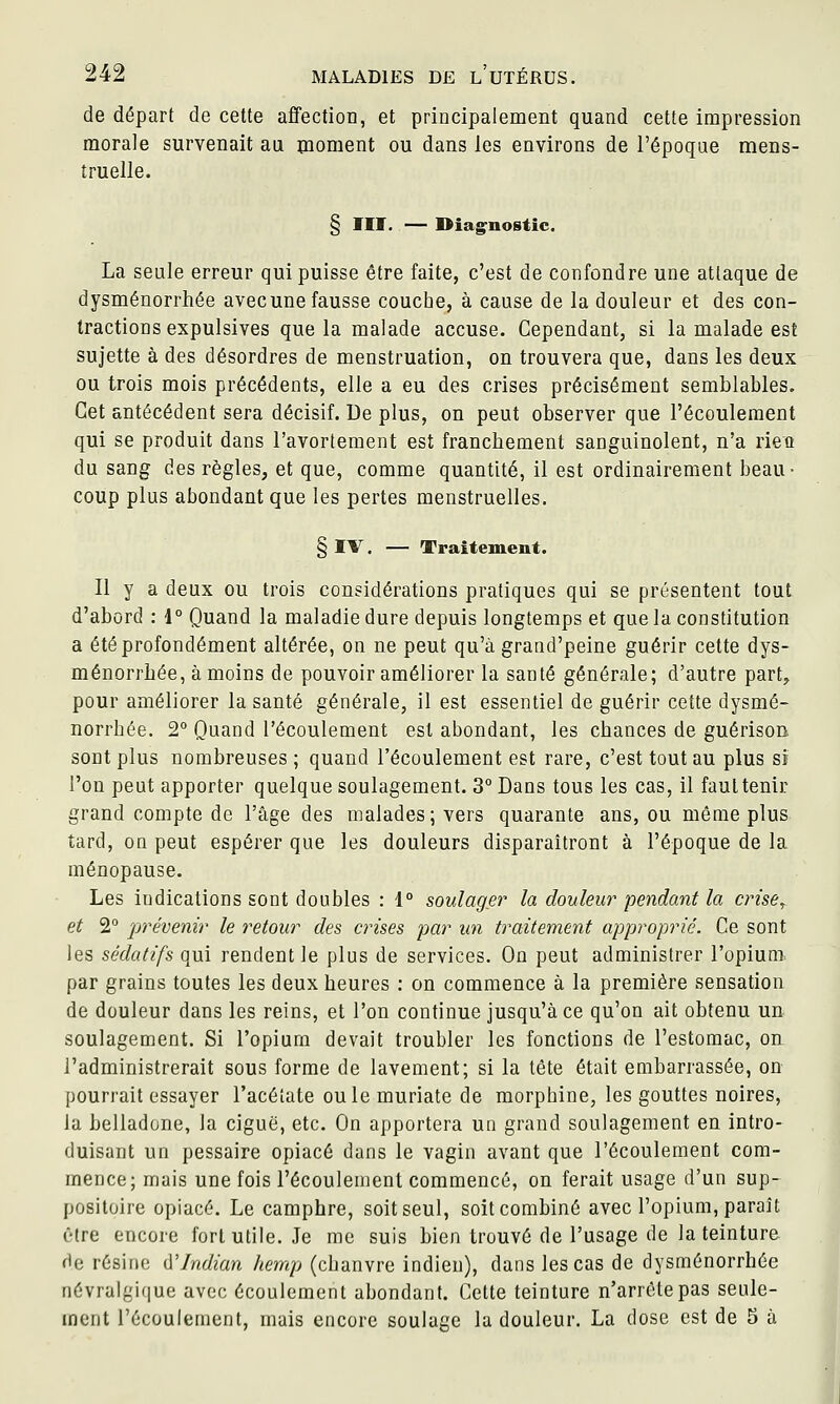 de départ de cette affection, et principalement quand cette impression morale survenait au moment ou dans les environs de l'époque mens- truelle. § m. — Diag^nostic. La seule erreur qui puisse être faite, c'est de confondre une attaque de dysménorrhée avecune fausse couche, à cause de la douleur et des con- tractions expulsives que la malade accuse. Cependant, si la malade est sujette à des désordres de menstruation, on trouvera que, dans les deux ou trois mois précédents, elle a eu des crises précisément semblables. Cet antécédent sera décisif. De plus, on peut observer que l'écoulement qui se produit dans l'avortement est franchement sanguinolent, n'a rieo du sang des règles, et que, comme quantité, il est ordinairement beau- coup plus abondant que les pertes menstruelles. § IV, — Traitement. Il y a deux ou trois considérations pratiques qui se présentent tout d'abord : 1° Quand la maladie dure depuis longtemps et que la constitution a été profondément altérée, on ne peut qu'à grand'peine guérir cette dys- ménorrhée, à moins de pouvoir améliorer la santé générale; d'autre part, pour améliorer la santé générale, il est essentiel de guérir cette dysmé- norrhée. 2° Quand l'écoulement est abondant, les chances de guérisoB sont plus nombreuses ; quand l'écoulement est rare, c'est tout au plus si l'on peut apporter quelque soulagement. 3° Dans tous les cas, il faut tenir grand compte de l'âge des malades; vers quarante ans, ou même plus tard, on peut espérer que les douleurs disparaîtront à l'époque de la ménopause. Les indications sont doubles : 1° soulage)- la douleur pendant la crise, et 2° prévenir le retour des omises par un traitement approprié. Ce sont les sédatifs qui rendent le plus de services. On peut administrer l'opium^ par grains toutes les deux heures : on commence à la première sensation de douleur dans les reins, et l'on continue jusqu'à ce qu'on ait obtenu un soulagement. Si l'opium devait troubler les fonctions de l'estomac, on l'administrerait sous forme de lavement; si la tête était embarrassée, on pourrait essayer l'acétate ouïe muriate de morphine, les gouttes noires, la belladone, la ciguë, etc. On apportera un grand soulagement en intro- duisant un pessaire opiacé dans le vagin avant que l'écoulement com- mence; mais une fois l'écoulement commencé, on ferait usage d'un sup- positoire opiacé. Le camphre, soit seul, soit combiné avec l'opium, paraît être encore fort utile. Je me suis bien trouvé de l'usage de la teinture de résine û'Indian hemp (chanvre indien), dans les cas de dysménorrhée névralgi(|ue avec écoulement abondant. Cette teinture n'arrête pas seule- ment l'écoulement, mais encore soulage la douleur. La dose est de 5 à