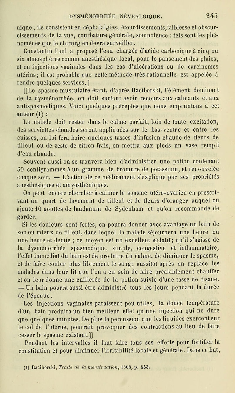 nique; ils consistent en céphalalgies, étourdissements,faiblesse et obscur- cissements de la vue, courbature générale, somnolence : tels sont les phé- nomènes que le chirurgien devra surveiller. Constantin Paul a proposé l'eau chargée d'acide carbonique à cinq ou six atmosphères comme anesthésique local, pour le pansement des plaies, et en injections vaginales dans les cas d'ulcérations ou de carcinomes utérins; il est probable que cette méthode très-rationnelle est appelée à rendre quelques services.] [[Le spasme musculaire étant, d'après Raciborski, l'élément dominant de la dysménorrhée, on doit surtout avoir recours aux calmants et aux antispasmodiques. Voici quelques préceptes que nous empruntons à cet auteur (1) : La malade doit rester dans le calme parfait, loin de toute excitation, des serviettes chaudes seront appliquées sur le bas-ventre et entre les cuisses, on lui fera boire quelques tasses d'infusion chaude de fleurs de tilleul ou de zeste de citron frais, on mettra aux pieds un vase rempli d'eau chaude. Souvent aussi on se trouvera bien d'administrer une potion contenant 30 centigrammes à un gramme de bromure de potassium, et renouvelée chaque soir. — L'action de ce médicament s'explique par ses propriétés anesthésiques et amyosthéniques. On peut encore chercher à calmer le spasme utéro-ovarien en prescri- vant un quart de lavement de tilleul et de fleurs d'oranger auquel on ajoute 10 gouttes de laudanum de Sydenham et qu'on recommande de garder. Si les douleurs sont fortes, on pourra donner avec avantage un bain de son ou mieux de tilleul, dans lequel la malade séjournera une heure ou une heure et demie ; ce moyen est un excellent sédatif; qu'il s'agisse de la dysménorrhée spasmodique, simple, congestive et inflammatoire, l'effet immédiat du bain est de produire du calme, de diminuer le spasme, et de faire couler plus librement le sang; aussitôt après on replace les malades dans leur lit que l'on a eu soin de faire préalablement chauffer et on leur donne une cuillerée de la potion suivie d'une tasse de tisane. — Un bain pourra aussi être administré tous les jours pendant la durée de l'époque. Les injections vaginales paraissent peu utiles, la douce température d'un bain produira un bien meilleur effet qu'une injection qui ne dure que quelques minutes. De plus la percussion que les liquides exercent sur le col de l'utérus, pourrait provoquer des contractions au lieu de faire cesser le spasme existant.]] Pendant les intervalles il faut faire tous ses efforts pour fortifier la constitution et pour diminuer l'irritabilité locale et générale. Dans ce but,