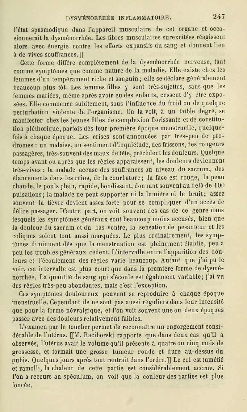 l'état spasmodique dans l'appareil musculaire de cet organe et occa- sionnerait la dysménorrhée. Les fibres musculaires surexcitées réagissent alors avec énergie contre les efforts expansifs du sang et donnent lieu à de vives souffrances.]] Cette forme diffère complètement de la dysménorrhée nerveuse, tant comme symptômes que comme nature de la maladie. Elle existe chez les femmes d'un tempérament riche et sanguin; elle se déclare généralement beaucoup plus tôt. Les femmes filles y sont très-sujettes, sans que les femmes mariées, même après avoir eu des enfants, cessent d'y être expo- sées. Elle commence subitement, sous l'influence du froid ou de quelque perturbation violente de l'organisme. On la voit, à un faible degré, se manifester chez les jeunes filles de complexion florissante et de constitu- tion pléthorique, parfois dès leur première époque menstruelle, quelque- fois à chaque époque. Les crises sont annoncées par très-peu de pro- dromes : un malaise, un sentiment d'inquiétude, des frissons, des rougeurs passagères, très-souvent des maux de tête, précèdent les douleurs. Quelque temps avant ou après que les règles apparaissent, les douleurs deviennent très-vives : la malade accuse des souffrances au niveau du sacrum, des élancements dans les reins, de la courbature; la face est rouge, la peau chaude, le pouls plein, rapide, bondissant, donnant souvent au delà de 100 pulsations; la malade ne peut supporter ni la lumière ni le bruit; assez souvent la fièvre devient assez forte pour se compliquer d'un accès de délire passager. D'autre part, on voit souvent des cas de ce genre dans lesquels les symptômes généraux sont beaucoup moins accusés, bien que la douleur du sacrum et du bas-ventre, la sensation de pesanteur et les coliques soient tout aussi marquées. Le plus ordinairement, les symp- tômes diminuent dès que la menstruation est pleinement établie, peu à peu les troubles généraux cèdent. L'intervalle entre l'apparition des dou- leurs et l'écoulement des règles varie beaucoup. Autant que j'ai pu le voir, cet intervalle est plus court que dans la première forme de dysmé- norrhée. La quantité de sang qui s'écoule est également variable; j'ai vu des règles très-peu abondantes, mais c'est Texception. Ces symptômes douloureux peuvent se reproduire à chaque époque menstruelle. Cependant ils ne sont pas aussi réguliers dans leur intensité que pour la forme névralgique, et l'on voit souvent une ou deux époques passer avec des douleurs relativement faibles. L'examen par le toucher permet de reconnaître un engorgement consi- dérable de l'utérus. [[M. Raciborski rapporte que dans deux cas qu'il a observés, l'utérus avait le volume qu'il présente à quatre ou cinq mois de grossesse, et formait une grosse tumeur ronde et dure au-dessus du pubis. Quelques jours après tout rentrait dans l'ordre.]] Le col est tuméfié et ramolli, la chaleur de cette partie est considérablement accrue. Si l'on a recours au spéculum, on voit que la couleur des parties est plus foncée.