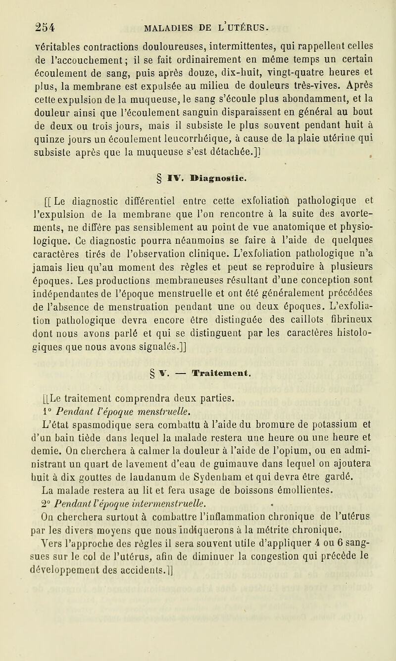 véritables contractions douloureuses, intermittentes, qui rappellent celles de raccouchement ; il se fait ordinairement en même temps un certain écoulement de sang, puis après douze, dix-huit, vingt-quatre heures et plus, la membrane est expulsée au milieu de douleurs très-vives. Après cette expulsion de la muqueuse, le sang s'écoule plus abondamment, et la douleur ainsi que l'écoulement sanguin disparaissent en général au bout de deux ou trois jours, mais il subsiste le plus souvent pendant huit à quinze jours un écoulement leucorrhéique, à cause de la plaie utérine qui subsiste après que la muqueuse s'est détachée.]] , § IV. Diagnostic. [[ Le diagnostic différentiel entre cette exfoliation pathologique et l'expulsion de la membrane que l'on rencontre à la suite des avorte- ments, ne diffère pas sensiblement au point de vue anatomique et physio- logique. Ce diagnostic pourra néanmoins se faire à l'aide de quelques caractères tirés de l'observation clinique. L'exfoliation pathologique n'a jamais lieu qu'au moment des règles et peut se reproduire à plusieurs époques. Les productions membraneuses résultant d'une conception sont indépendantes de l'époque menstruelle et ont été généralement précédées de l'absence de menstruation pendant une ou deux époques. L'exfolia- tion pathologique devra encore être distinguée des caillots fibrineux dont nous avons parlé et qui se distinguent par les caractères histolo- giques que nous avons signalés.]] § V. — Traitement, [[Le traitement comprendra deux parties. 1° Pendant Vépoque menstruelle. L'état spasmodique sera combattu à l'aide du bromure de potassium et d'un bain tiède dans lequel la malade restera une heure ou une heure et demie. On cherchera à calmer la douleur à l'aide de l'opium, ou en admi- nistrant un quart de lavement d'eau de guimauve dans lequel on ajoutera huit à dix gouttes de laudanum de Sydenbam et qui devra être gardé. La malade restera au lit et fera usage de boissons émoUientes. 2° Pendant l'époque intermenstruelle. On cherchera surtout à combattre l'inflammation chronique de l'utérus par les divers moyens que nous indiquerons à la métrite chronique. Vers l'approche des règles il sera souvent utile d'appliquer 4 ou 6 sang- sues sur le col de l'utérus, afin de diminuer la congestion qui précède le développement des accidents.]]