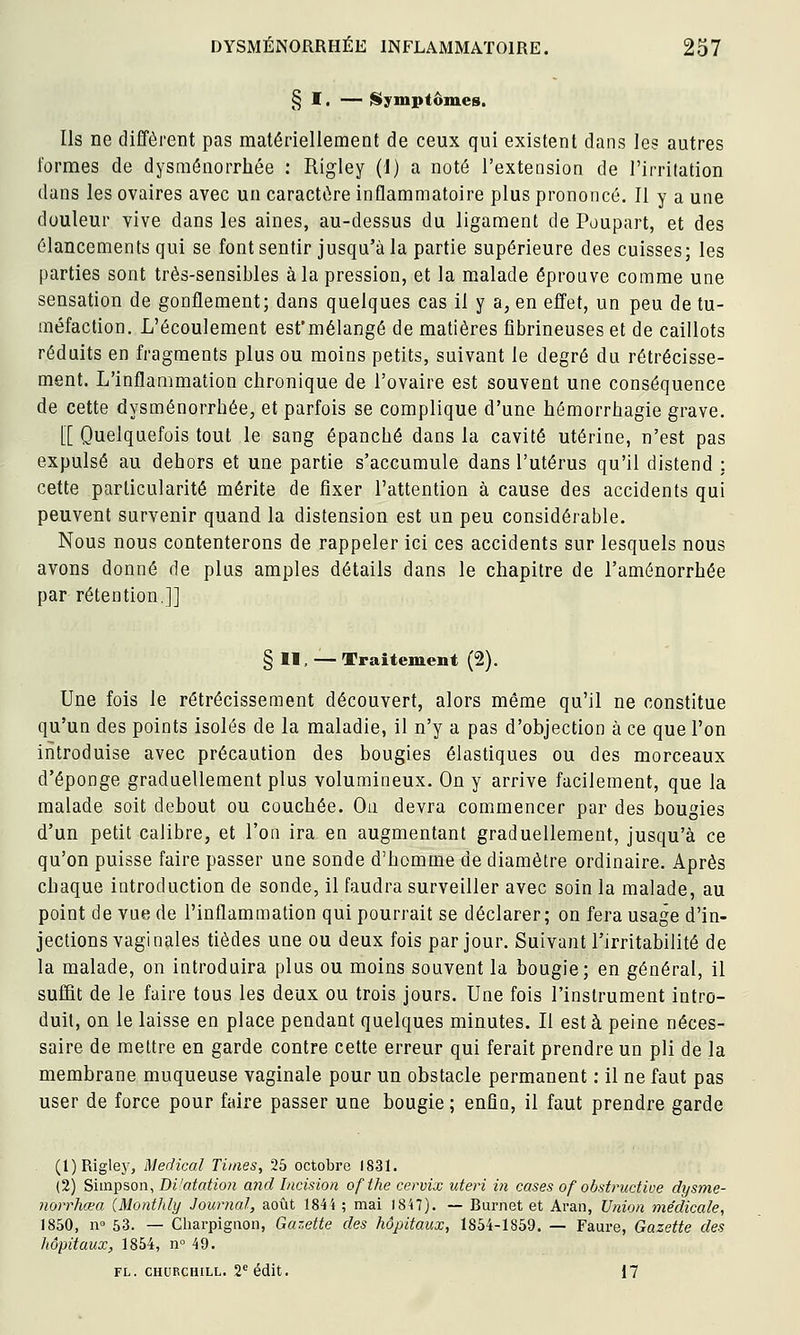 § I. — Symptômes. Ils ne diffèrent pas matériellement de ceux qui existent dans les autres formes de dysménorrhée : Rigley (i) a noté l'extension de l'irritation dans les ovaires avec un caractère inflammatoire plus prononcé. Il y a une douleur vive dans les aines, au-dessus du ligament de Poupart, et des élancements qui se font sentir jusqu'à la partie supérieure des cuisses; les parties sont très-sensibles à la pression, et la malade éprouve comme une sensation de gonflement; dans quelques cas il y a, en effet, un peu de tu- méfaction. L'écoulement esfmélangé de matières fîbrineuses et de caillots réduits en fragments plus ou moins petits, suivant le degré du rétrécisse- ment. L'inflammation chronique de l'ovaire est souvent une conséquence de cette dysménorrhée, et parfois se complique d'une hémorrhagie grave. [[ Quelquefois tout le sang épanché dans la cavité utérine, n'est pas expulsé au dehors et une partie s'accumule dans l'utérus qu'il distend : cette particularité mérite de fixer l'attention à cause des accidents qui peuvent survenir quand la distension est un peu considérable. Nous nous contenterons de rappeler ici ces accidents sur lesquels nous avons donné de plus amples détails dans le chapitre de l'aménorrhée par rétention.]] § H, — Traitement (2), Une fois le rétrécissement découvert, alors même qu'il ne constitue qu'un des points isolés de la maladie, il n'y a pas d'objection à ce que l'on introduise avec précaution des bougies élastiques ou des morceaux d'épongé graduellement plus volumineux. On y arrive facilement, que la malade soit debout ou couchée. On devra commencer par des bougies d'un petit calibre, et l'on ira en augmentant graduellement, jusqu'à ce qu'on puisse faire passer une sonde d'homme de diamètre ordinaire. Après chaque introduction de sonde, il faudra surveiller avec soin la malade, au point de vue de l'inflammation qui pourrait se déclarer; on fera usage d'in- jections vaginales tièdes une ou deux fois par jour. Suivant l'irritabilité de la malade, on introduira plus ou moins souvent la bougie; en général, il suffit de le faire tous les deux ou trois jours. Une fois l'instrument intro- duit, on le laisse en place pendant quelques minutes. Il est à peine néces- saire de mettre en garde contre cette erreur qui ferait prendre un pli de la membrane muqueuse vaginale pour un obstacle permanent ; il ne faut pas user de force pour faire passer une bougie ; enfin, il faut prendre garde (l)Riglej', Médical Times, 25 octobre 1831. (2) Simpson, Bi'atation and Incision ofthe cervix uteri in cases of obstructive dysme- norrhœa (Monthly Journal, août 1844 ; mai 1847). — Burnet et Aran, Union médicale, 1850, IV 53. — Charpigaon, Gazette des hôpitaux, 1854-1859. — Faure, Gazette des hôpitaux, 1854, n° 49. FL. CHURCHILL. 2''édit. 17