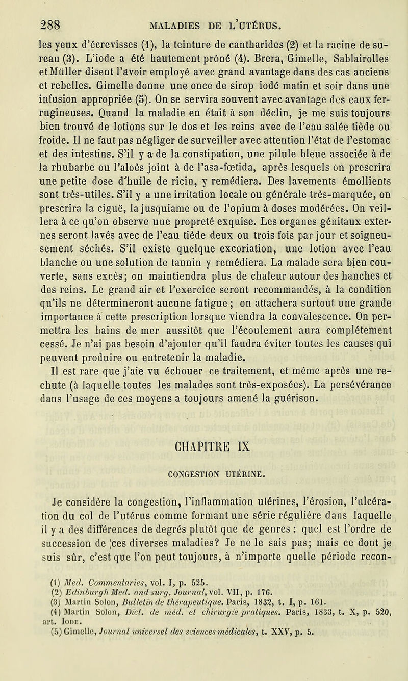 les yeux d'écrevisses (1), la teinture de cantharides (2) et la racine de su- reau (3). L'iode a été hautement prôné (4). Brera, Gimelle, Sablairolles et Millier disent l'avoir employé avec grand avantage dans des cas anciens et rebelles. Gimelle donne une once de sirop iodé matin et soir dans une infusion appropriée (5). On se servira souvent avec avantage des eaux fer- rugineuses. Quand la maladie en était à son déclin, je me suis toujours bien trouvé de lotions sur le dos et les reins avec de l'eau salée tiède ou froide. Il ne faut pas négliger de surveiller avec attention l'état de l'estomac et des intestins. S'il y a-de la constipation, une pilule bleue associée à de la rhubarbe ou l'aloès joint à de l'asa-fœtida, après lesquels on prescrira une petite dose d'huile de ricin, y remédiera. Des lavements émollients sont très-utiles. S'il y a une irritation locale ou générale très-marquée, on prescrira la ciguë, la jusquiame ou de l'opium à doses modérées. On veil- lera à ce qu'on observe une propreté exquise. Les organes génitaux exter- nes seront lavés avec de l'eau tiède deux ou trois fois par jour et soigneu- sement sèches. S'il existe quelque excoriation, une lotion avec l'eau blanche ou une solution de tannin y remédiera. La malade sera bien cou- verte, sans excès; on maintiendra plus de chaleur autour des hanches et des reins. Le grand air et l'exercice seront recommandés, à la condition qu'ils ne détermineront aucune fatigue ; on attachera surtout une grande importance à cette prescription lorsque viendra la convalescence. On per- mettra les bains de mer aussitôt que l'écoulement aura complètement cessé. Je n'ai pas besoin d'ajouter qu'il faudra éviter toutes les causes qui peuvent produire ou entretenir la maladie. Il est rare que j'aie vu échouer ce traitement, et même après une re- chute (à laquelle toutes les malades sont très-exposées). La persévérance dans l'usage de ces moyens a toujours amené la guérison. CHAPITRE IX CONGESTION UTÉRINE. Je considère la congestion, l'inflammation utérines, l'érosion, l'ulcéra- tion du col de l'utérus comme formant une série régulière dans laquelle il y a des différences de degrés plutôt que de genres : quel est l'ordre de succession de |ces diverses maladies? Je ne le sais pas; mais ce dont je suis sûr, c'est que l'on peut toujours, à n'importe quelle période recon- (I) Med. CommentnricSy vol. \, p. 525. {Tj Edinhurgli Med. and surg. Journal, yo\. Nil, \>. 176. (3) Martin Solon, Jhclletin de thérapeutique. Pâvia, 1832, t. I, p. IGl. (4) Martin Solon, Dicf. de rnéd. et chirurgie 2jratiques. Paris, 1833, t. X, p. 520, art. Iode. (5) Gimelle, Journal universel des sciences médicales, t. XXV, p. 5.