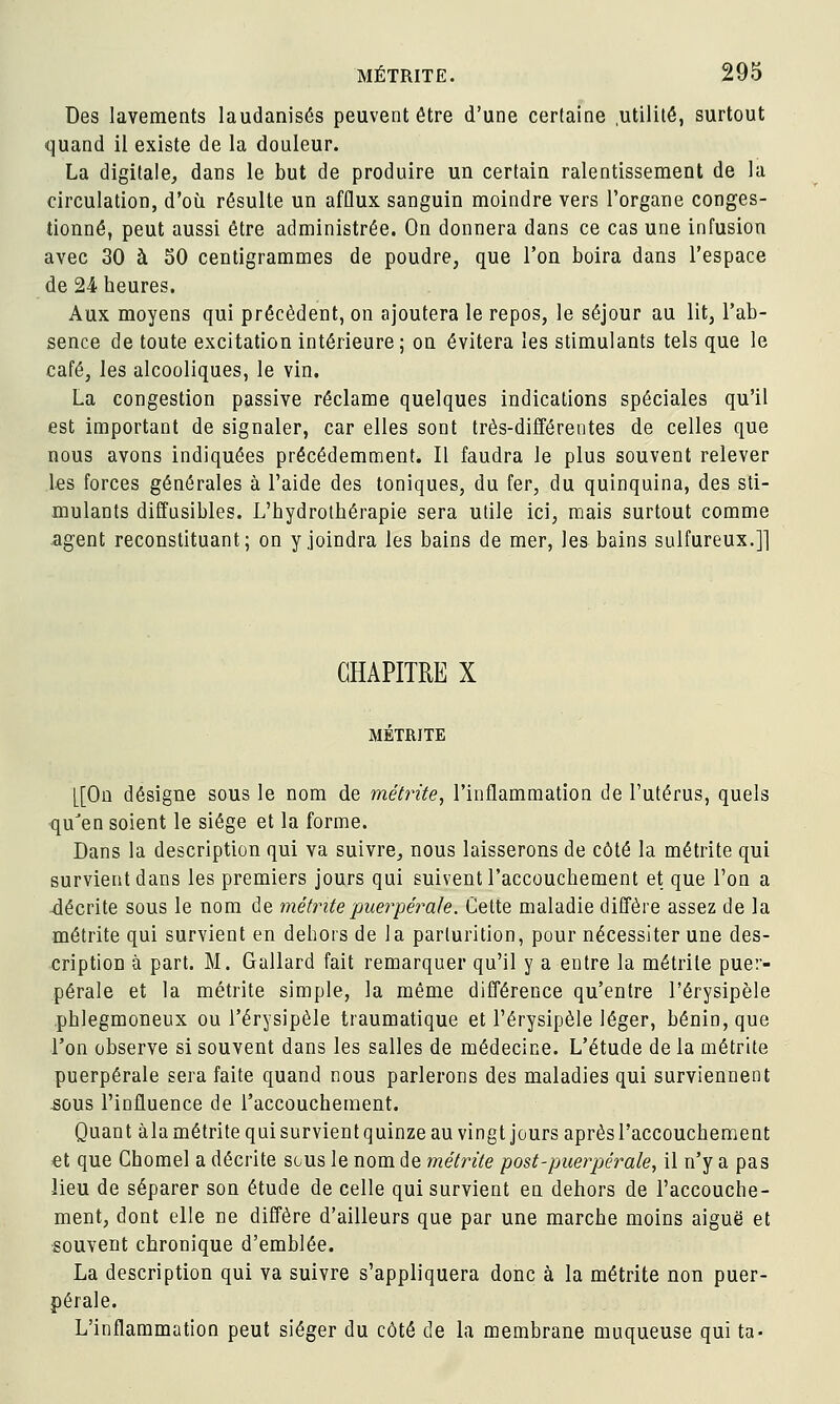 Des lavements laudanisés peuvent être d'une certaine .utilité, surtout quand il existe de la douleur. La digitale, dans le but de produire un certain ralentissement de la circulation, d'où résulte un afflux sanguin moindre vers l'organe conges- tionné, peut aussi être administrée. On donnera dans ce cas une infusion avec 30 à 50 centigrammes de poudre, que l'on boira dans l'espace de 24 heures. Aux moyens qui précèdent, on ajoutera le repos, le séjour au lit, l'ab- sence de toute excitation intérieure; on évitera les stimulants tels que le café, les alcooliques, le vin. La congestion passive réclame quelques indications spéciales qu'il est important de signaler, car elles sont très-différentes de celles que nous avons indiquées précédemment. Il faudra le plus souvent relever les forces générales à l'aide des toniques, du fer, du quinquina, des sti- mulants diffusibles. L'hydrothérapie sera utile ici, mais surtout comme -agent reconstituant; on y joindra les bains de mer, les bains sulfureux.]] CHAPITRE X MÉTRITE [[On désigne sous le nom de métrite, l'inflammation de l'utérus, quels ■qu'en soient le siège et la forme. Dans la description qui va suivre, nous laisserons de côté la métrite qui survient dans les premiers jours qui suivent l'accouchement et que l'on a décrite sous le nom de métmtepuerpérale. Cette maladie diffère assez de la métrite qui survient en dehors de la parlurition, pour nécessiter une des- cription à part. M. Gallard fait remarquer qu'il y a entre la métrite puer- pérale et la métrite simple, la même différence qu'entre l'érysipèle .phlegmoneux ou l'érysipèle traumatique et l'érysipèle léger, bénin, que l'on observe si souvent dans les salles de médecine. L'étude de la métrite puerpérale sera faite quand nous parlerons des maladies qui surviennent ^ûus l'influence de l'accouchement. Quant àla métrite qui survient quinze au vingt jours après l'accouchement €t que Chomel a décrite sous le nom de métrite post-puerpérale, il n'y a pas lieu de séparer son étude de celle qui survient en dehors de l'accouche- ment, dont elle ne diS'ère d'ailleurs que par une marche moins aiguë et souvent chronique d'emblée. La description qui va suivre s'appliquera donc à la métrite non puer- pérale. L'inflammation peut siéger du côté de la membrane muqueuse qui ta-