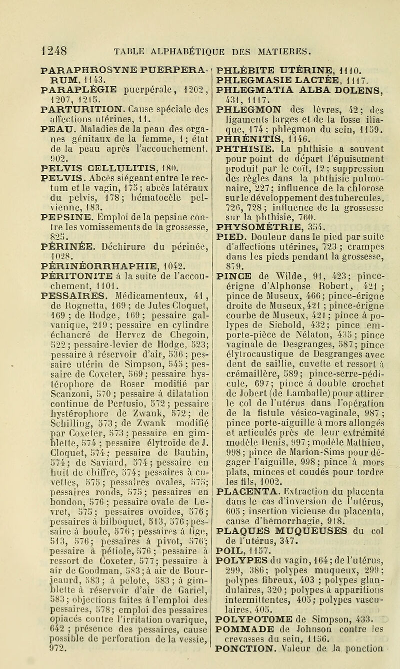 PARAPHROSYNE PUERPERA- RUM, 1143. PARAPLÉGIE puerpérale, 1202, 1207, 1215. PARTURITION. Cause spéciale des affections utérines, U. PEAU. Maladies de la peau des orga- nes génitaux de la femme, 1; état de la peau après l'accouchement. 902. PELVIS CELL.ULITIS, 180. PEliVIS. Abcès siégeant entre le rec- tum et le vagin, 175; abcès latéraux du pelvis, 178; hémalocèle pel- vienne, 183. PEPSINE. Emploi delà pepsine con- tre les vomissements de la grossesse, 823. PÉRINÉE. Déchirure du périnée, 1028. PÉRINÉORRHAPHIE, 1042. PÉRITONITE à la suite de l'accou- chement, 1101. PESSAIRES. Médicamenteux, 41 , de Hognetta, 169; de Jules Cloquet, d69;deHodge, 169; pessaire gal- vanique, 219; pessaire en cylindre échancré de Hervez de Chegoin, 522; pessaire-levier de Hodge, 523; pessaire à réservoir d'air, 536 ; pes- saire utérin de Simpson, 545 ; pes- saire de Coxeter, 569: pessaire hys- lérophore de Roser modifié par Scanzoni, 570 ; pessaire à dilatation continue de Pcrtusio, 572; pessaire liystérophore de Zwank, 572; de Schilling, 573; de Zwank modifié par Coxeter, 573; pessaire en gim- blette, 574 ; pessaire élytroïde de J. Cloquet, 574; pessaire de Bauhin, 574; de Saviard, 574 ; pessaire en huit de chiffre, 574; pessaires à cu- vettes, 575 ; pessaires ovales, 575; pessaires ronds, 575 ; pessaires en iDondon, 576; pessaire ovale de Le- vret, 573; pessaires ovoïdes, 576; pessaires à bilboquet, 313, 576; pes- saire à boule, 576; pessaires à lige, 513, 576; pessaires à pivot, 576'; pessaire à pétiole, 576; pessaire à ressort de Coxeter, 577; pessaire à air de Goodman, 583;à air de Bour- jeaurd, 583; à pelote, 583; à gim- blelte à réservoir d'air de Gariel, 583; objections faites à l'emploi des pessaires, 578; emploi des pessaires opiacés contre l'irritation ovarique, C42 ; présence des pessaires, cause possible de perforation de la vessie, 972. PHLÉBITE UTERINE, HIO. PHLEGMASIE LACTÉE, 1117. PHLEGMATIA ALBA DOLENS, 431, 1117. PHLEGMON des lèvres, 42; des ligaments larges et de la fosse ilia- que, 174; phlegmon du sein, 1159. PHRÉNITIS, 1146. PHTHISIE. La phfhisie a souvent pour point de départ l'épuisement produit par le coït, 12; suppression des règles dans la phthisie pulmo- naire, 227; influence de la chlorose surle développement des tubercules, 720, 728; influence de la grossesse sur la phthisie, 760. PHYSOMÉTRIE, 354. PIED. Douleur dans le pied par suite d'aft'ections utérines, 723 ; crampes dans les pieds pendant la grossesse, 8:9. PINCE de Wilde, 91, 423; pince- érigne d'Alphonse Robert, 421 ; pince de Museux, 466; pince-érigne droite de Museux, 421 ; pince-érigne courbe de Museux, 421 ; pince à po- lypes de Siebold, 432; pince em- porte-pièce de Nélaton, 435 ; pince vaginale de Desgranges, 587; pince élytrocaustique de Desgranges avec dent de saillie, cuvette et ressort à crémaillère, 589; pince-serre-pédi- cule, 697; pince à double crochet de Jobert (de Lamballe) pour attirer le col de l'utérus dans l'opération de la fistule vésico-vaginale, 987 ; pince porte-aiguille à mors allongés et articulés près de leur extrémité modèle Denis, 997 ; modèle Mathieu, 998; pince de Marion-Sims pour dé- gager l'aiguille, 998; pince cà mors plats, minces et coudés pour tordre les fils, 1002. PLACENTA. Extraction du placenta dans le cas d'inversion de l'utérus, 605 ; insertion vicieuse du placenta, cause d'hémorrhagie, 918. PLAQUES MUQUEUSES du col de l'utérus, 347. POIL, 1157. POLYPES du vagin, 164; de l'utérus, 299, 386; polypes muqueux, 299; polypes fibreux, 403 ; polypes glan- dulaires, 320; polypes à apparitions intermittentes, 403; polypes vascu- laires, 405. POLYPOTOME de Simpson, 433. . POMMADE de Johnson contre les crevasses du sein, lloO. PONCTION. Valeur de la ponction