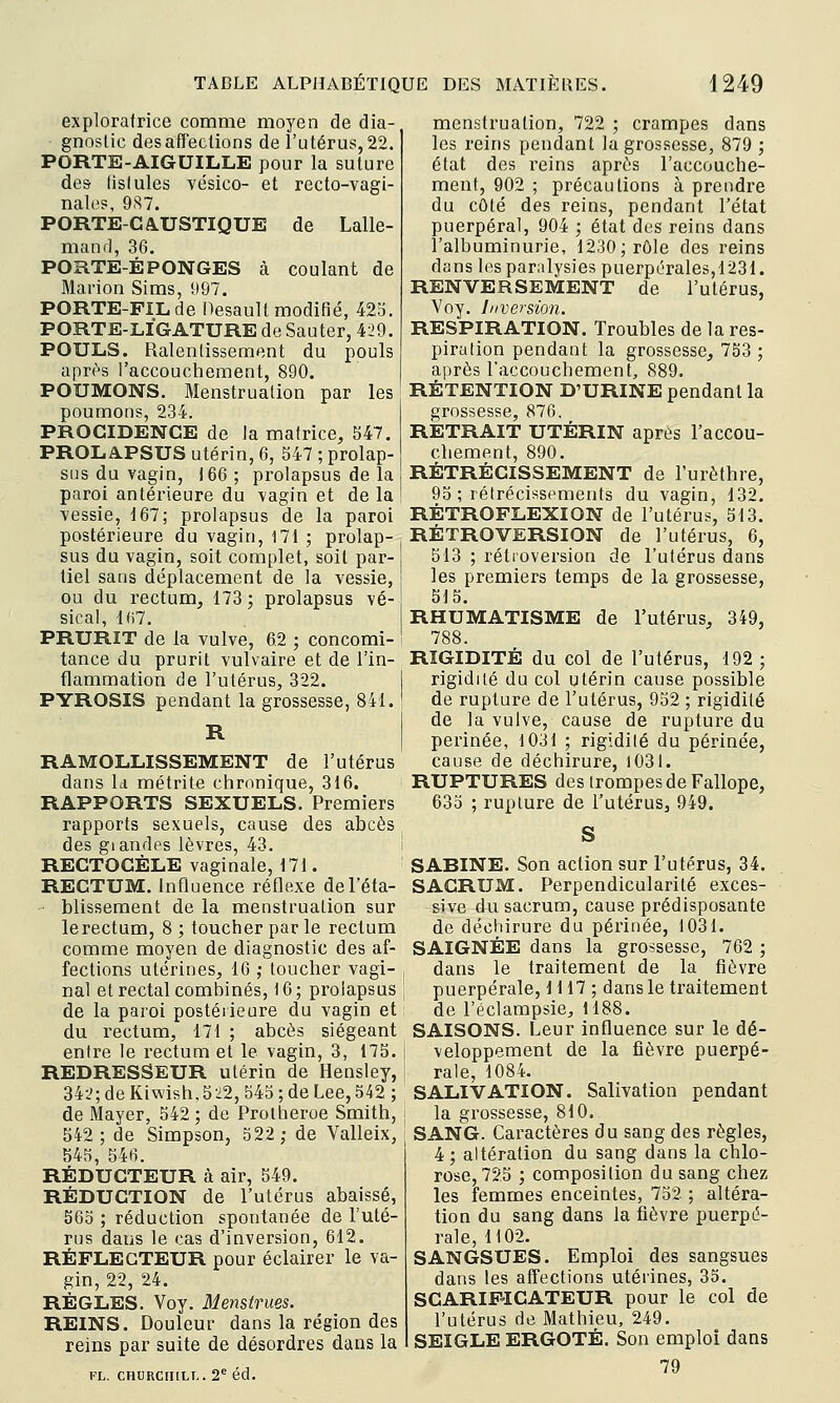 exploratrice comme moyen de dia- gnoslic désaffections de l'utérus,22. PORTE-AIGUILLE pour la suture des (islules vésico- et recto-vagi- nales, 9S7. PORTE-CA.USTIQUE de Lalle- mand, 36. PORTE-ÉPONGES à coulant de Marion Sims, 1)97. PORTE-FIL de Hesault modifié, 42b. PORTE-LIGATURE de Sauter, 429. POULS. Ralentissement du pouls aprt-s l'accouchement, 890. POUMONS. Menstruation par les poumons, 234. PROGIDENCE de la matrice, 547. PROLAPSUS utérin, 6, 547 ; prolap- sus du vagin, 166 ; prolapsus de la paroi antérieure du vagin et de la vessie, 167; prolapsus de la paroi postérieure du vagin, 171 ; prolap- sus du vagin, soit complet, soit par- tiel sans déplacement de la vessie, ou du rectum, 173 ; prolapsus vé- sical, l(i7. PRURIT de la vulve, 6.2 ; concomi- tance du prurit vulvaire et; de l'in- flammation de l'utérus, 322. PYROSIS pendant la grossesse, 841. R RAMOLLISSEMENT de l'utérus dans Id métrite chronique, 316. RAPPORTS SEXUELS. Premiers rapports sexuels, cause des abcès des glandes lèvres, 43. RECTOCÈLE vaginale, 171. RECTUM. Influence réflexe de l'éta- blissement de la menstruation sur lerectum, 8 ; toucher par le rectum comme moyen de diagnostic des af- fections utérines, 16 ; toucher vagi- nal et rectal combinés, 16 ; prolapsus de la paroi postérieure du vagin et du rectum, 171 ; abcès siégeant entre le rectum et le vagin, 3, 175. REDRESSEUR utérin de Hensley, 342; de Kiwi8h,S22, 545 ; de Lee, 542 ; de Mayer, 542 ; de Proiheroe Smith, 542; de Simpson, 522; de Valleix, 545, 546. RÉDUCTEUR à air, 549. RÉDUCTION de l'utérus abaissé, 565 ; réduction spontanée de l'uté- rus dans le cas d'inversion, 612. RÉFLECTEUR pour éclairer le va- gin, 22, 24. RÈGLES. Voy. Menstrues. REINS. Douleur dans la région des reins par suite de désordres dans la FL. CHURCHILL. 2*= éd. menstruation, 722 ; crampes dans les reins pendant la grossesse, 879 ; état des reins après l'accouche- ment, 902 ; précautions à prendre du côté des reins, pendant l'état puerpéral, 904 ; état des reins dans l'albuminurie, 1230; rôle des reins dans les paralysies puerpérales, 1231. RENVERSEMENT de l'ulérus, Voy. Inversion. RESPIRATION. Troubles de la res- piration pendant la grossesse, 753; après l'accouchement, 889. RÉTENTION D'URINE pendant la grossesse, 876, RETRAIT UTÉRIN après raccou- chement, 890. RÉTRÉCISSEMENT de l'urèthre, 95 ; rétrécissements du vagin, 132. RÉTROFLEXION de l'utérus, 513. RÉTROVERSION de l'utérus, 6, 513 ; rétroversion de l'utérus dans les premiers temps de la grossesse, 515. RHUMATISME de l'utérus, 349, 788. RIGIDITÉ du col de l'utérus, 192; rigidité du col utérin cause possible de rupture de l'utérus, 952 ; rigidité de la vulve, cause de rupture du périnée, 1031 ; rigidité du périnée, cause de déchirure, l03l. RUPTURES des trompes de Fallope, 635 ; rupture de l'utérus, 949. SABINE. Son action sur l'utérus, 34. SACRUM. Perpendicularité exces- sive du sacrum, cause prédisposante de déchirure du périnée, 1031. SAIGNÉE dans la grossesse, 762 ; dans le traitement de la fièvre puerpérale, 1117 ; dans le traitement de l'éclampsie, 1188. SAISONS. Leur influence sur le dé- veloppement de la fièvre puerpé- rale, 1084. SALIVATION. Salivation pendant la grossesse, 810. SANG. Caractères du sang des règles, 4; altération du sang dans la chlo- rose, 725 ; composition du sang chez les femmes enceintes, 752 ; altéra- tion du sang dans la fièvre puerpé- rale, 1102. SANGSUES. Emploi des sangsues dans les affections utérines, 35. SCARIF-ICATEUR pour le col de l'utérus de Mathieu, 249. SEIGLE ERGOTÉ. Son emploi dans 79