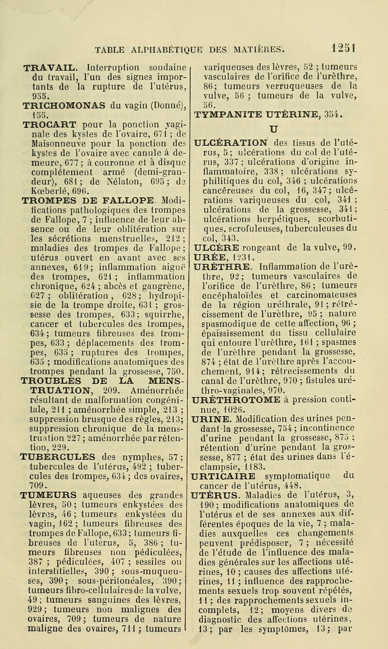 TRAVAIL. Interruption soudaine du travail, l'un des signes impor- tants de la rupture de l'utérus, 955. TRICHOMONAS du vagin (Donné), 155. TROCART pour la ponction vagi- nale des kystes de l'ovaire, 671 ; de Maisonneuve pour la ponction des kystes de l'ovaire avec canule à de- meure, 677; à couronne et à disque complètement armé (demi-gran- deur), 681; de Nélaton, 695; da Kœberlé, 696. TROMPES DE FALLOPE. Modi- fications pathologiques des trompes de Fallope, 7 ; influence de leur ab- sence ou de leur oblitération sur les sécrétions menstruelles, 212 ; maladies des trompes de Fallope ; utérus ouvert en avant avec ses annexes, 619; inflammation aiguë des trompes, 621 ; inflammation chronique, 624 ; abcès et gangrène, 627; oblitération, 628; hydropi- sie de la trompe droite, 631 ; gros- sesse des trompes, 633; squirrhe, cancer et tubercules des trompes, 634; tumeurs fibreuses des trom- pes, 633 ; déplacements des trom- pes, 635 ; ruptures des trompes, 635 ; modifications anatomiques des trompes pendant la grossesse, 750. TROUBLES DE LA MENS- TRUATION, 209. Aménorrhée résultant de malformation congéni- tale, 211 ; aménorrhée simple, 213 ; suppression brusque des règles, 213; suppression chronique de la mens- truation 227; aménorrhée par réten- tion, 229. TUBERCULES des nymphes, 57; tubercules de Tutérus, 492 ; tuber- cules des trompes, 634 ; des ovaires, 709. TUMEURS aqueuses des grandes lèvres, 50; tumeurs enkystées des lèvriîs, 46 ; tumeurs enkystées du vagin, 162; tumeurs fibreuses des trompes de Fallope, 633; tumeurs fi- breuses de l'utérus, 5, 386 ; tu- meurs fibreuses non pédiculées, 387 ; pédiculées, 407 ; sessiles ou interstitielles, 390 ; sous-muqueu- ses, 390; sous-péritonéales, 390; tumeurs fibro-cellulairesde la vulve, 49 ; tumeurs sanguines des lèvres, 929 ; tumeurs non malignes des ovaires, 709 ; tumeurs de nature maligne des ovaires, 711; tumeurs variqueuses des lèvres, 52 ; tumeurs vasculaiies de l'orifice de l'urèthre, 86; tumeurs verruqueuses de la vulve, 56 ; tumeurs de la vulve, 56. TYMPANITE UTÉRINE, 354. U ULCÉRATION des tissus de l'uté- rus, 5; ulcérations du col de l'uté- rus, 337 ; ulcérations d'origine in- flammatoire, 338 ; ulcérations sy- philitiques du col, 346 ; ulcérations cancéreuses du col, 16, 347; ulcé- rations variqueuses du col, 341 ; ulcérations de la grossesse, 341; ulcérations herpétiques, scorbuti- ques, scrofuleuses, tuberculeuses du col, 343. ULCÈRE rongeant de la vulve, 99. URÉE, 1231. URÈTHRE, Inflammation de l'urè- thre, 92; tumeurs vasculaires de l'orifice de l'urèthre, 86; tumeurs encéphaloïdes et carcinomaleuses de la l'égion uréthrale, 91 ; rétré- cissement de l'urèthre, 95 ; nature spasmodique de cette affection, 96 ; épaississemenl du tissu cellulaire qui entoure l'urèthre, 161 ; spasmes de l'urèthre pendant la grossesse, 874 ; état de l'urèthre après l'accou- chement, 914; rétrécissements du canal de l'urèthre, 970 ; fistules uré- thro-vaginales, 970. URÉTHROTOME à pression conti- nue, 1026. URINE. Modification des urines pen- dant la grossesse, 754; incontinence d'urine pendant la grossesse, 875 ; rétention d'urine pendant la gros- sesse, 877 ; état des urines dans l'é- clampsie, 1183. URTICAIRE symptomatique du cancer de l'utérus, 448. UTÉRUS. Maladies de l'utérus, 3, 190; modifications anatomiques de l'utérus et de ses annexes aux dif- férentes époques de la vie, 7 ; mala- dies auxquelles ces changements peuvent prédisposer, 7 ; nécessité de l'étude de l'influence des mala- dies générales sur les affections uté- rines, 10; causes des affections uté- rines, 11 ; influence des rapproche- ments sexuels trop souvent répétés, i 1 ; des rapprochements sexuels in- complets, 12; moyens divers do diagnostic des affections utérines, 13; par les symptômes, 13; par