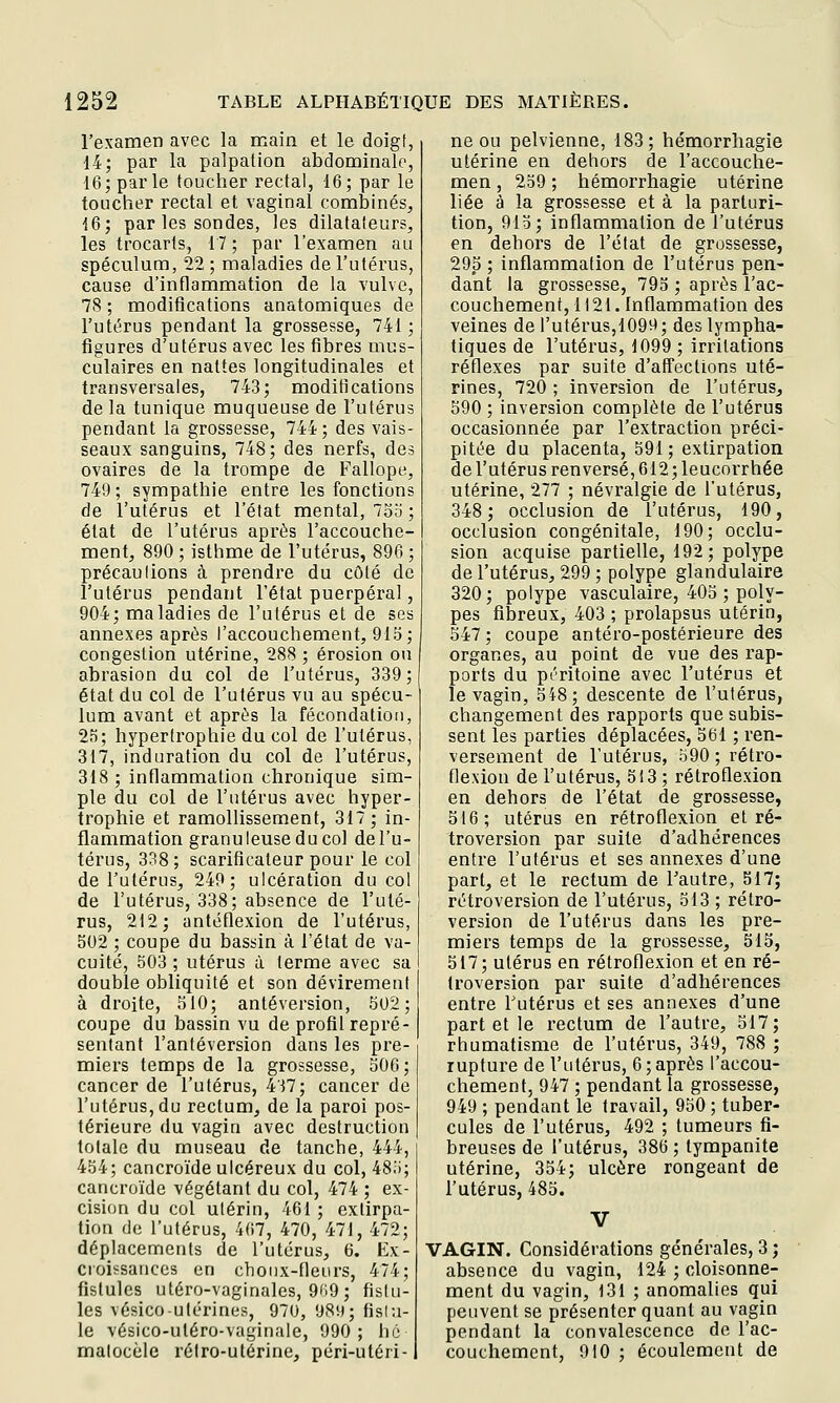 l'examen avec la main et le doigt, 14; par la palpalion abdominale, 16; parle toucher rectal, 16; par le toucher rectal et vaginal combinés^ 16; par les sondes, les dilataleur?, les trocarts, 17 ; par l'examen au spéculum, 22 ; maladies de l'utérus, cause d'inflammation de la vulve, 78 ; modifications anatomiques de l'utérus pendant la grossesse, 741 ; figures d'utérus avec les fibres mus- culaires en nattes longitudinales et transversales, 743; modifications de la tunique muqueuse de l'utérus pendant la grossesse, 744; des vais- seaux sanguins, 748; des nerfs, des ovaires de la trompe de Fallope, 749 ; sympathie entre les fonctions de l'utérus et l'état mental, 7ori ; état de l'utérus après l'accouche- ment, 890 ; isthme de l'utérus, 896 ; précaulions à prendre du côté de l'utérus pendant l'état puerpéral, 904; maladies de l'utérus et de ses annexes après l'accouchement, 915; congestion utérine, 288 ; érosion ou abrasion du col de l'utérus, 339 ; état du col de l'utérus vu au spécu- lum avant et après la fécondation, 25; hypertrophie du col de l'utérus, 317, induration du col de l'utérus, 318 ; inflammatioa chronique sim- ple du col de l'utérus avec hyper- trophie et ramollissement, 317; in- flammation granuleuse du col de l'u- térus, 338; scarificateur pour le col de l'utérus, 249; ulcération du col de l'utérus, 338; absence de l'uté- rus, 212; antcflexioQ de l'utérus, 502 ; coupe du bassin à l'état de va- cuité, 503 ; utérus à terme avec sa double obliquité et son dévirement à droite, 510; antéversion, 502; coupe du bassin vu de profil repré- sentant l'antéversion dans les pre- miers temps de la grossesse, 506; cancer de l'utérus, 437; cancer de l'utérus, du rectum, de la paroi pos- térieure du vagin avec destruction totale du museau de tanche, 444, 454; cancroïde ulcéreux du col, 48i); cancroïde végétant du col, 474 ; ex- cision du col utérin, 461 ; extirpa- tion do l'utérus, 467, 470, 471, 472; déplacements de l'utérus, 6. Ex- croissances en choux-Heurs, 474; fistules utéro-vaginales, 9'19; fistu- les vésico-utérines, 970, 98!»; fislu- le vésico-uléro-vaginale, 990; lié matocèle rétro-utérine, péri-utéri- ne ou pelvienne, 183; hémorrhagie utérine en dehors de l'accouche- men, 259 ; hémorrhagie utérine liée à la grossesse et à la parturi- tion, 915; inflammation de l'utérus en dehors de l'état de grossesse, 295 ; inflammation de l'utérus pen- dant la grossesse, 795 ; après l'ac- couchement, 1121. Inflammation des veines de l'utérus,1099; des lympha- tiques de l'utérus, 1099 ; iriilations réflexes par suite d'affections uté- rines, 720 ; inversion de l'utérus, 590 ; inversion complète de l'utérus occasionnée par l'extraction préci- pitée du placenta, 591; extirpation de l'utérus renversé, 612; leucorrhée utérine, 277 ; névralgie de l'utérus, 348; occlusion de l'utérus, 190, occlusion congénitale, 190; occlu- sion acquise partielle, 192; polype de l'utérus, 299 ; polype glandulaire 320; polype vasculaire, 405 ; poly- pes fibreux, 403 ; prolapsus utérin, 547; coupe antéro-postérieure des organes, au point de vue des rap- ports du pt''ritoine avec l'utérus et le vagin, 548; descente de l'utérus, changement des rapports que subis- sent les parties déplacées, 561 ; ren- versement de l'utérus, 590 ; rétro- flexion de l'utérus, 513 ; rétroflexion en dehors de l'état de grossesse, 516; utérus en rétroflexion et ré- troversion par suite d'adhérences entre l'utérus et ses annexes d'une part, et le rectum de l'autre, 517; rétroversion de l'utérus, 513 ; rétro- version de l'utérus dans les pre- miers temps de la grossesse, 515, 517; utérus en rétroflexion et en ré- troversion par suite d'adhérences entre Tutérus et ses annexes d'une part et le rectum de l'autre, 517; rhumatisme de l'utérus, 349, 788 ; rupture de l'utérus, 6; après l'accou- chement, 947 ; pendant la grossesse, 949 ; pendant le travail, 950 ; tuber- cules de l'utérus, 492 ; tumeurs fi- breuses de l'utérus, 386; tympanite utérine, 354; ulcère rongeant de l'utérus, 485. V VAGIN. Considérations générales, 3 ; absence du vagin, 124 ; cloisonne- ment du vagin, 131 ; anomalies qui peuvent se présenter quant au vagin pendant la convalescence de l'ac- couchement, 910 ; écoulement de