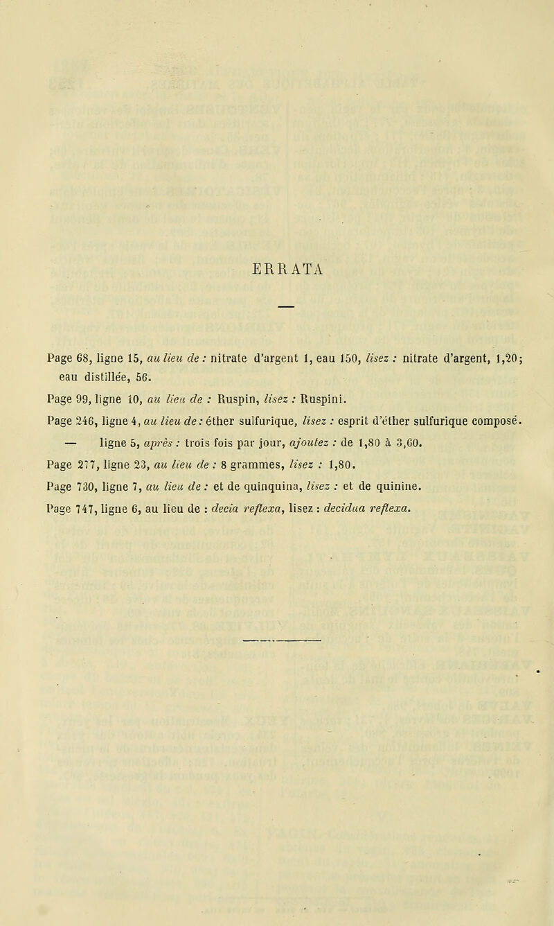 ERRATA Page 68, ligne 15, au lieu de: nitrate d'argent 1, eau 150, lisez : nitrate d'argent, 1,20; eau dlstille'e, 56. Page 99, ligne 10, au lieu de : Ruspin, lisez : Ruspini. Page 246, ligne 4, au lieu de: éther sulfurique, lisez : esprit d'éther sulfurique compose'. — ligne 5, après : trois fois par jour, ajoutez : de 1,80 à 3,GO. Page 277, ligne 23, au lieu de : 8 grammes, lisez : 1,80. Page 730, ligne 7, au lieu de : et de quinquina, lisez : et de quinine. Page 747, ligne 6, au lieu de : decia reflexa, lisez : decidua reflexa.
